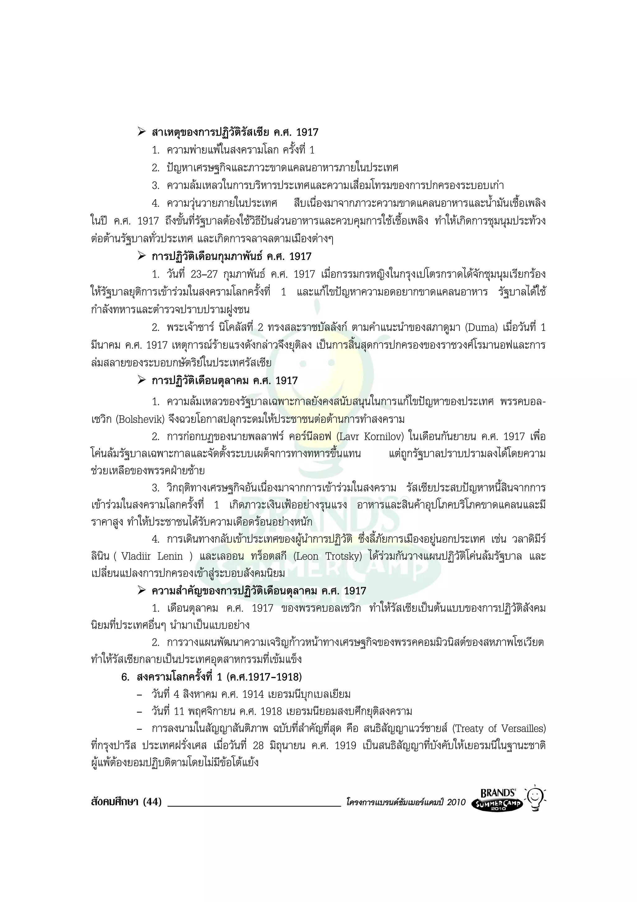 สาเหตุของการปฏิวัติรัสเซีย ค.ศ. 1917
                1. ความพายแพในสงครามโลก ครั้งที่ 1
                2. ปญหาเศรษฐกิจและภาวะขาดแคลนอาหารภายในประเทศ
                3. ความลมเหลวในการบริหารประเทศและความเสื่อมโทรมของการปกครองระบอบเกา
                4. ความวุนวายภายในประเทศ สืบเนื่องมาจากภาวะความขาดแคลนอาหารและน้ํามันเชื้อเพลิง
ในป ค.ศ. 1917 ถึงขั้นที่รัฐบาลตองใชวิธีปนสวนอาหารและควบคุมการใชเชื้อเพลิง ทําใหเกิดการชุมนุมประทวง
ตอตานรัฐบาลทั่วประเทศ และเกิดการจลาจลตามเมืองตางๆ
                การปฏิวัติเดือนกุมภาพันธ ค.ศ. 1917
                1. วันที่ 23–27 กุมภาพันธ ค.ศ. 1917 เมื่อกรรมกรหญิงในกรุงเปโตรกราดไดจักชุมนุมเรียกรอง
ใหรัฐบาลยุติการเขารวมในสงครามโลกครั้งที่ 1 และแกไขปญหาความอดอยากขาดแคลนอาหาร รัฐบาลไดใช
กําลังทหารและตํารวจปราบปรามฝูงชน
                2. พระเจาซาร นิโคลัสที่ 2 ทรงสละราชบัลลังก ตามคําแนะนําของสภาดูมา (Duma) เมื่อวันที่ 1
มีนาคม ค.ศ. 1917 เหตุการณรายแรงดังกลาวจึงยุติลง เปนการสิ้นสุดการปกครองของราชวงศโรมานอฟและการ
ลมสลายของระบอบกษัตริยในประเทศรัสเซีย
                            
                การปฏิวัติเดือนตุลาคม ค.ศ. 1917
                1. ความลมเหลวของรัฐบาลเฉพาะกาลยังคงสนับสนุนในการแกไขปญหาของประเทศ พรรคบอล-
เซวิก (Bolshevik) จึงฉวยโอกาสปลุกระดมใหประชาชนตอตานการทําสงคราม
                2. การกอกบฏของนายพลลาฟร คอรนีลอฟ (Lavr Kornilov) ในเดือนกันยายน ค.ศ. 1917 เพื่อ
โคนลมรัฐบาลเฉพาะกาลและจัดตั้งระบบเผด็จการทางทหารขึ้นแทน                แตถูกรัฐบาลปราบปรามลงไดโดยความ
ชวยเหลือของพรรคฝายซาย
                3. วิกฤติทางเศรษฐกิจอันเนื่องมาจากการเขารวมในสงคราม รัสเซียประสบปญหาหนี้สินจากการ
เขารวมในสงครามโลกครั้งที่ 1 เกิดภาวะเงินเฟออยางรุนแรง อาหารและสินคาอุปโภคบริโภคขาดแคลนและมี
ราคาสูง ทําใหประชาชนไดรับความเดือดรอนอยางหนัก
                4. การเดินทางกลับเขาประเทศของผูนําการปฏิวัติ ซึ่งลี้ภัยการเมืองอยูนอกประเทศ เชน วลาดิมร
                                                                                                          ี
ลินิน ( Vladiir Lenin ) และเลออน ทร็อตสกี (Leon Trotsky) ไดรวมกันวางแผนปฏิวัติโคนลมรัฐบาล และ
เปลี่ยนแปลงการปกครองเขาสูระบอบสังคมนิยม
                ความสําคัญของการปฏิวติเดือนตุลาคม ค.ศ. 1917
                                          ั
                1. เดือนตุลาคม ค.ศ. 1917 ของพรรคบอลเซวิก ทําใหรัสเซียเปนตนแบบของการปฏิวัติสังคม
นิยมที่ประเทศอื่นๆ นํามาเปนแบบอยาง
                2. การวางแผนพัฒนาความเจริญกาวหนาทางเศรษฐกิจของพรรคคอมมิวนิสตของสหภาพโซเวียต
ทําใหรสเซียกลายเปนประเทศอุตสาหกรรมที่เขมแข็ง
        ั
          6. สงครามโลกครั้งที่ 1 (ค.ศ.1917-1918)
             – วันที่ 4 สิงหาคม ค.ศ. 1914 เยอรมนีบุกเบลเยียม
             – วันที่ 11 พฤศจิกายน ค.ศ. 1918 เยอรมนียอมสงบศึกยุติสงคราม
             – การลงนามในสัญญาสันติภาพ ฉบับที่สําคัญที่สุด คือ สนธิสัญญาแวรซายส (Treaty of Versailles)
ที่กรุงปารีส ประเทศฝรั่งเศส เมื่อวันที่ 28 มิถนายน ค.ศ. 1919 เปนสนธิสัญญาที่บังคับใหเยอรมนีในฐานะชาติ
                                               ุ
ผูแพตองยอมปฏิบติตามโดยไมมีขอโตแยง
                                 

สังคมศึกษา (44) ______________________________              โครงการแบรนดซัมเมอรแคมป 2010
 