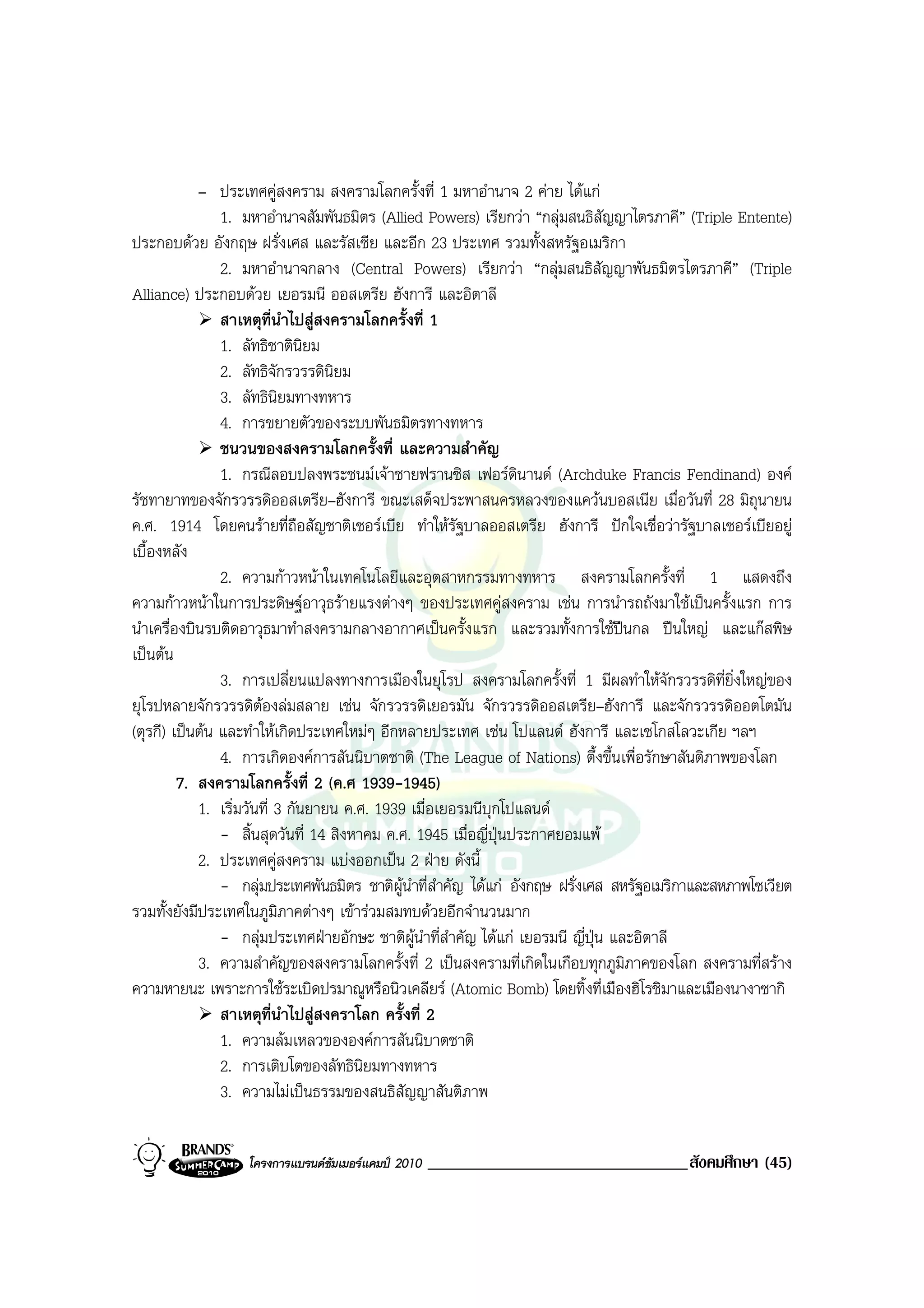 – ประเทศคูสงคราม สงครามโลกครั้งที่ 1 มหาอํานาจ 2 คาย ไดแก
                1. มหาอํานาจสัมพันธมิตร (Allied Powers) เรียกวา “กลุมสนธิสัญญาไตรภาคี” (Triple Entente)
ประกอบดวย อังกฤษ ฝรั่งเศส และรัสเซีย และอีก 23 ประเทศ รวมทั้งสหรัฐอเมริกา
                2. มหาอํานาจกลาง (Central Powers) เรียกวา “กลุมสนธิสัญญาพันธมิตรไตรภาคี” (Triple
Alliance) ประกอบดวย เยอรมนี ออสเตรีย ฮังการี และอิตาลี
                สาเหตุที่นําไปสูสงครามโลกครั้งที่ 1
                1. ลัทธิชาตินิยม
                2. ลัทธิจักรวรรดินิยม
                3. ลัทธินิยมทางทหาร
                4. การขยายตัวของระบบพันธมิตรทางทหาร
                ชนวนของสงครามโลกครั้งที่ และความสําคัญ
                1. กรณีลอบปลงพระชนมเจาชายฟรานซิส เฟอรดินานด (Archduke Francis Fendinand) องค
รัชทายาทของจักรวรรดิออสเตรีย–ฮังการี ขณะเสด็จประพาสนครหลวงของแควนบอสเนีย เมื่อวันที่ 28 มิถนายน      ุ
ค.ศ. 1914 โดยคนรายที่ถอสัญชาติเซอรเบีย ทําใหรัฐบาลออสเตรีย ฮังการี ปกใจเชื่อวารัฐบาลเซอรเบียอยู
                               ื
เบื้องหลัง
                2. ความกาวหนาในเทคโนโลยีและอุตสาหกรรมทางทหาร สงครามโลกครั้งที่ 1 แสดงถึง
ความกาวหนาในการประดิษฐอาวุธรายแรงตางๆ ของประเทศคูสงคราม เชน การนํารถถังมาใชเปนครั้งแรก การ
นําเครื่องบินรบติดอาวุธมาทําสงครามกลางอากาศเปนครั้งแรก และรวมทั้งการใชปนกล ปนใหญ และแกสพิษ
เปนตน
                3. การเปลี่ยนแปลงทางการเมืองในยุโรป สงครามโลกครั้งที่ 1 มีผลทําใหจักรวรรดิที่ยิ่งใหญของ
ยุโรปหลายจักรวรรดิตองลมสลาย เชน จักรวรรดิเยอรมัน จักรวรรดิออสเตรีย–ฮังการี และจักรวรรดิออตโตมัน
(ตุรกี) เปนตน และทําใหเกิดประเทศใหมๆ อีกหลายประเทศ เชน โปแลนด ฮังการี และเซโกสโลวะเกีย ฯลฯ
                4. การเกิดองคการสันนิบาตชาติ (The League of Nations) ตึ้งขึ้นเพื่อรักษาสันติภาพของโลก
         7. สงครามโลกครั้งที่ 2 (ค.ศ 1939-1945)
            1. เริ่มวันที่ 3 กันยายน ค.ศ. 1939 เมื่อเยอรมนีบุกโปแลนด
                - สิ้นสุดวันที่ 14 สิงหาคม ค.ศ. 1945 เมื่อญี่ปุนประกาศยอมแพ
            2. ประเทศคูสงคราม แบงออกเปน 2 ฝาย ดังนี้
                - กลุมประเทศพันธมิตร ชาติผูนําที่สําคัญ ไดแก อังกฤษ ฝรั่งเศส สหรัฐอเมริกาและสหภาพโซเวียต
รวมทั้งยังมีประเทศในภูมิภาคตางๆ เขารวมสมทบดวยอีกจํานวนมาก
                - กลุมประเทศฝายอักษะ ชาติผูนาที่สําคัญ ไดแก เยอรมนี ญี่ปุน และอิตาลี
                                                  ํ
            3. ความสําคัญของสงครามโลกครั้งที่ 2 เปนสงครามที่เกิดในเกือบทุกภูมิภาคของโลก สงครามที่สราง
ความหายนะ เพราะการใชระเบิดปรมาณูหรือนิวเคลียร (Atomic Bomb) โดยทิ้งที่เมืองฮิโรชิมาและเมืองนางาซากิ
                สาเหตุที่นําไปสูสงคราโลก ครั้งที่ 2
                1. ความลมเหลวขององคการสันนิบาตชาติ
                2. การเติบโตของลัทธินิยมทางทหาร
                3. ความไมเปนธรรมของสนธิสัญญาสันติภาพ


                   โครงการแบรนดซัมเมอรแคมป 2010   _______________________________สังคมศึกษา (45)
 