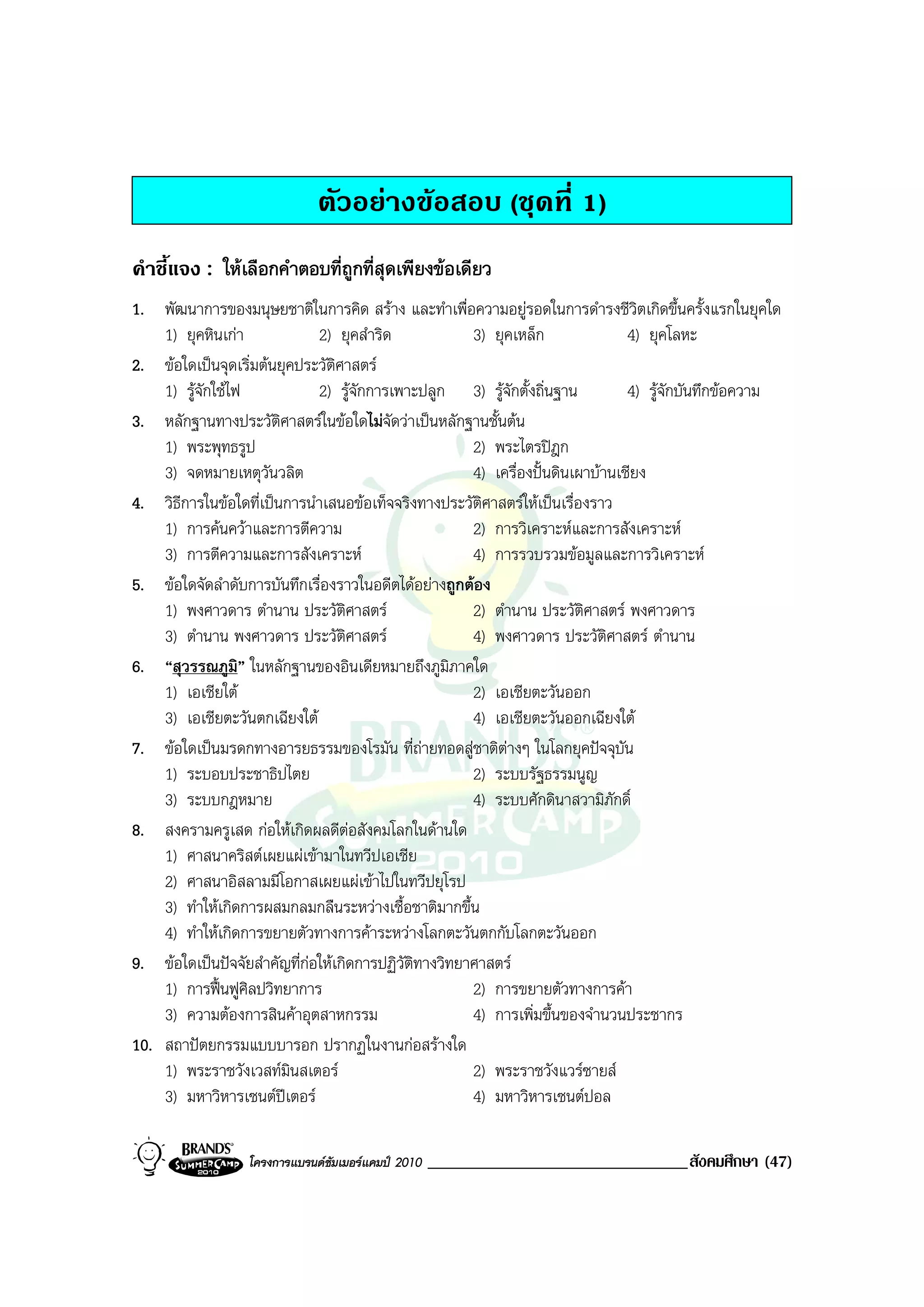 ตัวอยางขอสอบ (ชุดที่ 1)
คําชี้แจง : ใหเลือกคําตอบที่ถูกที่สุดเพียงขอเดียว
1. พัฒนาการของมนุษยชาติในการคิด สราง และทําเพื่อความอยูรอดในการดํารงชีวิตเกิดขึ้นครั้งแรกในยุคใด
    1) ยุคหินเกา             2) ยุคสําริด             3) ยุคเหล็ก                4) ยุคโลหะ
2. ขอใดเปนจุดเริ่มตนยุคประวัตศาสตร
                                  ิ
    1) รูจักใชไฟ            2) รูจักการเพาะปลูก 3) รูจักตั้งถิ่นฐาน           4) รูจักบันทึกขอความ
3. หลักฐานทางประวัติศาสตรในขอใดไมจดวาเปนหลักฐานชั้นตน
                                          ั
    1) พระพุทธรูป                                      2) พระไตรปฎก
    3) จดหมายเหตุวันวลิต                               4) เครื่องปนดินเผาบานเชียง
4. วิธีการในขอใดที่เปนการนําเสนอขอเท็จจริงทางประวัตศาสตรใหเปนเรื่องราว
                                                        ิ
    1) การคนควาและการตีความ                          2) การวิเคราะหและการสังเคราะห
    3) การตีความและการสังเคราะห                       4) การรวบรวมขอมูลและการวิเคราะห
5. ขอใดจัดลําดับการบันทึกเรื่องราวในอดีตไดอยางถูกตอง
    1) พงศาวดาร ตํานาน ประวัติศาสตร                   2) ตํานาน ประวัตศาสตร พงศาวดาร
                                                                          ิ
    3) ตํานาน พงศาวดาร ประวัติศาสตร                   4) พงศาวดาร ประวัติศาสตร ตํานาน
6. “สุวรรณภูมิ” ในหลักฐานของอินเดียหมายถึงภูมิภาคใด
    1) เอเชียใต                                       2) เอเชียตะวันออก
    3) เอเชียตะวันตกเฉียงใต                           4) เอเชียตะวันออกเฉียงใต
7. ขอใดเปนมรดกทางอารยธรรมของโรมัน ที่ถายทอดสูชาติตางๆ ในโลกยุคปจจุบน      ั
    1) ระบอบประชาธิปไตย                                2) ระบบรัฐธรรมนูญ
    3) ระบบกฎหมาย                                      4) ระบบศักดินาสวามิภักดิ์
8. สงครามครูเสด กอใหเกิดผลดีตอสังคมโลกในดานใด
    1) ศาสนาคริสตเผยแผเขามาในทวีปเอเชีย
    2) ศาสนาอิสลามมีโอกาสเผยแผเขาไปในทวีปยุโรป
    3) ทําใหเกิดการผสมกลมกลืนระหวางเชื้อชาติมากขึ้น
    4) ทําใหเกิดการขยายตัวทางการคาระหวางโลกตะวันตกกับโลกตะวันออก
9. ขอใดเปนปจจัยสําคัญที่กอใหเกิดการปฏิวัติทางวิทยาศาสตร
    1) การฟนฟูศิลปวิทยาการ                           2) การขยายตัวทางการคา
    3) ความตองการสินคาอุตสาหกรรม                     4) การเพิ่มขึ้นของจํานวนประชากร
10. สถาปตยกรรมแบบบารอก ปรากฏในงานกอสรางใด
    1) พระราชวังเวสทมินสเตอร                         2) พระราชวังแวรซายส
    3) มหาวิหารเซนตปเตอร                            4) มหาวิหารเซนตปอล

                  โครงการแบรนดซัมเมอรแคมป 2010   _______________________________สังคมศึกษา (47)
 