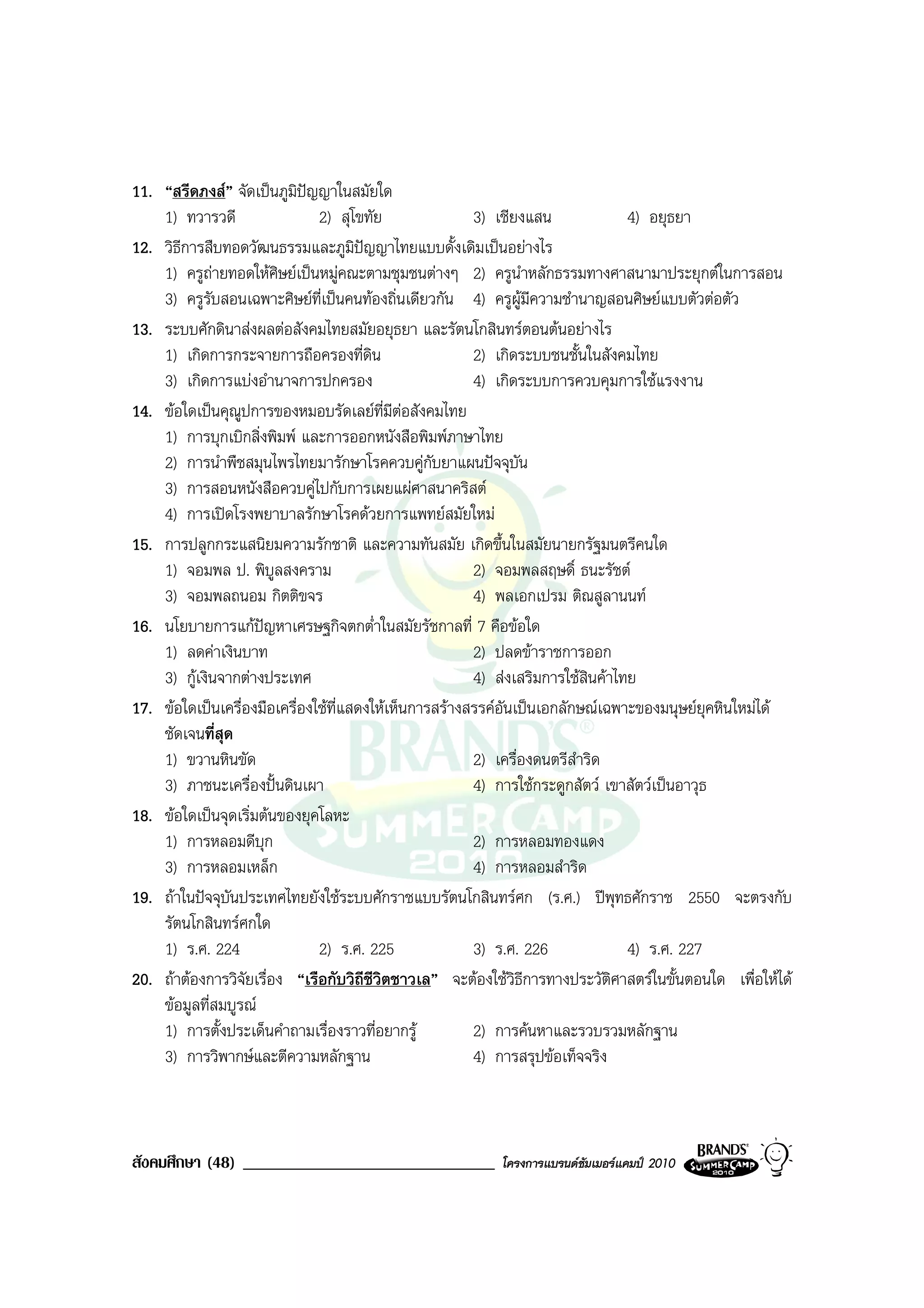 11. “สรีดภงส” จัดเปนภูมิปญญาในสมัยใด
                             
    1) ทวารวดี                 2) สุโขทัย               3) เชียงแสน              4) อยุธยา
12. วิธีการสืบทอดวัฒนธรรมและภูมิปญญาไทยแบบดั้งเดิมเปนอยางไร
    1) ครูถายทอดใหศิษยเปนหมูคณะตามชุมชนตางๆ 2) ครูนาหลักธรรมทางศาสนามาประยุกตในการสอน
                                                                ํ
    3) ครูรับสอนเฉพาะศิษยที่เปนคนทองถิ่นเดียวกัน 4) ครูผูมีความชํานาญสอนศิษยแบบตัวตอตัว
13. ระบบศักดินาสงผลตอสังคมไทยสมัยอยุธยา และรัตนโกสินทรตอนตนอยางไร
    1) เกิดการกระจายการถือครองที่ดิน                    2) เกิดระบบชนชั้นในสังคมไทย
    3) เกิดการแบงอํานาจการปกครอง                       4) เกิดระบบการควบคุมการใชแรงงาน
14. ขอใดเปนคุณูปการของหมอบรัดเลยที่มีตอสังคมไทย
    1) การบุกเบิกสิ่งพิมพ และการออกหนังสือพิมพภาษาไทย
    2) การนําพืชสมุนไพรไทยมารักษาโรคควบคูกับยาแผนปจจุบัน
    3) การสอนหนังสือควบคูไปกับการเผยแผศาสนาคริสต
    4) การเปดโรงพยาบาลรักษาโรคดวยการแพทยสมัยใหม
15. การปลูกกระแสนิยมความรักชาติ และความทันสมัย เกิดขึ้นในสมัยนายกรัฐมนตรีคนใด
    1) จอมพล ป. พิบูลสงคราม                             2) จอมพลสฤษดิ์ ธนะรัชต
    3) จอมพลถนอม กิตติขจร                               4) พลเอกเปรม ติณสูลานนท
16. นโยบายการแกปญหาเศรษฐกิจตกต่ําในสมัยรัชกาลที่ 7 คือขอใด
    1) ลดคาเงินบาท                                     2) ปลดขาราชการออก
    3) กูเงินจากตางประเทศ                             4) สงเสริมการใชสินคาไทย
17. ขอใดเปนเครื่องมือเครื่องใชที่แสดงใหเห็นการสรางสรรคอันเปนเอกลักษณเฉพาะของมนุษยยุคหินใหมได
    ชัดเจนที่สุด
    1) ขวานหินขัด                                       2) เครื่องดนตรีสําริด
    3) ภาชนะเครื่องปนดินเผา                           4) การใชกระดูกสัตว เขาสัตวเปนอาวุธ
18. ขอใดเปนจุดเริ่มตนของยุคโลหะ
    1) การหลอมดีบุก                                     2) การหลอมทองแดง
    3) การหลอมเหล็ก                                     4) การหลอมสําริด
19. ถาในปจจุบันประเทศไทยยังใชระบบศักราชแบบรัตนโกสินทรศก (ร.ศ.) ปพุทธศักราช 2550 จะตรงกับ
    รัตนโกสินทรศกใด
    1) ร.ศ. 224                2) ร.ศ. 225              3) ร.ศ. 226              4) ร.ศ. 227
20. ถาตองการวิจัยเรื่อง “เรือกับวิถีชีวิตชาวเล” จะตองใชวิธีการทางประวัติศาสตรในขั้นตอนใด เพื่อใหได
    ขอมูลที่สมบูรณ
    1) การตั้งประเด็นคําถามเรื่องราวที่อยากรู          2) การคนหาและรวบรวมหลักฐาน
    3) การวิพากษและตีความหลักฐาน                       4) การสรุปขอเท็จจริง



สังคมศึกษา (48) ______________________________            โครงการแบรนดซัมเมอรแคมป 2010
 