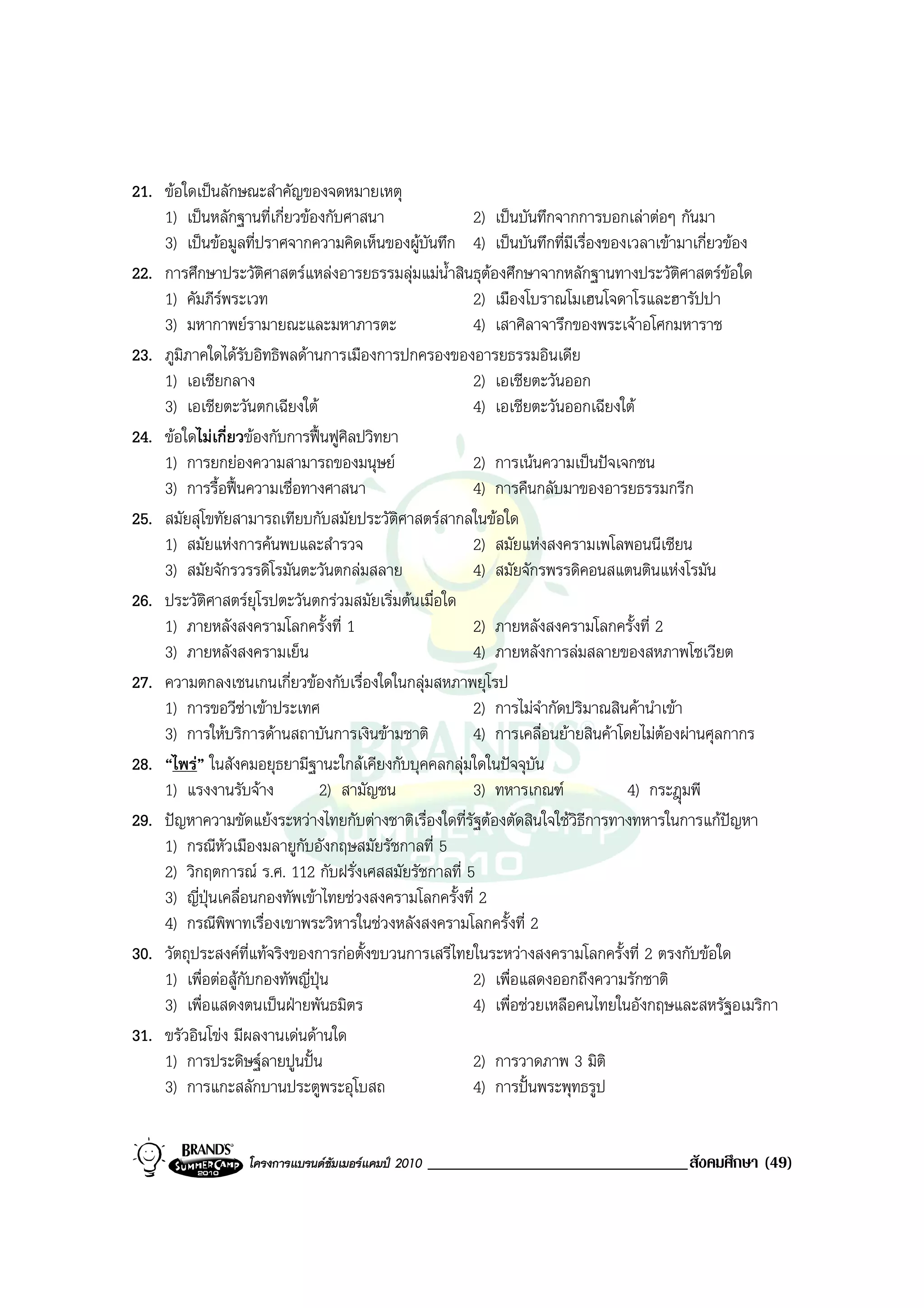 21. ขอใดเปนลักษณะสําคัญของจดหมายเหตุ
    1) เปนหลักฐานที่เกี่ยวของกับศาสนา                2) เปนบันทึกจากการบอกเลาตอๆ กันมา
    3) เปนขอมูลที่ปราศจากความคิดเห็นของผูบันทึก 4) เปนบันทึกที่มีเรื่องของเวลาเขามาเกี่ยวของ
22. การศึกษาประวัติศาสตรแหลงอารยธรรมลุมแมน้ําสินธุตองศึกษาจากหลักฐานทางประวัติศาสตรขอใด
    1) คัมภีรพระเวท                                   2) เมืองโบราณโมเฮนโจดาโรและฮารัปปา
    3) มหากาพยรามายณะและมหาภารตะ                      4) เสาศิลาจารึกของพระเจาอโศกมหาราช
23. ภูมิภาคใดไดรับอิทธิพลดานการเมืองการปกครองของอารยธรรมอินเดีย
    1) เอเชียกลาง                                      2) เอเชียตะวันออก
    3) เอเชียตะวันตกเฉียงใต                         4) เอเชียตะวันออกเฉียงใต
24. ขอใดไมเกี่ยวของกับการฟนฟูศิลปวิทยา
    1) การยกยองความสามารถของมนุษย                  2) การเนนความเปนปจเจกชน
    3) การรื้อฟนความเชื่อทางศาสนา                  4) การคืนกลับมาของอารยธรรมกรีก
25. สมัยสุโขทัยสามารถเทียบกับสมัยประวัติศาสตรสากลในขอใด
    1) สมัยแหงการคนพบและสํารวจ                     2) สมัยแหงสงครามเพโลพอนนีเซียน
    3) สมัยจักรวรรดิโรมันตะวันตกลมสลาย              4) สมัยจักรพรรดิคอนสแตนตินแหงโรมัน
26. ประวัติศาสตรยุโรปตะวันตกรวมสมัยเริ่มตนเมื่อใด
    1) ภายหลังสงครามโลกครั้งที่ 1                    2) ภายหลังสงครามโลกครั้งที่ 2
    3) ภายหลังสงครามเย็น                             4) ภายหลังการลมสลายของสหภาพโซเวียต
27. ความตกลงเชนเกนเกี่ยวของกับเรื่องใดในกลุมสหภาพยุโรป
    1) การขอวีซาเขาประเทศ                          2) การไมจากัดปริมาณสินคานําเขา
                                                                   ํ
    3) การใหบริการดานสถาบันการเงินขามชาติ         4) การเคลื่อนยายสินคาโดยไมตองผานศุลกากร
28. “ไพร” ในสังคมอยุธยามีฐานะใกลเคียงกับบุคคลกลุมใดในปจจุบัน
    1) แรงงานรับจาง           2) สามัญชน              3) ทหารเกณฑ            4) กระฎมพี
29. ปญหาความขัดแยงระหวางไทยกับตางชาติเรื่องใดที่รัฐตองตัดสินใจใชวิธีการทางทหารในการแกปญหา
    1) กรณีหัวเมืองมลายูกับอังกฤษสมัยรัชกาลที่ 5
    2) วิกฤตการณ ร.ศ. 112 กับฝรั่งเศสสมัยรัชกาลที่ 5
    3) ญี่ปุนเคลื่อนกองทัพเขาไทยชวงสงครามโลกครั้งที่ 2
    4) กรณีพิพาทเรื่องเขาพระวิหารในชวงหลังสงครามโลกครั้งที่ 2
30. วัตถุประสงคที่แทจริงของการกอตั้งขบวนการเสรีไทยในระหวางสงครามโลกครั้งที่ 2 ตรงกับขอใด
    1) เพื่อตอสูกับกองทัพญี่ปน
                                ุ                      2) เพื่อแสดงออกถึงความรักชาติ
    3) เพื่อแสดงตนเปนฝายพันธมิตร                     4) เพื่อชวยเหลือคนไทยในอังกฤษและสหรัฐอเมริกา
31. ขรัวอินโขง มีผลงานเดนดานใด
    1) การประดิษฐลายปูนปน                           2) การวาดภาพ 3 มิติ
    3) การแกะสลักบานประตูพระอุโบสถ                     4) การปนพระพุทธรูป


                  โครงการแบรนดซัมเมอรแคมป 2010   _______________________________สังคมศึกษา (49)
 
