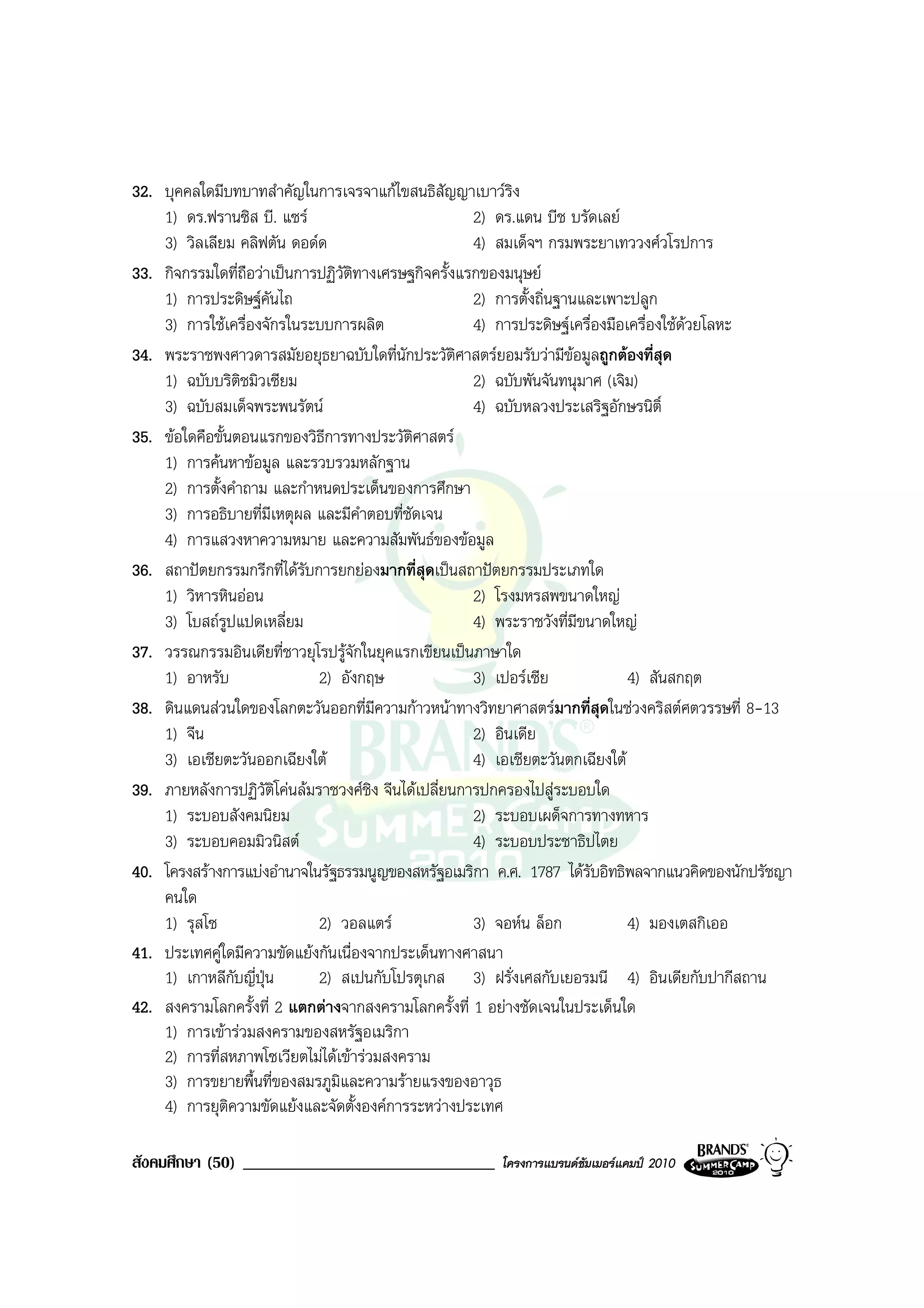 32. บุคคลใดมีบทบาทสําคัญในการเจรจาแกไขสนธิสัญญาเบาวริง
    1) ดร.ฟรานซิส บี. แซร                           2) ดร.แดน บีช บรัดเลย
    3) วิลเลียม คลิฟตัน ดอดด                        4) สมเด็จฯ กรมพระยาเทววงศวโรปการ
33. กิจกรรมใดที่ถอวาเปนการปฏิวัติทางเศรษฐกิจครั้งแรกของมนุษย
                    ื
    1) การประดิษฐคันไถ                              2) การตั้งถิ่นฐานและเพาะปลูก
    3) การใชเครื่องจักรในระบบการผลิต                4) การประดิษฐเครื่องมือเครื่องใชดวยโลหะ
34. พระราชพงศาวดารสมัยอยุธยาฉบับใดที่นักประวัติศาสตรยอมรับวามีขอมูลถูกตองที่สุด
    1) ฉบับบริติชมิวเซียม                            2) ฉบับพันจันทนุมาศ (เจิม)
    3) ฉบับสมเด็จพระพนรัตน                          4) ฉบับหลวงประเสริฐอักษรนิติ์
35. ขอใดคือขั้นตอนแรกของวิธีการทางประวัติศาสตร
    1) การคนหาขอมูล และรวบรวมหลักฐาน
    2) การตั้งคําถาม และกําหนดประเด็นของการศึกษา
    3) การอธิบายที่มเหตุผล และมีคําตอบที่ชัดเจน
                      ี
    4) การแสวงหาความหมาย และความสัมพันธของขอมูล
36. สถาปตยกรรมกรีกที่ไดรบการยกยองมากที่สุดเปนสถาปตยกรรมประเภทใด
                           ั
    1) วิหารหินออน                                  2) โรงมหรสพขนาดใหญ
    3) โบสถรูปแปดเหลี่ยม                            4) พระราชวังที่มีขนาดใหญ
37. วรรณกรรมอินเดียที่ชาวยุโรปรูจักในยุคแรกเขียนเปนภาษาใด
    1) อาหรับ                2) อังกฤษ               3) เปอรเซีย             4) สันสกฤต
38. ดินแดนสวนใดของโลกตะวันออกที่มีความกาวหนาทางวิทยาศาสตรมากที่สุดในชวงคริสตศตวรรษที่ 8-13
    1) จีน                                           2) อินเดีย
    3) เอเชียตะวันออกเฉียงใต                        4) เอเชียตะวันตกเฉียงใต
39. ภายหลังการปฏิวัตโคนลมราชวงศชิง จีนไดเปลี่ยนการปกครองไปสูระบอบใด
                        ิ
    1) ระบอบสังคมนิยม                                2) ระบอบเผด็จการทางทหาร
    3) ระบอบคอมมิวนิสต                              4) ระบอบประชาธิปไตย
40. โครงสรางการแบงอํานาจในรัฐธรรมนูญของสหรัฐอเมริกา ค.ศ. 1787 ไดรับอิทธิพลจากแนวคิดของนักปรัชญา
    คนใด
    1) รุสโซ                 2) วอลแตร              3) จอหน ล็อก            4) มองเตสกิเออ
41. ประเทศคูใดมีความขัดแยงกันเนื่องจากประเด็นทางศาสนา
    1) เกาหลีกบญี่ปุน
                  ั          2) สเปนกับโปรตุเกส 3) ฝรั่งเศสกับเยอรมนี 4) อินเดียกับปากีสถาน
42. สงครามโลกครั้งที่ 2 แตกตางจากสงครามโลกครั้งที่ 1 อยางชัดเจนในประเด็นใด
    1) การเขารวมสงครามของสหรัฐอเมริกา
    2) การที่สหภาพโซเวียตไมไดเขารวมสงคราม
    3) การขยายพื้นที่ของสมรภูมและความรายแรงของอาวุธ
                                ิ
    4) การยุตความขัดแยงและจัดตั้งองคการระหวางประเทศ
                ิ

สังคมศึกษา (50) ______________________________        โครงการแบรนดซัมเมอรแคมป 2010
 