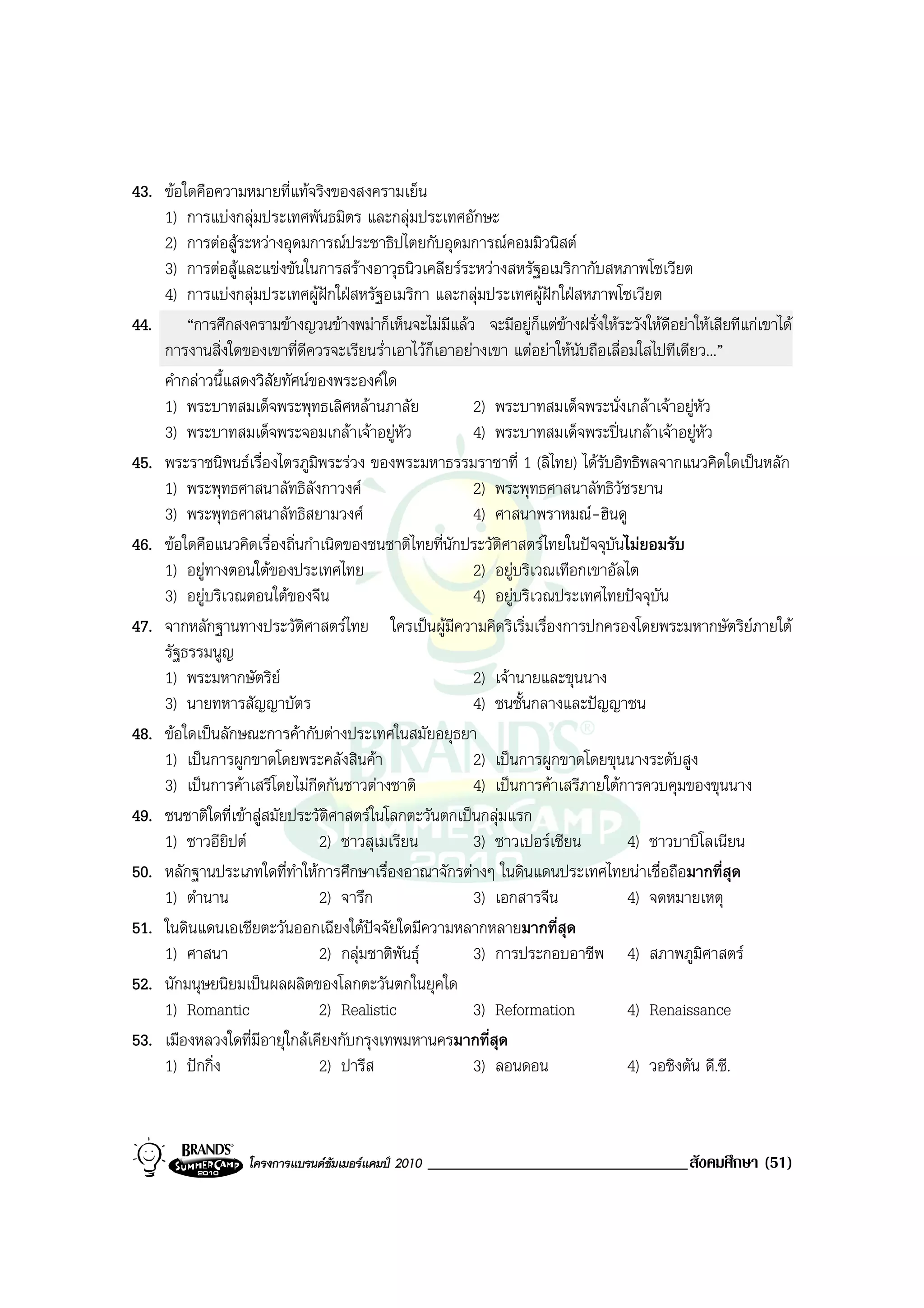 43. ขอใดคือความหมายที่แทจริงของสงครามเย็น
    1) การแบงกลุมประเทศพันธมิตร และกลุมประเทศอักษะ
    2) การตอสูระหวางอุดมการณประชาธิปไตยกับอุดมการณคอมมิวนิสต
    3) การตอสูและแขงขันในการสรางอาวุธนิวเคลียรระหวางสหรัฐอเมริกากับสหภาพโซเวียต
    4) การแบงกลุมประเทศผูฝกใฝสหรัฐอเมริกา และกลุมประเทศผูฝกใฝสหภาพโซเวียต
                                  
44.     “การศึกสงครามขางญวนขางพมาก็เห็นจะไมมีแลว จะมีอยูก็แตขางฝรั่งใหระวังใหดอยาใหเสียทีแกเขาได
                                                                                        ี
    การงานสิ่งใดของเขาที่ดีควรจะเรียนร่ําเอาไวก็เอาอยางเขา แตอยาใหนับถือเลื่อมใสไปทีเดียว...”
    คํากลาวนี้แสดงวิสัยทัศนของพระองคใด
    1) พระบาทสมเด็จพระพุทธเลิศหลานภาลัย               2) พระบาทสมเด็จพระนั่งเกลาเจาอยูหัว
    3) พระบาทสมเด็จพระจอมเกลาเจาอยูหัว              4) พระบาทสมเด็จพระปนเกลาเจาอยูหัว
45. พระราชนิพนธเรื่องไตรภูมพระรวง ของพระมหาธรรมราชาที่ 1 (ลิไทย) ไดรบอิทธิพลจากแนวคิดใดเปนหลัก
                               ิ                                             ั
    1) พระพุทธศาสนาลัทธิลังกาวงศ                      2) พระพุทธศาสนาลัทธิวัชรยาน
    3) พระพุทธศาสนาลัทธิสยามวงศ                       4) ศาสนาพราหมณ-ฮินดู
46. ขอใดคือแนวคิดเรื่องถิ่นกําเนิดของชนชาติไทยที่นักประวัติศาสตรไทยในปจจุบันไมยอมรับ
    1) อยูทางตอนใตของประเทศไทย                       2) อยูบริเวณเทือกเขาอัลไต
    3) อยูบริเวณตอนใตของจีน                          4) อยูบริเวณประเทศไทยปจจุบัน
47. จากหลักฐานทางประวัติศาสตรไทย ใครเปนผูมีความคิดริเริ่มเรื่องการปกครองโดยพระมหากษัตริยภายใต
    รัฐธรรมนูญ
    1) พระมหากษัตริย                                  2) เจานายและขุนนาง
    3) นายทหารสัญญาบัตร                                4) ชนชั้นกลางและปญญาชน
48. ขอใดเปนลักษณะการคากับตางประเทศในสมัยอยุธยา
    1) เปนการผูกขาดโดยพระคลังสินคา                   2) เปนการผูกขาดโดยขุนนางระดับสูง
    3) เปนการคาเสรีโดยไมกีดกันชาวตางชาติ           4) เปนการคาเสรีภายใตการควบคุมของขุนนาง
49. ชนชาติใดที่เขาสูสมัยประวัติศาสตรในโลกตะวันตกเปนกลุมแรก
    1) ชาวอียิปต                2) ชาวสุเมเรียน       3) ชาวเปอรเซียน           4) ชาวบาบิโลเนียน
50. หลักฐานประเภทใดที่ทําใหการศึกษาเรื่องอาณาจักรตางๆ ในดินแดนประเทศไทยนาเชื่อถือมากที่สุด
    1) ตํานาน                    2) จารึก              3) เอกสารจีน               4) จดหมายเหตุ
51. ในดินแดนเอเชียตะวันออกเฉียงใตปจจัยใดมีความหลากหลายมากที่สุด
    1) ศาสนา                     2) กลุมชาติพันธุ    3) การประกอบอาชีพ 4) สภาพภูมศาสตร     ิ
52. นักมนุษยนิยมเปนผลผลิตของโลกตะวันตกในยุคใด
    1) Romantic                  2) Realistic          3) Reformation             4) Renaissance
53. เมืองหลวงใดที่มีอายุใกลเคียงกับกรุงเทพมหานครมากที่สุด
    1) ปกกิ่ง                   2) ปารีส              3) ลอนดอน                  4) วอชิงตัน ดี.ซี.



                   โครงการแบรนดซัมเมอรแคมป 2010   _______________________________สังคมศึกษา (51)
 