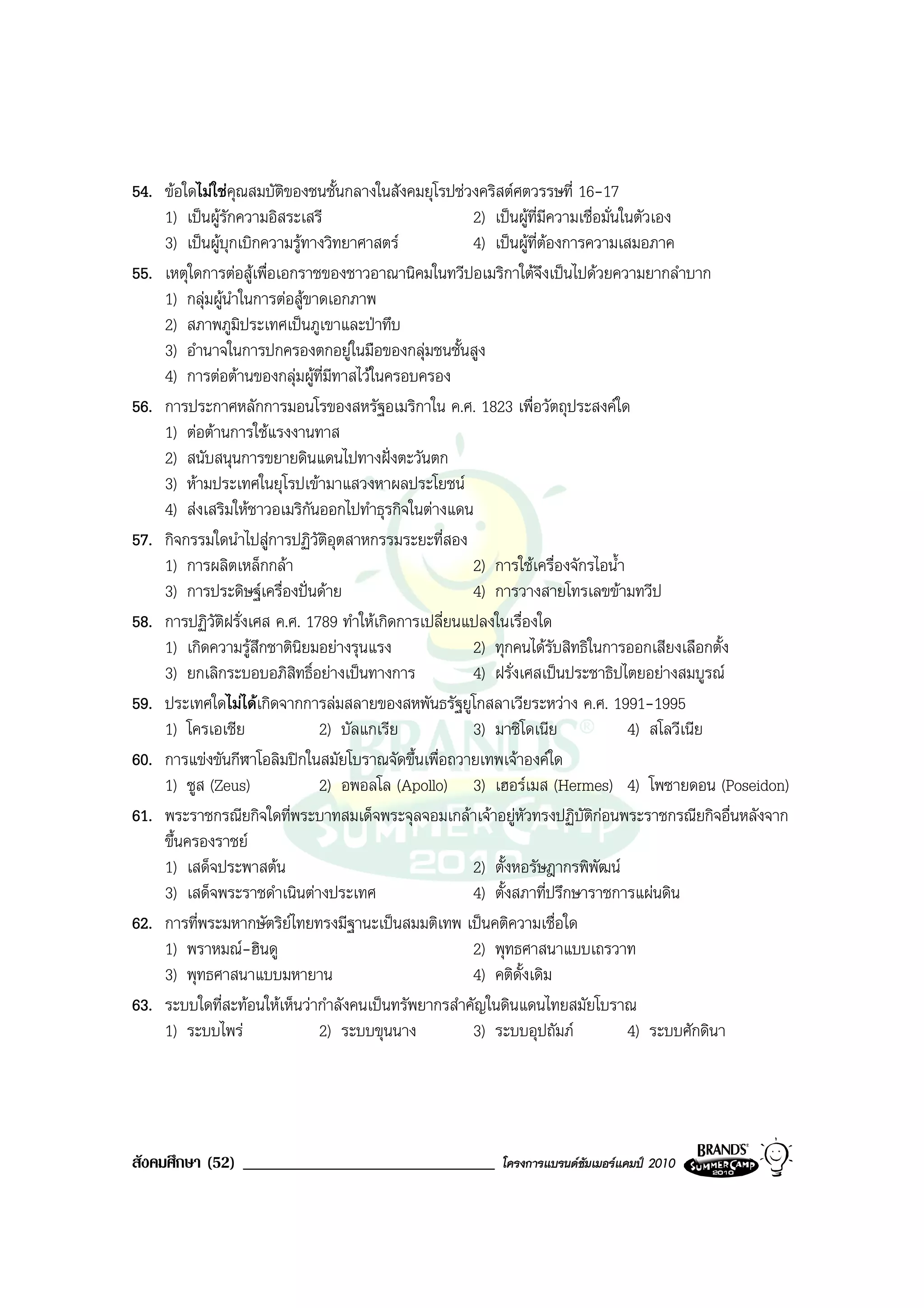 54. ขอใดไมใชคุณสมบัติของชนชั้นกลางในสังคมยุโรปชวงคริสตศตวรรษที่ 16-17
    1) เปนผูรักความอิสระเสรี                       2) เปนผูที่มีความเชื่อมั่นในตัวเอง
    3) เปนผูบุกเบิกความรูทางวิทยาศาสตร           4) เปนผูที่ตองการความเสมอภาค
55. เหตุใดการตอสูเพื่อเอกราชของชาวอาณานิคมในทวีปอเมริกาใตจึงเปนไปดวยความยากลําบาก
    1) กลุมผูนําในการตอสูขาดเอกภาพ
    2) สภาพภูมิประเทศเปนภูเขาและปาทึบ
    3) อํานาจในการปกครองตกอยูในมือของกลุมชนชั้นสูง
    4) การตอตานของกลุมผูท่มีทาสไวในครอบครอง
                                ี
56. การประกาศหลักการมอนโรของสหรัฐอเมริกาใน ค.ศ. 1823 เพื่อวัตถุประสงคใด
    1) ตอตานการใชแรงงานทาส
    2) สนับสนุนการขยายดินแดนไปทางฝงตะวันตก
    3) หามประเทศในยุโรปเขามาแสวงหาผลประโยชน
    4) สงเสริมใหชาวอเมริกนออกไปทําธุรกิจในตางแดน
                              ั
57. กิจกรรมใดนําไปสูการปฏิวัติอุตสาหกรรมระยะที่สอง
    1) การผลิตเหล็กกลา                              2) การใชเครื่องจักรไอน้ํา
    3) การประดิษฐเครื่องปนดาย                    4) การวางสายโทรเลขขามทวีป
58. การปฏิวัตฝรั่งเศส ค.ศ. 1789 ทําใหเกิดการเปลี่ยนแปลงในเรื่องใด
               ิ
    1) เกิดความรูสึกชาตินิยมอยางรุนแรง             2) ทุกคนไดรับสิทธิในการออกเสียงเลือกตั้ง
    3) ยกเลิกระบอบอภิสิทธิ์อยางเปนทางการ           4) ฝรั่งเศสเปนประชาธิปไตยอยางสมบูรณ
59. ประเทศใดไมไดเกิดจากการลมสลายของสหพันธรัฐยูโกสลาเวียระหวาง ค.ศ. 1991-1995
    1) โครเอเชีย                2) บัลแกเรีย         3) มาซิโดเนีย                4) สโลวีเนีย
60. การแขงขันกีฬาโอลิมปกในสมัยโบราณจัดขึ้นเพื่อถวายเทพเจาองคใด
    1) ซูส (Zeus)               2) อพอลโล (Apollo) 3) เฮอรเมส (Hermes) 4) โพซายดอน (Poseidon)
61. พระราชกรณียกิจใดที่พระบาทสมเด็จพระจุลจอมเกลาเจาอยูหัวทรงปฏิบัติกอนพระราชกรณียกิจอื่นหลังจาก
    ขึ้นครองราชย
    1) เสด็จประพาสตน                                2) ตั้งหอรัษฎากรพิพัฒน
    3) เสด็จพระราชดําเนินตางประเทศ                  4) ตั้งสภาที่ปรึกษาราชการแผนดิน
62. การที่พระมหากษัตริยไทยทรงมีฐานะเปนสมมติเทพ เปนคติความเชื่อใด
    1) พราหมณ-ฮินดู                                 2) พุทธศาสนาแบบเถรวาท
    3) พุทธศาสนาแบบมหายาน                            4) คติดั้งเดิม
63. ระบบใดที่สะทอนใหเห็นวากําลังคนเปนทรัพยากรสําคัญในดินแดนไทยสมัยโบราณ
    1) ระบบไพร                 2) ระบบขุนนาง        3) ระบบอุปถัมภ              4) ระบบศักดินา




สังคมศึกษา (52) ______________________________         โครงการแบรนดซัมเมอรแคมป 2010
 
