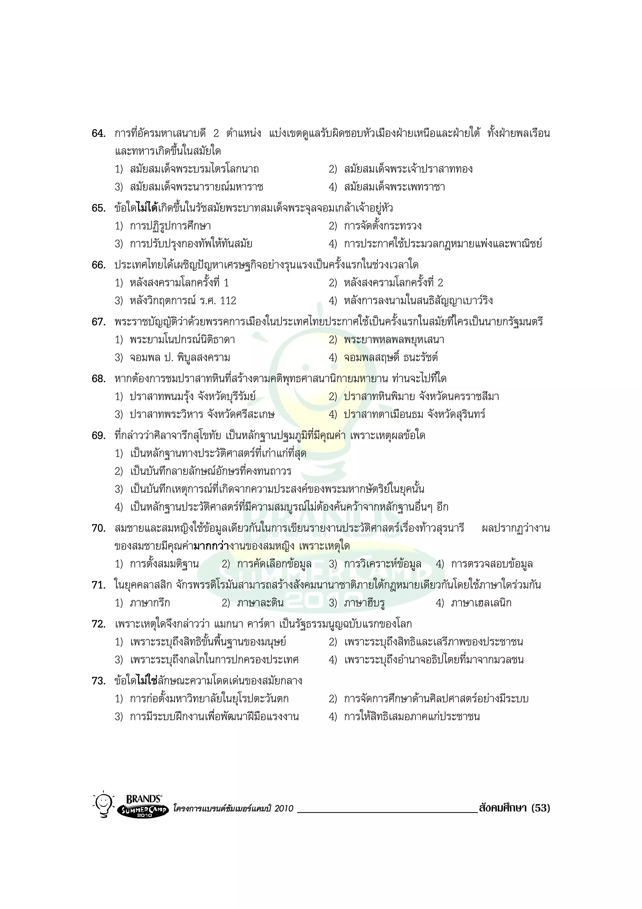 64. การที่อัครมหาเสนาบดี 2 ตําแหนง แบงเขตดูแลรับผิดชอบหัวเมืองฝายเหนือและฝายใต ทั้งฝายพลเรือน
    และทหารเกิดขึ้นในสมัยใด
    1) สมัยสมเด็จพระบรมไตรโลกนาถ                         2) สมัยสมเด็จพระเจาปราสาททอง
    3) สมัยสมเด็จพระนารายณมหาราช                        4) สมัยสมเด็จพระเพทราชา
65. ขอใดไมไดเกิดขึ้นในรัชสมัยพระบาทสมเด็จพระจุลจอมเกลาเจาอยูหัว
    1) การปฏิรูปการศึกษา                                 2) การจัดตั้งกระทรวง
    3) การปรับปรุงกองทัพใหทนสมัย ั                      4) การประกาศใชประมวลกฎหมายแพงและพาณิชย
66. ประเทศไทยไดเผชิญปญหาเศรษฐกิจอยางรุนแรงเปนครั้งแรกในชวงเวลาใด
    1) หลังสงครามโลกครั้งที่ 1                           2) หลังสงครามโลกครั้งที่ 2
    3) หลังวิกฤตการณ ร.ศ. 112                           4) หลังการลงนามในสนธิสัญญาเบาวรง  ิ
67. พระราชบัญญัติวาดวยพรรคการเมืองในประเทศไทยประกาศใชเปนครั้งแรกในสมัยที่ใครเปนนายกรัฐมนตรี
    1) พระยามโนปกรณนิติธาดา                             2) พระยาพหลพลพยุหเสนา
    3) จอมพล ป. พิบูลสงคราม                              4) จอมพลสฤษดิ์ ธนะรัชต
68. หากตองการชมปราสาทหินที่สรางตามคติพุทธศาสนานิกายมหายาน ทานจะไปที่ใด
    1) ปราสาทพนมรุง จังหวัดบุรีรัมย                    2) ปราสาทหินพิมาย จังหวัดนครราชสีมา
    3) ปราสาทพระวิหาร จังหวัดศรีสะเกษ                    4) ปราสาทตาเมือนธม จังหวัดสุรินทร
69. ที่กลาววาศิลาจารึกสุโขทัย เปนหลักฐานปฐมภูมิที่มีคุณคา เพราะเหตุผลขอใด
    1) เปนหลักฐานทางประวัตศาสตรที่เกาแกที่สุด
                                ิ
    2) เปนบันทึกลายลักษณอักษรที่คงทนถาวร
    3) เปนบันทึกเหตุการณที่เกิดจากความประสงคของพระมหากษัตริยในยุคนั้น
    4) เปนหลักฐานประวัติศาสตรที่มความสมบูรณไมตองคนควาจากหลักฐานอื่นๆ อีก
                                      ี
70. สมชายและสมหญิงใชขอมูลเดียวกันในการเขียนรายงานประวัติศาสตรเรื่องทาวสุรนารี ผลปรากฏวางาน
                            
    ของสมชายมีคุณคามากกวางานของสมหญิง เพราะเหตุใด
    1) การตั้งสมมติฐาน 2) การคัดเลือกขอมูล 3) การวิเคราะหขอมูล 4) การตรวจสอบขอมูล
71. ในยุคคลาสสิก จักรพรรดิโรมันสามารถสรางสังคมนานาชาติภายใตกฎหมายเดียวกันโดยใชภาษาใดรวมกัน
    1) ภาษากรีก                2) ภาษาละติน              3) ภาษาฮีบรู             4) ภาษาเฮลเลนิก
72. เพราะเหตุใดจึงกลาววา แมกนา คารตา เปนรัฐธรรมนูญฉบับแรกของโลก
    1) เพราะระบุถึงสิทธิขั้นพื้นฐานของมนุษย             2) เพราะระบุถงสิทธิและเสรีภาพของประชาชน
                                                                          ึ
    3) เพราะระบุถึงกลไกในการปกครองประเทศ                 4) เพราะระบุถงอํานาจอธิปไตยที่มาจากมวลชน
                                                                        ึ
73. ขอใดไมใชลักษณะความโดดเดนของสมัยกลาง
    1) การกอตั้งมหาวิทยาลัยในยุโรปตะวันตก               2) การจัดการศึกษาดานศิลปศาสตรอยางมีระบบ
    3) การมีระบบฝกงานเพื่อพัฒนาฝมือแรงงาน              4) การใหสิทธิเสมอภาคแกประชาชน




                 โครงการแบรนดซัมเมอรแคมป 2010   _______________________________สังคมศึกษา (53)
 