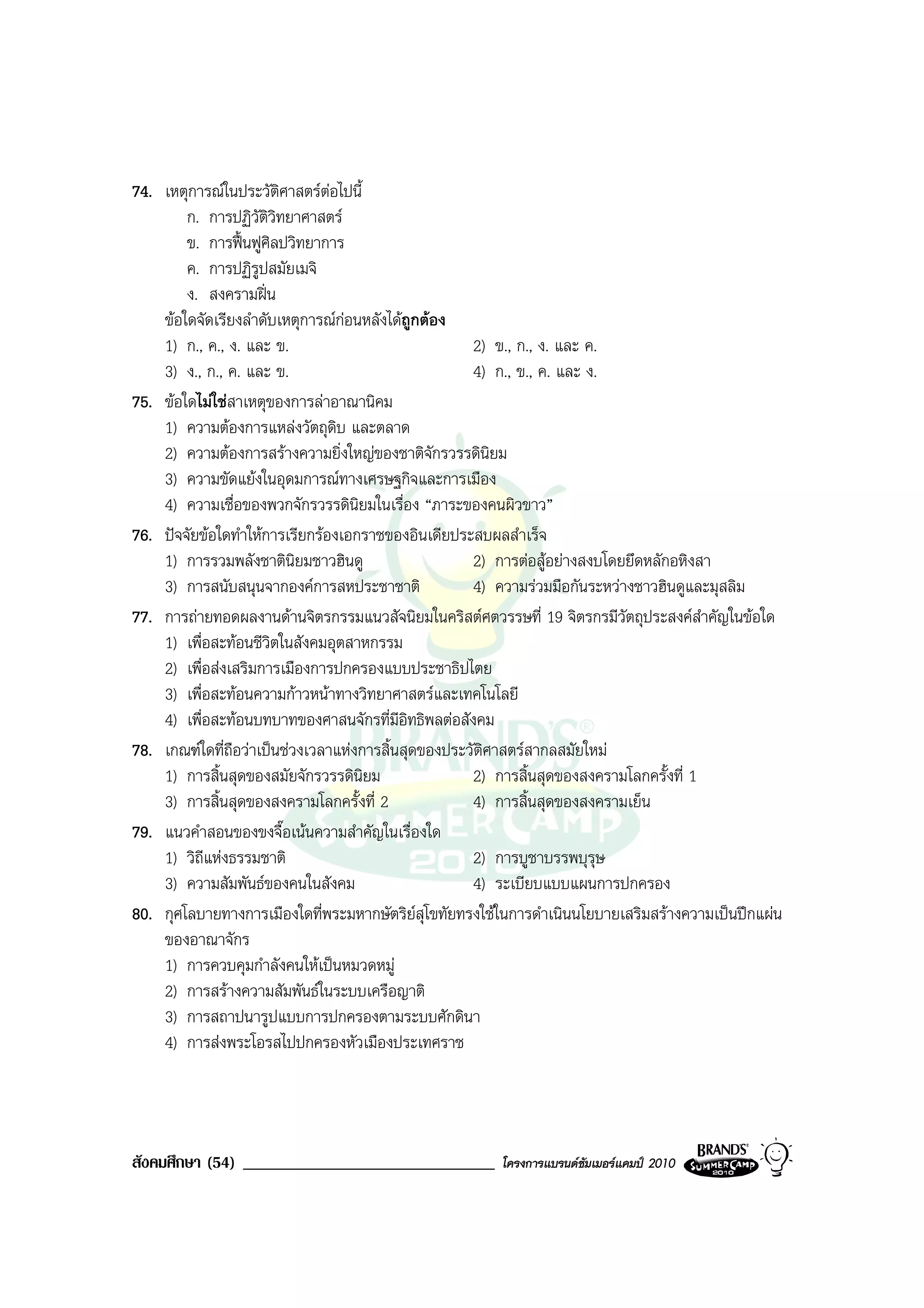 74. เหตุการณในประวัติศาสตรตอไปนี้
        ก. การปฏิวัตวิทยาศาสตร
                      ิ
        ข. การฟนฟูศิลปวิทยาการ
        ค. การปฏิรปสมัยเมจิ
                    ู
        ง. สงครามฝน
    ขอใดจัดเรียงลําดับเหตุการณกอนหลังไดถูกตอง
    1) ก., ค., ง. และ ข.                            2) ข., ก., ง. และ ค.
    3) ง., ก., ค. และ ข.                            4) ก., ข., ค. และ ง.
75. ขอใดไมใชสาเหตุของการลาอาณานิคม
    1) ความตองการแหลงวัตถุดิบ และตลาด
    2) ความตองการสรางความยิ่งใหญของชาติจักรวรรดินิยม
    3) ความขัดแยงในอุดมการณทางเศรษฐกิจและการเมือง
    4) ความเชื่อของพวกจักรวรรดินยมในเรื่อง “ภาระของคนผิวขาว”
                                    ิ
76. ปจจัยขอใดทําใหการเรียกรองเอกราชของอินเดียประสบผลสําเร็จ
    1) การรวมพลังชาตินิยมชาวฮินดู                   2) การตอสูอยางสงบโดยยึดหลักอหิงสา
    3) การสนับสนุนจากองคการสหประชาชาติ             4) ความรวมมือกันระหวางชาวฮินดูและมุสลิม
77. การถายทอดผลงานดานจิตรกรรมแนวสัจนิยมในคริสตศตวรรษที่ 19 จิตรกรมีวัตถุประสงคสําคัญในขอใด
    1) เพื่อสะทอนชีวิตในสังคมอุตสาหกรรม
    2) เพื่อสงเสริมการเมืองการปกครองแบบประชาธิปไตย
    3) เพื่อสะทอนความกาวหนาทางวิทยาศาสตรและเทคโนโลยี
    4) เพื่อสะทอนบทบาทของศาสนจักรที่มีอิทธิพลตอสังคม
78. เกณฑใดที่ถอวาเปนชวงเวลาแหงการสิ้นสุดของประวัติศาสตรสากลสมัยใหม
                ื
    1) การสิ้นสุดของสมัยจักรวรรดินยม  ิ             2) การสิ้นสุดของสงครามโลกครั้งที่ 1
    3) การสิ้นสุดของสงครามโลกครั้งที่ 2             4) การสิ้นสุดของสงครามเย็น
79. แนวคําสอนของขงจื๊อเนนความสําคัญในเรื่องใด
    1) วิถแหงธรรมชาติ
           ี                                        2) การบูชาบรรพบุรษ  ุ
    3) ความสัมพันธของคนในสังคม                     4) ระเบียบแบบแผนการปกครอง
80. กุศโลบายทางการเมืองใดที่พระมหากษัตริยสุโขทัยทรงใชในการดําเนินนโยบายเสริมสรางความเปนปกแผน
    ของอาณาจักร
    1) การควบคุมกําลังคนใหเปนหมวดหมู
    2) การสรางความสัมพันธในระบบเครือญาติ
    3) การสถาปนารูปแบบการปกครองตามระบบศักดินา
    4) การสงพระโอรสไปปกครองหัวเมืองประเทศราช




สังคมศึกษา (54) ______________________________         โครงการแบรนดซัมเมอรแคมป 2010
 