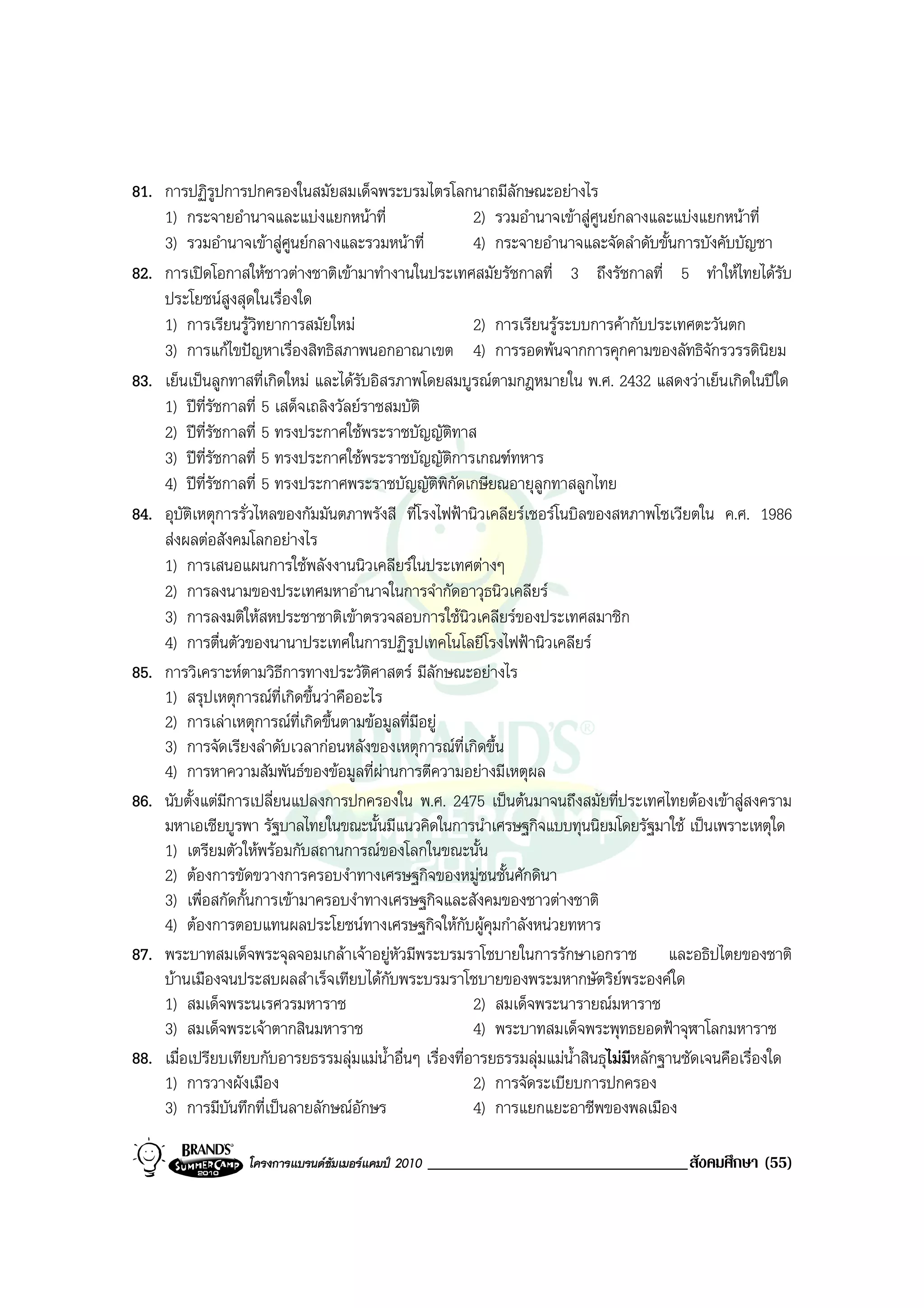 81. การปฏิรปการปกครองในสมัยสมเด็จพระบรมไตรโลกนาถมีลักษณะอยางไร
              ู
    1) กระจายอํานาจและแบงแยกหนาที่                      2) รวมอํานาจเขาสูศูนยกลางและแบงแยกหนาที่
    3) รวมอํานาจเขาสูศูนยกลางและรวมหนาที่             4) กระจายอํานาจและจัดลําดับขั้นการบังคับบัญชา
82. การเปดโอกาสใหชาวตางชาติเขามาทํางานในประเทศสมัยรัชกาลที่ 3 ถึงรัชกาลที่ 5 ทําใหไทยไดรับ
    ประโยชนสูงสุดในเรื่องใด
    1) การเรียนรูวิทยาการสมัยใหม                        2) การเรียนรูระบบการคากับประเทศตะวันตก
    3) การแกไขปญหาเรื่องสิทธิสภาพนอกอาณาเขต 4) การรอดพนจากการคุกคามของลัทธิจักรวรรดินิยม
83. เย็นเปนลูกทาสที่เกิดใหม และไดรับอิสรภาพโดยสมบูรณตามกฎหมายใน พ.ศ. 2432 แสดงวาเย็นเกิดในปใด
    1) ปที่รัชกาลที่ 5 เสด็จเถลิงวัลยราชสมบัติ
    2) ปที่รัชกาลที่ 5 ทรงประกาศใชพระราชบัญญัติทาส
    3) ปที่รัชกาลที่ 5 ทรงประกาศใชพระราชบัญญัติการเกณฑทหาร
    4) ปที่รัชกาลที่ 5 ทรงประกาศพระราชบัญญัติพิกัดเกษียณอายุลูกทาสลูกไทย
84. อุบัติเหตุการรั่วไหลของกัมมันตภาพรังสี ที่โรงไฟฟานิวเคลียรเชอรโนบิลของสหภาพโซเวียตใน ค.ศ. 1986
    สงผลตอสังคมโลกอยางไร
    1) การเสนอแผนการใชพลังงานนิวเคลียรในประเทศตางๆ
    2) การลงนามของประเทศมหาอํานาจในการจํากัดอาวุธนิวเคลียร
    3) การลงมติใหสหประชาชาติเขาตรวจสอบการใชนิวเคลียรของประเทศสมาชิก
    4) การตื่นตัวของนานาประเทศในการปฏิรูปเทคโนโลยีโรงไฟฟานิวเคลียร
85. การวิเคราะหตามวิธีการทางประวัตศาสตร มีลักษณะอยางไร
                                        ิ
    1) สรุปเหตุการณที่เกิดขึ้นวาคืออะไร
    2) การเลาเหตุการณที่เกิดขึ้นตามขอมูลที่มีอยู
    3) การจัดเรียงลําดับเวลากอนหลังของเหตุการณท่เกิดขึ้น
                                                       ี
    4) การหาความสัมพันธของขอมูลที่ผานการตีความอยางมีเหตุผล
86. นับตั้งแตมีการเปลี่ยนแปลงการปกครองใน พ.ศ. 2475 เปนตนมาจนถึงสมัยที่ประเทศไทยตองเขาสูสงคราม
    มหาเอเชียบูรพา รัฐบาลไทยในขณะนั้นมีแนวคิดในการนําเศรษฐกิจแบบทุนนิยมโดยรัฐมาใช เปนเพราะเหตุใด
    1) เตรียมตัวใหพรอมกับสถานการณของโลกในขณะนั้น
    2) ตองการขัดขวางการครอบงําทางเศรษฐกิจของหมูชนชั้นศักดินา
    3) เพื่อสกัดกั้นการเขามาครอบงําทางเศรษฐกิจและสังคมของชาวตางชาติ
    4) ตองการตอบแทนผลประโยชนทางเศรษฐกิจใหกับผูคุมกําลังหนวยทหาร
87. พระบาทสมเด็จพระจุลจอมเกลาเจาอยูหัวมีพระบรมราโชบายในการรักษาเอกราช และอธิปไตยของชาติ
    บานเมืองจนประสบผลสําเร็จเทียบไดกับพระบรมราโชบายของพระมหากษัตริยพระองคใด
    1) สมเด็จพระนเรศวรมหาราช                              2) สมเด็จพระนารายณมหาราช
    3) สมเด็จพระเจาตากสินมหาราช                          4) พระบาทสมเด็จพระพุทธยอดฟาจุฬาโลกมหาราช
88. เมื่อเปรียบเทียบกับอารยธรรมลุมแมน้ําอื่นๆ เรื่องที่อารยธรรมลุมแมน้ําสินธุไมมีหลักฐานชัดเจนคือเรื่องใด
    1) การวางผังเมือง                                     2) การจัดระเบียบการปกครอง
    3) การมีบันทึกที่เปนลายลักษณอักษร                   4) การแยกแยะอาชีพของพลเมือง

                   โครงการแบรนดซัมเมอรแคมป 2010   _______________________________สังคมศึกษา (55)
 