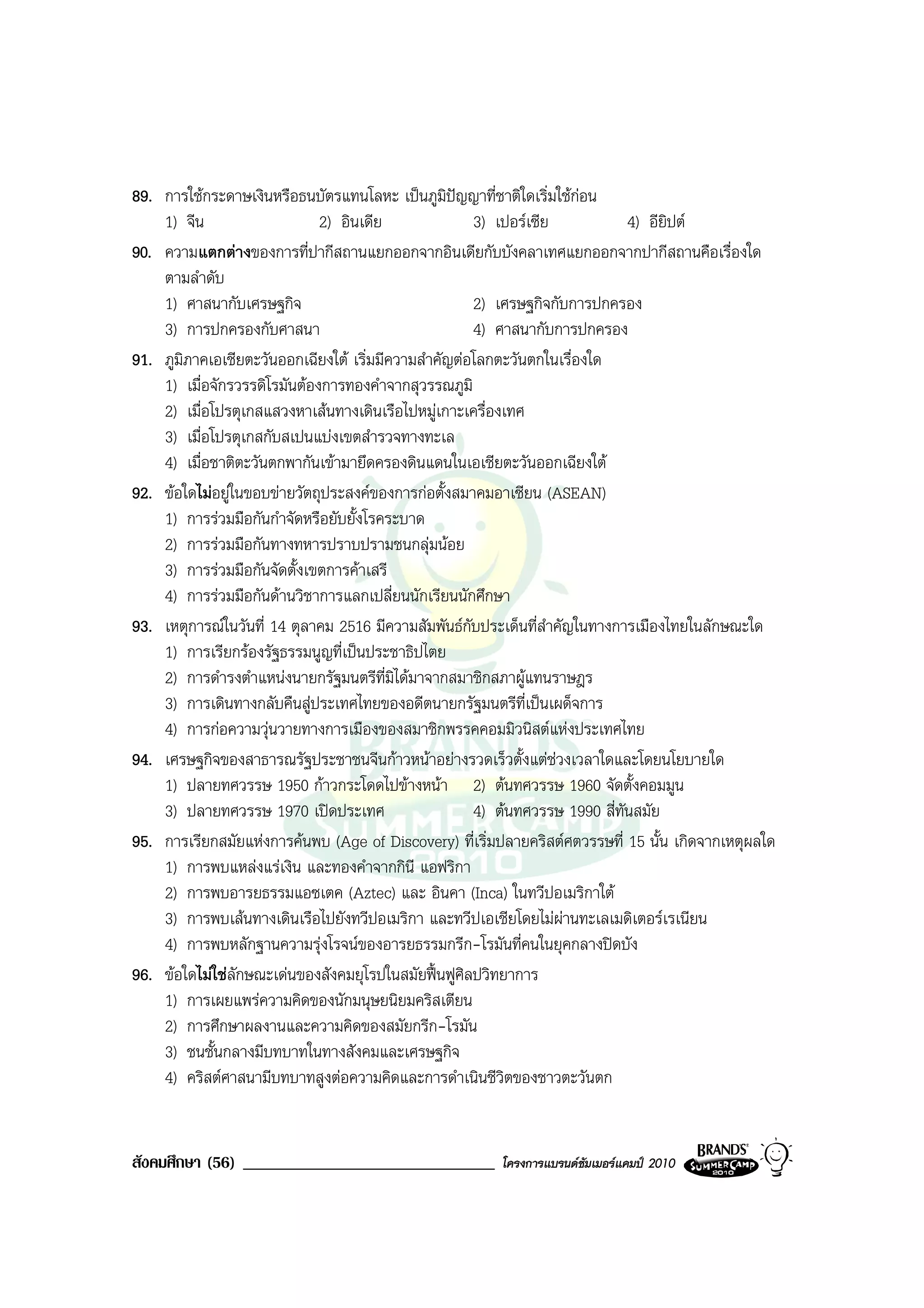 89. การใชกระดาษเงินหรือธนบัตรแทนโลหะ เปนภูมิปญญาที่ชาติใดเริ่มใชกอน
    1) จีน                    2) อินเดีย             3) เปอรเซีย            4) อียิปต
90. ความแตกตางของการที่ปากีสถานแยกออกจากอินเดียกับบังคลาเทศแยกออกจากปากีสถานคือเรื่องใด
    ตามลําดับ
    1) ศาสนากับเศรษฐกิจ                              2) เศรษฐกิจกับการปกครอง
    3) การปกครองกับศาสนา                             4) ศาสนากับการปกครอง
91. ภูมภาคเอเชียตะวันออกเฉียงใต เริ่มมีความสําคัญตอโลกตะวันตกในเรื่องใด
       ิ
    1) เมื่อจักรวรรดิโรมันตองการทองคําจากสุวรรณภูมิ
    2) เมื่อโปรตุเกสแสวงหาเสนทางเดินเรือไปหมูเกาะเครื่องเทศ
    3) เมื่อโปรตุเกสกับสเปนแบงเขตสํารวจทางทะเล
    4) เมื่อชาติตะวันตกพากันเขามายึดครองดินแดนในเอเชียตะวันออกเฉียงใต
92. ขอใดไมอยูในขอบขายวัตถุประสงคของการกอตั้งสมาคมอาเซียน (ASEAN)
    1) การรวมมือกันกําจัดหรือยับยั้งโรคระบาด
    2) การรวมมือกันทางทหารปราบปรามชนกลุมนอย
    3) การรวมมือกันจัดตั้งเขตการคาเสรี
    4) การรวมมือกันดานวิชาการแลกเปลี่ยนนักเรียนนักศึกษา
93. เหตุการณในวันที่ 14 ตุลาคม 2516 มีความสัมพันธกับประเด็นที่สําคัญในทางการเมืองไทยในลักษณะใด
    1) การเรียกรองรัฐธรรมนูญที่เปนประชาธิปไตย
    2) การดํารงตําแหนงนายกรัฐมนตรีท่มิไดมาจากสมาชิกสภาผูแทนราษฎร
                                         ี
    3) การเดินทางกลับคืนสูประเทศไทยของอดีตนายกรัฐมนตรีที่เปนเผด็จการ
    4) การกอความวุนวายทางการเมืองของสมาชิกพรรคคอมมิวนิสตแหงประเทศไทย
94. เศรษฐกิจของสาธารณรัฐประชาชนจีนกาวหนาอยางรวดเร็วตั้งแตชวงเวลาใดและโดยนโยบายใด
    1) ปลายทศวรรษ 1950 กาวกระโดดไปขางหนา 2) ตนทศวรรษ 1960 จัดตั้งคอมมูน
    3) ปลายทศวรรษ 1970 เปดประเทศ                    4) ตนทศวรรษ 1990 สี่ทันสมัย
95. การเรียกสมัยแหงการคนพบ (Age of Discovery) ที่เริ่มปลายคริสตศตวรรษที่ 15 นั้น เกิดจากเหตุผลใด
    1) การพบแหลงแรเงิน และทองคําจากกินี แอฟริกา
    2) การพบอารยธรรมแอซเตค (Aztec) และ อินคา (Inca) ในทวีปอเมริกาใต
    3) การพบเสนทางเดินเรือไปยังทวีปอเมริกา และทวีปเอเชียโดยไมผานทะเลเมดิเตอรเรเนียน
    4) การพบหลักฐานความรุงโรจนของอารยธรรมกรีก-โรมันที่คนในยุคกลางปดบัง
96. ขอใดไมใชลักษณะเดนของสังคมยุโรปในสมัยฟนฟูศิลปวิทยาการ
    1) การเผยแพรความคิดของนักมนุษยนิยมคริสเตียน
    2) การศึกษาผลงานและความคิดของสมัยกรีก-โรมัน
    3) ชนชั้นกลางมีบทบาทในทางสังคมและเศรษฐกิจ
    4) คริสตศาสนามีบทบาทสูงตอความคิดและการดําเนินชีวิตของชาวตะวันตก


สังคมศึกษา (56) ______________________________          โครงการแบรนดซัมเมอรแคมป 2010
 