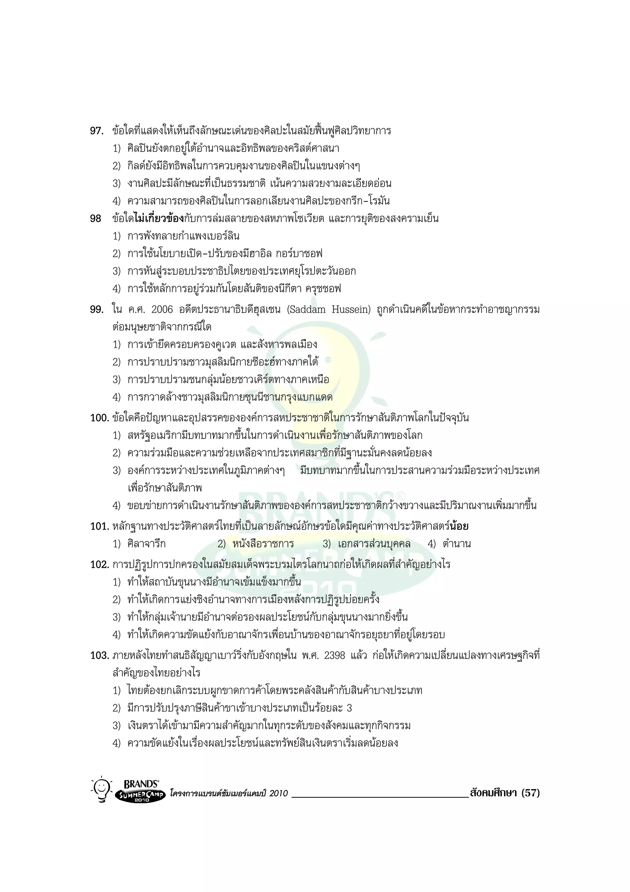 97. ขอใดที่แสดงใหเห็นถึงลักษณะเดนของศิลปะในสมัยฟนฟูศิลปวิทยาการ
     1) ศิลปนยังตกอยูใตอํานาจและอิทธิพลของคริสตศาสนา
     2) กิลดยังมีอิทธิพลในการควบคุมงานของศิลปนในแขนงตางๆ
     3) งานศิลปะมีลักษณะที่เปนธรรมชาติ เนนความสวยงามละเอียดออน
     4) ความสามารถของศิลปนในการลอกเลียนงานศิลปะของกรีก-โรมัน
98 ขอใดไมเกี่ยวของกับการลมสลายของสหภาพโซเวียต และการยุตของสงครามเย็น
                                                                 ิ
     1) การพังทลายกําแพงเบอรลิน
     2) การใชนโยบายเปด-ปรับของมีฮาอิล กอรบาชอฟ
     3) การหันสูระบอบประชาธิปไตยของประเทศยุโรปตะวันออก
     4) การใชหลักการอยูรวมกันโดยสันติของนีกีตา ครุชชอฟ
99. ใน ค.ศ. 2006 อดีตประธานาธิบดีฮุสเซน (Saddam Hussein) ถูกดําเนินคดีในขอหากระทําอาชญากรรม
     ตอมนุษยชาติจากกรณีใด
     1) การเขายึดครอบครองคูเวต และสังหารพลเมือง
     2) การปราบปรามชาวมุสลิมนิกายชีอะฮทางภาคใต
     3) การปราบปรามชนกลุมนอยชาวเคิรตทางภาคเหนือ
     4) การกวาดลางชาวมุสลิมนิกายซุนนีชานกรุงแบกแดด
100. ขอใดคือปญหาและอุปสรรคขององคการสหประชาชาติในการรักษาสันติภาพโลกในปจจุบัน
     1) สหรัฐอเมริกามีบทบาทมากขึ้นในการดําเนินงานเพื่อรักษาสันติภาพของโลก
     2) ความรวมมือและความชวยเหลือจากประเทศสมาชิกที่มีฐานะมั่นคงลดนอยลง
     3) องคการระหวางประเทศในภูมภาคตางๆ มีบทบาทมากขึ้นในการประสานความรวมมือระหวางประเทศ
                                      ิ
         เพื่อรักษาสันติภาพ
     4) ขอบขายการดําเนินงานรักษาสันติภาพขององคการสหประชาชาติกวางขวางและมีปริมาณงานเพิ่มมากขึ้น
101. หลักฐานทางประวัติศาสตรไทยที่เปนลายลักษณอักษรขอใดมีคุณคาทางประวัติศาสตรนอย
     1) ศิลาจารึก               2) หนังสือราชการ      3) เอกสารสวนบุคคล 4) ตํานาน
102. การปฏิรูปการปกครองในสมัยสมเด็จพระบรมไตรโลกนาถกอใหเกิดผลที่สําคัญอยางไร
     1) ทําใหสถาบันขุนนางมีอํานาจเขมแข็งมากขึ้น
     2) ทําใหเกิดการแยงชิงอํานาจทางการเมืองหลังการปฏิรูปบอยครั้ง
     3) ทําใหกลุมเจานายมีอํานาจตอรองผลประโยชนกับกลุมขุนนางมากยิ่งขึ้น
     4) ทําใหเกิดความขัดแยงกับอาณาจักรเพื่อนบานของอาณาจักรอยุธยาที่อยูโดยรอบ
103. ภายหลังไทยทําสนธิสัญญาเบาวริ่งกับอังกฤษใน พ.ศ. 2398 แลว กอใหเกิดความเปลี่ยนแปลงทางเศรษฐกิจที่
     สําคัญของไทยอยางไร
     1) ไทยตองยกเลิกระบบผูกขาดการคาโดยพระคลังสินคากับสินคาบางประเภท
     2) มีการปรับปรุงภาษีสินคาขาเขาบางประเภทเปนรอยละ 3
     3) เงินตราไดเขามามีความสําคัญมากในทุกระดับของสังคมและทุกกิจกรรม
     4) ความขัดแยงในเรื่องผลประโยชนและทรัพยสินเงินตราเริ่มลดนอยลง


                  โครงการแบรนดซัมเมอรแคมป 2010   _______________________________สังคมศึกษา (57)
 