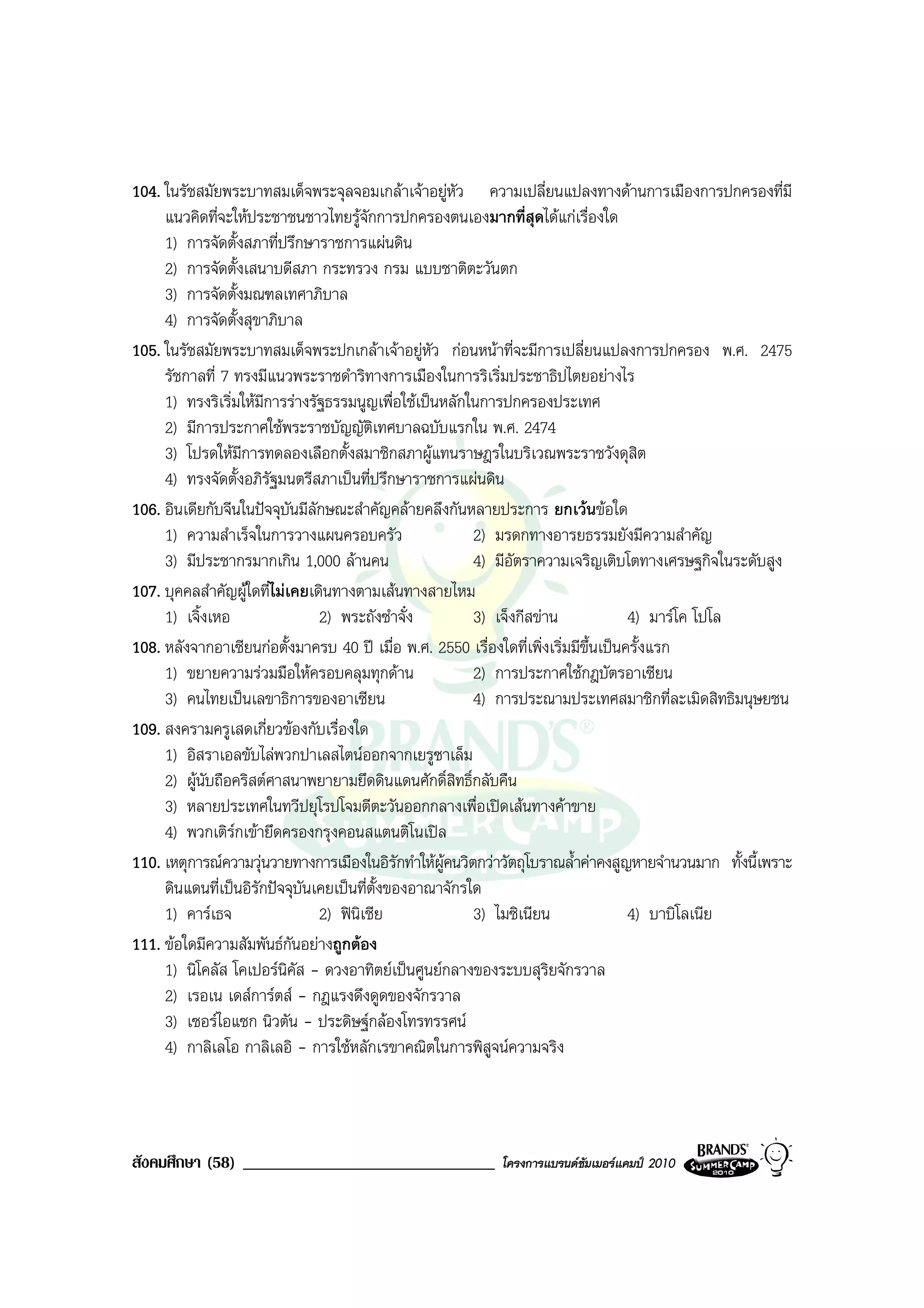 104. ในรัชสมัยพระบาทสมเด็จพระจุลจอมเกลาเจาอยูหว ความเปลี่ยนแปลงทางดานการเมืองการปกครองที่มี
                                                      ั
     แนวคิดที่จะใหประชาชนชาวไทยรูจกการปกครองตนเองมากที่สุดไดแกเรื่องใด
                                        ั
     1) การจัดตั้งสภาที่ปรึกษาราชการแผนดิน
     2) การจัดตั้งเสนาบดีสภา กระทรวง กรม แบบชาติตะวันตก
     3) การจัดตั้งมณฑลเทศาภิบาล
     4) การจัดตั้งสุขาภิบาล
105. ในรัชสมัยพระบาทสมเด็จพระปกเกลาเจาอยูหัว กอนหนาที่จะมีการเปลี่ยนแปลงการปกครอง พ.ศ. 2475
     รัชกาลที่ 7 ทรงมีแนวพระราชดําริทางการเมืองในการริเริ่มประชาธิปไตยอยางไร
     1) ทรงริเริ่มใหมการรางรัฐธรรมนูญเพื่อใชเปนหลักในการปกครองประเทศ
                       ี
     2) มีการประกาศใชพระราชบัญญัตเทศบาลฉบับแรกใน พ.ศ. 2474
                                          ิ
     3) โปรดใหมการทดลองเลือกตั้งสมาชิกสภาผูแทนราษฎรในบริเวณพระราชวังดุสิต
                   ี
     4) ทรงจัดตั้งอภิรฐมนตรีสภาเปนที่ปรึกษาราชการแผนดิน
                         ั
106. อินเดียกับจีนในปจจุบันมีลักษณะสําคัญคลายคลึงกันหลายประการ ยกเวนขอใด
     1) ความสําเร็จในการวางแผนครอบครัว                   2) มรดกทางอารยธรรมยังมีความสําคัญ
     3) มีประชากรมากเกิน 1,000 ลานคน                    4) มีอัตราความเจริญเติบโตทางเศรษฐกิจในระดับสูง
107. บุคคลสําคัญผูใดที่ไมเคยเดินทางตามเสนทางสายไหม
     1) เจิ้งเหอ                2) พระถังซําจั๋ง         3) เจ็งกีสขาน               4) มารโค โปโล
108. หลังจากอาเซียนกอตั้งมาครบ 40 ป เมื่อ พ.ศ. 2550 เรื่องใดที่เพิ่งเริ่มมีขึ้นเปนครั้งแรก
     1) ขยายความรวมมือใหครอบคลุมทุกดาน                2) การประกาศใชกฎบัตรอาเซียน
     3) คนไทยเปนเลขาธิการของอาเซียน                     4) การประณามประเทศสมาชิกที่ละเมิดสิทธิมนุษยชน
109. สงครามครูเสดเกี่ยวของกับเรื่องใด
     1) อิสราเอลขับไลพวกปาเลสไตนออกจากเยรูซาเล็ม
     2) ผูนับถือคริสตศาสนาพยายามยึดดินแดนศักดิ์สิทธิ์กลับคืน
     3) หลายประเทศในทวีปยุโรปโจมตีตะวันออกกลางเพื่อเปดเสนทางคาขาย
     4) พวกเติรกเขายึดครองกรุงคอนสแตนติโนเปล
                 
110. เหตุการณความวุนวายทางการเมืองในอิรักทําใหผูคนวิตกวาวัตถุโบราณล้ําคาคงสูญหายจํานวนมาก ทั้งนี้เพราะ
     ดินแดนที่เปนอิรกปจจุบันเคยเปนที่ตั้งของอาณาจักรใด
                     ั
     1) คารเธจ                 2) ฟนิเชีย              3) ไมซิเนียน                 4) บาบิโลเนีย
111. ขอใดมีความสัมพันธกันอยางถูกตอง
     1) นิโคลัส โคเปอรนิคัส - ดวงอาทิตยเปนศูนยกลางของระบบสุริยจักรวาล
     2) เรอเน เดสการตส - กฎแรงดึงดูดของจักรวาล
     3) เซอรไอแซก นิวตัน - ประดิษฐกลองโทรทรรศน
     4) กาลิเลโอ กาลิเลอิ - การใชหลักเรขาคณิตในการพิสูจนความจริง




สังคมศึกษา (58) ______________________________              โครงการแบรนดซัมเมอรแคมป 2010
 