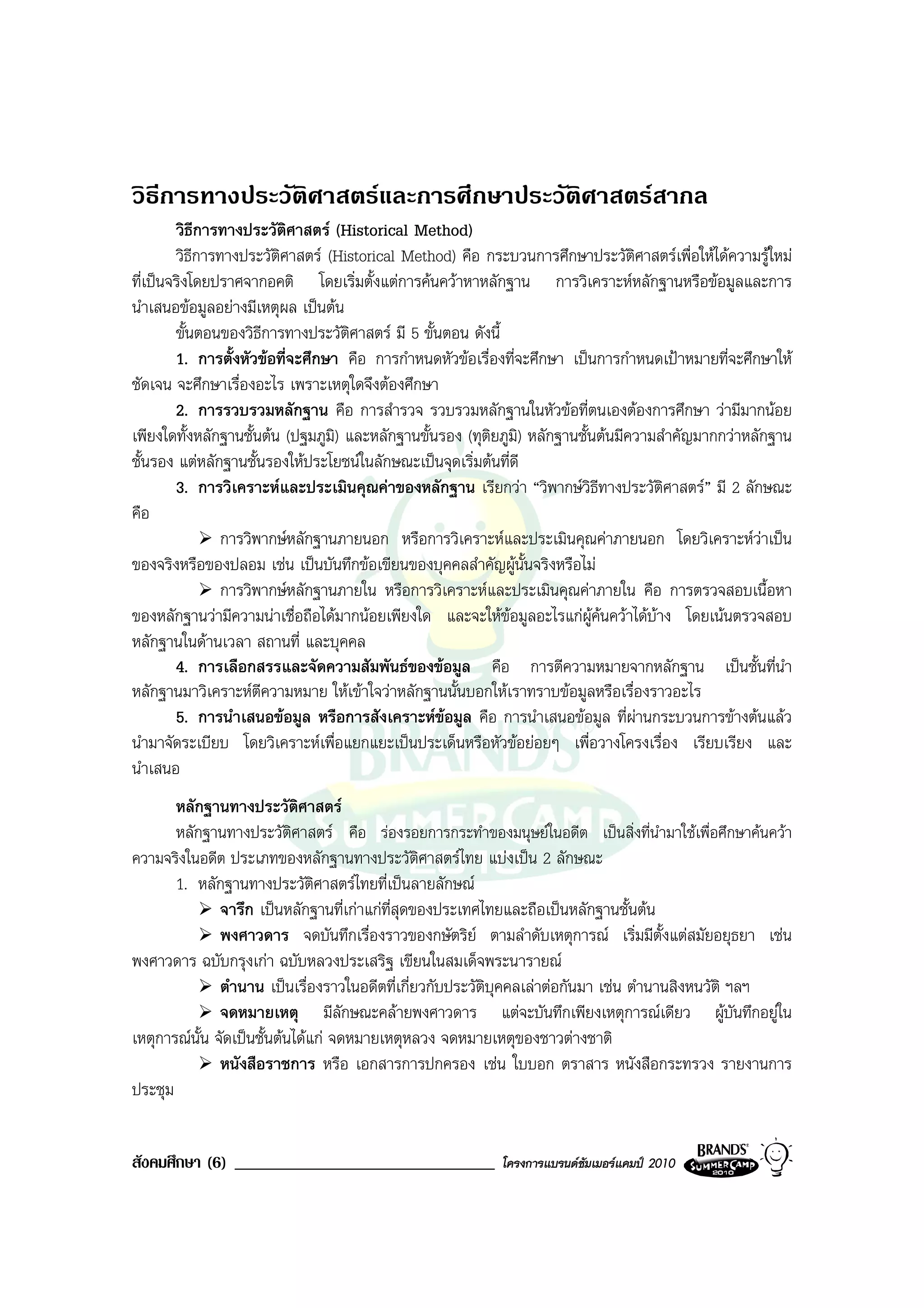 วิธีการทางประวัติศาสตรและการศึกษาประวัติศาสตรสากล
        วิธีการทางประวัติศาสตร (Historical Method)
        วิธีการทางประวัติศาสตร (Historical Method) คือ กระบวนการศึกษาประวัติศาสตรเพื่อใหไดความรูใหม
ที่เปนจริงโดยปราศจากอคติ โดยเริ่มตั้งแตการคนควาหาหลักฐาน การวิเคราะหหลักฐานหรือขอมูลและการ
นําเสนอขอมูลอยางมีเหตุผล เปนตน
        ขั้นตอนของวิธีการทางประวัติศาสตร มี 5 ขั้นตอน ดังนี้
        1. การตั้งหัวขอที่จะศึกษา คือ การกําหนดหัวขอเรื่องที่จะศึกษา เปนการกําหนดเปาหมายที่จะศึกษาให
ชัดเจน จะศึกษาเรื่องอะไร เพราะเหตุใดจึงตองศึกษา
        2. การรวบรวมหลักฐาน คือ การสํารวจ รวบรวมหลักฐานในหัวขอที่ตนเองตองการศึกษา วามีมากนอย
เพียงใดทั้งหลักฐานชั้นตน (ปฐมภูมิ) และหลักฐานขั้นรอง (ทุติยภูมิ) หลักฐานชั้นตนมีความสําคัญมากกวาหลักฐาน
ชั้นรอง แตหลักฐานชั้นรองใหประโยชนในลักษณะเปนจุดเริ่มตนที่ดี
        3. การวิเคราะหและประเมินคุณคาของหลักฐาน เรียกวา “วิพากษวิธีทางประวัติศาสตร” มี 2 ลักษณะ
คือ
                การวิพากษหลักฐานภายนอก หรือการวิเคราะหและประเมินคุณคาภายนอก โดยวิเคราะหวาเปน
ของจริงหรือของปลอม เชน เปนบันทึกขอเขียนของบุคคลสําคัญผูนั้นจริงหรือไม
                การวิพากษหลักฐานภายใน หรือการวิเคราะหและประเมินคุณคาภายใน คือ การตรวจสอบเนื้อหา
ของหลักฐานวามีความนาเชื่อถือไดมากนอยเพียงใด และจะใหขอมูลอะไรแกผูคนควาไดบาง โดยเนนตรวจสอบ
หลักฐานในดานเวลา สถานที่ และบุคคล
        4. การเลือกสรรและจัดความสัมพันธของขอมูล คือ การตีความหมายจากหลักฐาน เปนชั้นที่นํา
หลักฐานมาวิเคราะหตีความหมาย ใหเขาใจวาหลักฐานนั้นบอกใหเราทราบขอมูลหรือเรื่องราวอะไร
        5. การนําเสนอขอมูล หรือการสังเคราะหขอมูล คือ การนําเสนอขอมูล ที่ผานกระบวนการขางตนแลว
                                                   
นํามาจัดระเบียบ โดยวิเคราะหเพื่อแยกแยะเปนประเด็นหรือหัวขอยอยๆ เพื่อวางโครงเรื่อง เรียบเรียง และ
นําเสนอ
       หลักฐานทางประวัติศาสตร
       หลักฐานทางประวัติศาสตร คือ รองรอยการกระทําของมนุษยในอดีต เปนสิ่งที่นํามาใชเพื่อศึกษาคนควา
ความจริงในอดีต ประเภทของหลักฐานทางประวัติศาสตรไทย แบงเปน 2 ลักษณะ
       1. หลักฐานทางประวัติศาสตรไทยที่เปนลายลักษณ
               จารึก เปนหลักฐานที่เกาแกที่สุดของประเทศไทยและถือเปนหลักฐานชั้นตน
               พงศาวดาร จดบันทึกเรื่องราวของกษัตริย ตามลําดับเหตุการณ เริ่มมีตั้งแตสมัยอยุธยา เชน
พงศาวดาร ฉบับกรุงเกา ฉบับหลวงประเสริฐ เขียนในสมเด็จพระนารายณ
               ตํานาน เปนเรื่องราวในอดีตที่เกี่ยวกับประวัติบุคคลเลาตอกันมา เชน ตํานานสิงหนวัติ ฯลฯ
               จดหมายเหตุ มีลักษณะคลายพงศาวดาร แตจะบันทึกเพียงเหตุการณเดียว ผูบันทึกอยูใน
เหตุการณนั้น จัดเปนชั้นตนไดแก จดหมายเหตุหลวง จดหมายเหตุของชาวตางชาติ
               หนังสือราชการ หรือ เอกสารการปกครอง เชน ใบบอก ตราสาร หนังสือกระทรวง รายงานการ
ประชุม


สังคมศึกษา (6) _______________________________             โครงการแบรนดซัมเมอรแคมป 2010
 