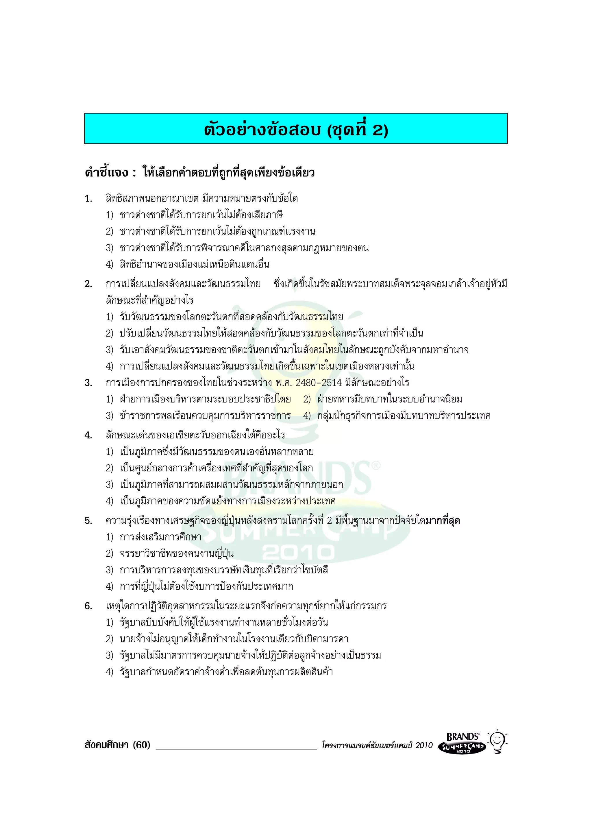 ตัวอยางขอสอบ (ชุดที่ 2)
คําชี้แจง : ใหเลือกคําตอบที่ถูกที่สุดเพียงขอเดียว
1. สิทธิสภาพนอกอาณาเขต มีความหมายตรงกับขอใด
   1) ชาวตางชาติไดรับการยกเวนไมตองเสียภาษี
   2) ชาวตางชาติไดรับการยกเวนไมตองถูกเกณฑแรงงาน
   3) ชาวตางชาติไดรับการพิจารณาคดีในศาลกงสุลตามกฎหมายของตน
   4) สิทธิอํานาจของเมืองแมเหนือดินแดนอื่น
2. การเปลี่ยนแปลงสังคมและวัฒนธรรมไทย ซึ่งเกิดขึ้นในรัชสมัยพระบาทสมเด็จพระจุลจอมเกลาเจาอยูหัวมี
   ลักษณะที่สําคัญอยางไร
   1) รับวัฒนธรรมของโลกตะวันตกที่สอดคลองกับวัฒนธรรมไทย
   2) ปรับเปลี่ยนวัฒนธรรมไทยใหสอดคลองกับวัฒนธรรมของโลกตะวันตกเทาที่จําเปน
   3) รับเอาสังคมวัฒนธรรมของชาติตะวันตกเขามาในสังคมไทยในลักษณะถูกบังคับจากมหาอํานาจ
   4) การเปลี่ยนแปลงสังคมและวัฒนธรรมไทยเกิดขึ้นเฉพาะในเขตเมืองหลวงเทานั้น
3. การเมืองการปกครองของไทยในชวงระหวาง พ.ศ. 2480-2514 มีลักษณะอยางไร
   1) ฝายการเมืองบริหารตามระบอบประชาธิปไตย 2) ฝายทหารมีบทบาทในระบบอํานาจนิยม
   3) ขาราชการพลเรือนควบคุมการบริหารราชการ 4) กลุมนักธุรกิจการเมืองมีบทบาทบริหารประเทศ
4. ลักษณะเดนของเอเชียตะวันออกเฉียงใตคืออะไร
   1) เปนภูมิภาคซึ่งมีวัฒนธรรมของตนเองอันหลากหลาย
   2) เปนศูนยกลางการคาเครื่องเทศที่สําคัญที่สุดของโลก
   3) เปนภูมิภาคที่สามารถผสมผสานวัฒนธรรมหลักจากภายนอก
   4) เปนภูมิภาคของความขัดแยงทางการเมืองระหวางประเทศ
5. ความรุงเรืองทางเศรษฐกิจของญี่ปุนหลังสงครามโลกครั้งที่ 2 มีพื้นฐานมาจากปจจัยใดมากที่สุด
   1) การสงเสริมการศึกษา
   2) จรรยาวิชาชีพของคนงานญี่ปุน
   3) การบริหารการลงทุนของบรรษัทเงินทุนที่เรียกวาไซบัตสึ
   4) การที่ญี่ปุนไมตองใชงบการปองกันประเทศมาก
6. เหตุใดการปฏิวัติอุตสาหกรรมในระยะแรกจึงกอความทุกขยากใหแกกรรมกร
   1) รัฐบาลบีบบังคับใหผูใชแรงงานทํางานหลายชั่วโมงตอวัน
   2) นายจางไมอนุญาตใหเด็กทํางานในโรงงานเดียวกับบิดามารดา
   3) รัฐบาลไมมีมาตรการควบคุมนายจางใหปฏิบัติตอลูกจางอยางเปนธรรม
   4) รัฐบาลกําหนดอัตราคาจางต่ําเพื่อลดตนทุนการผลิตสินคา




สังคมศึกษา (60) ______________________________        โครงการแบรนดซัมเมอรแคมป 2010
 