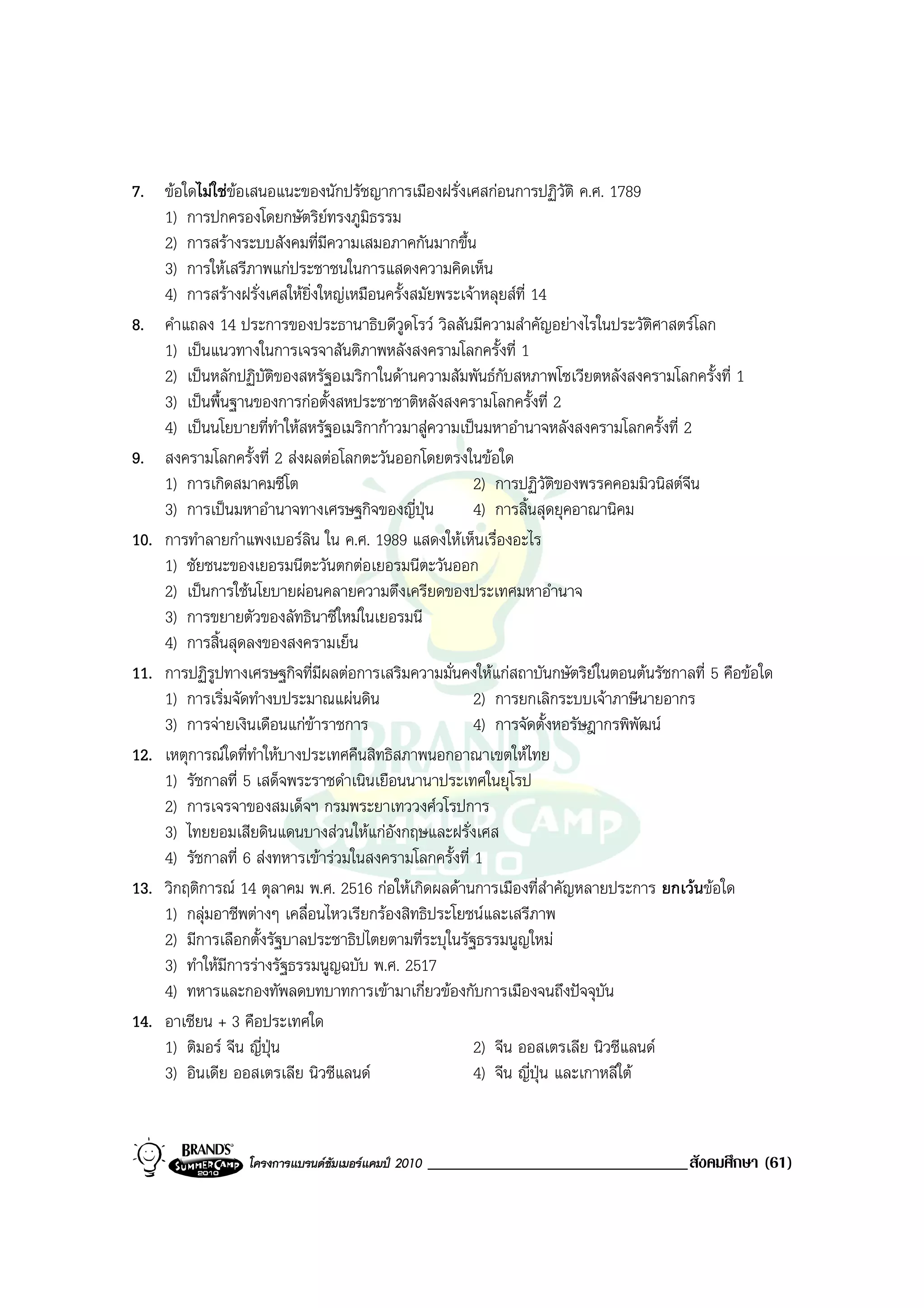 7. ขอใดไมใชขอเสนอแนะของนักปรัชญาการเมืองฝรั่งเศสกอนการปฏิวัติ ค.ศ. 1789
    1) การปกครองโดยกษัตริยทรงภูมธรรม ิ
    2) การสรางระบบสังคมที่มีความเสมอภาคกันมากขึ้น
    3) การใหเสรีภาพแกประชาชนในการแสดงความคิดเห็น
    4) การสรางฝรั่งเศสใหยิ่งใหญเหมือนครั้งสมัยพระเจาหลุยสที่ 14
8. คําแถลง 14 ประการของประธานาธิบดีวูดโรว วิลสันมีความสําคัญอยางไรในประวัติศาสตรโลก
    1) เปนแนวทางในการเจรจาสันติภาพหลังสงครามโลกครั้งที่ 1
    2) เปนหลักปฏิบัติของสหรัฐอเมริกาในดานความสัมพันธกับสหภาพโซเวียตหลังสงครามโลกครั้งที่ 1
    3) เปนพื้นฐานของการกอตั้งสหประชาชาติหลังสงครามโลกครั้งที่ 2
    4) เปนนโยบายที่ทําใหสหรัฐอเมริกากาวมาสูความเปนมหาอํานาจหลังสงครามโลกครั้งที่ 2
9. สงครามโลกครั้งที่ 2 สงผลตอโลกตะวันออกโดยตรงในขอใด
    1) การเกิดสมาคมซีโต                                2) การปฏิวัตของพรรคคอมมิวนิสตจีน
                                                                     ิ
    3) การเปนมหาอํานาจทางเศรษฐกิจของญี่ปุน           4) การสิ้นสุดยุคอาณานิคม
10. การทําลายกําแพงเบอรลิน ใน ค.ศ. 1989 แสดงใหเห็นเรื่องอะไร
    1) ชัยชนะของเยอรมนีตะวันตกตอเยอรมนีตะวันออก
    2) เปนการใชนโยบายผอนคลายความตึงเครียดของประเทศมหาอํานาจ
    3) การขยายตัวของลัทธินาซีใหมในเยอรมนี
    4) การสิ้นสุดลงของสงครามเย็น
11. การปฏิรูปทางเศรษฐกิจที่มีผลตอการเสริมความมั่นคงใหแกสถาบันกษัตริยในตอนตนรัชกาลที่ 5 คือขอใด
    1) การเริ่มจัดทํางบประมาณแผนดิน                   2) การยกเลิกระบบเจาภาษีนายอากร
    3) การจายเงินเดือนแกขาราชการ                    4) การจัดตั้งหอรัษฎากรพิพัฒน
12. เหตุการณใดที่ทําใหบางประเทศคืนสิทธิสภาพนอกอาณาเขตใหไทย
    1) รัชกาลที่ 5 เสด็จพระราชดําเนินเยือนนานาประเทศในยุโรป
    2) การเจรจาของสมเด็จฯ กรมพระยาเทววงศวโรปการ
    3) ไทยยอมเสียดินแดนบางสวนใหแกอังกฤษและฝรั่งเศส
    4) รัชกาลที่ 6 สงทหารเขารวมในสงครามโลกครั้งที่ 1
13. วิกฤติการณ 14 ตุลาคม พ.ศ. 2516 กอใหเกิดผลดานการเมืองที่สําคัญหลายประการ ยกเวนขอใด
    1) กลุมอาชีพตางๆ เคลื่อนไหวเรียกรองสิทธิประโยชนและเสรีภาพ
    2) มีการเลือกตั้งรัฐบาลประชาธิปไตยตามที่ระบุในรัฐธรรมนูญใหม
    3) ทําใหมีการรางรัฐธรรมนูญฉบับ พ.ศ. 2517
    4) ทหารและกองทัพลดบทบาทการเขามาเกี่ยวของกับการเมืองจนถึงปจจุบัน
14. อาเซียน + 3 คือประเทศใด
    1) ติมอร จีน ญี่ปุน                             2) จีน ออสเตรเลีย นิวซีแลนด
    3) อินเดีย ออสเตรเลีย นิวซีแลนด                  4) จีน ญี่ปุน และเกาหลีใต


                  โครงการแบรนดซัมเมอรแคมป 2010   _______________________________สังคมศึกษา (61)
 