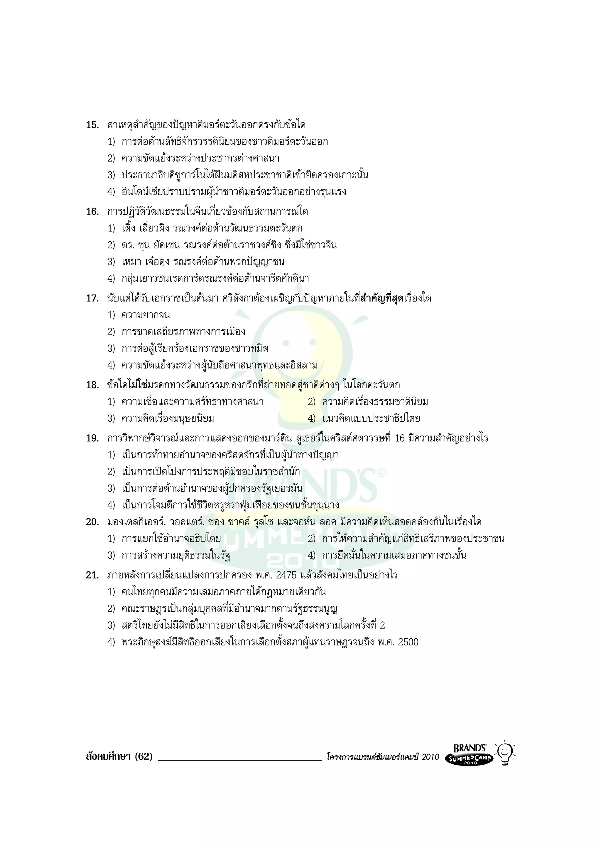 15. สาเหตุสําคัญของปญหาติมอรตะวันออกตรงกับขอใด
    1) การตอตานลัทธิจักรวรรดินิยมของชาวติมอรตะวันออก
    2) ความขัดแยงระหวางประชากรตางศาสนา
    3) ประธานาธิบดีซูการโนไดฝนมติสหประชาชาติเขายึดครองเกาะนั้น
    4) อินโดนีเซียปราบปรามผูนําชาวติมอรตะวันออกอยางรุนแรง
16. การปฏิวัตวัฒนธรรมในจีนเกี่ยวของกับสถานการณใด
                ิ
    1) เติ้ง เสี่ยวผิง รณรงคตอตานวัฒนธรรมตะวันตก
    2) ดร. ซุน ยัดเซน รณรงคตอตานราชวงศชิง ซึ่งมิใชชาวจีน
    3) เหมา เจอตุง รณรงคตอตานพวกปญญาชน
    4) กลุมเยาวชนเรดการดรณรงคตอตานจารีตศักดินา
17. นับแตไดรบเอกราชเปนตนมา ศรีลังกาตองเผชิญกับปญหาภายในที่สําคัญที่สุดเรื่องใด
              ั
    1) ความยากจน
    2) การขาดเสถียรภาพทางการเมือง
    3) การตอสูเรียกรองเอกราชของชาวทมิฬ
    4) ความขัดแยงระหวางผูนับถือศาสนาพุทธและอิสลาม
18. ขอใดไมใชมรดกทางวัฒนธรรมของกรีกที่ถายทอดสูชาติตางๆ ในโลกตะวันตก
    1) ความเชื่อและความศรัทธาทางศาสนา                 2) ความคิดเรื่องธรรมชาตินิยม
    3) ความคิดเรื่องมนุษยนิยม                         4) แนวคิดแบบประชาธิปไตย
19. การวิพากษวิจารณและการแสดงออกของมารติน ลูเธอรในคริสตศตวรรษที่ 16 มีความสําคัญอยางไร
    1) เปนการทาทายอํานาจของคริสตจักรที่เปนผูนําทางปญญา
    2) เปนการเปดโปงการประพฤติมชอบในราชสํานัก
                                      ิ
    3) เปนการตอตานอํานาจของผูปกครองรัฐเยอรมัน
    4) เปนการโจมตีการใชชีวิตหรูหราฟุมเฟอยของชนชั้นขุนนาง
20. มองเตสกิเออร, วอลแตร, ชอง ชาคส รุสโซ และจอหน ลอค มีความคิดเห็นสอดคลองกันในเรื่องใด
    1) การแยกใชอํานาจอธิปไตย                         2) การใหความสําคัญแกสิทธิเสรีภาพของประชาชน
    3) การสรางความยุตธรรมในรัฐ
                          ิ                           4) การยึดมั่นในความเสมอภาคทางชนชั้น
21. ภายหลังการเปลี่ยนแปลงการปกครอง พ.ศ. 2475 แลวสังคมไทยเปนอยางไร
    1) คนไทยทุกคนมีความเสมอภาคภายใตกฎหมายเดียวกัน
    2) คณะราษฎรเปนกลุมบุคคลที่มีอํานาจมากตามรัฐธรรมนูญ
    3) สตรีไทยยังไมมสิทธิในการออกเสียงเลือกตั้งจนถึงสงครามโลกครั้งที่ 2
                        ี
    4) พระภิกษุสงฆมีสิทธิออกเสียงในการเลือกตั้งสภาผูแทนราษฎรจนถึง พ.ศ. 2500




สังคมศึกษา (62) ______________________________          โครงการแบรนดซัมเมอรแคมป 2010
 
