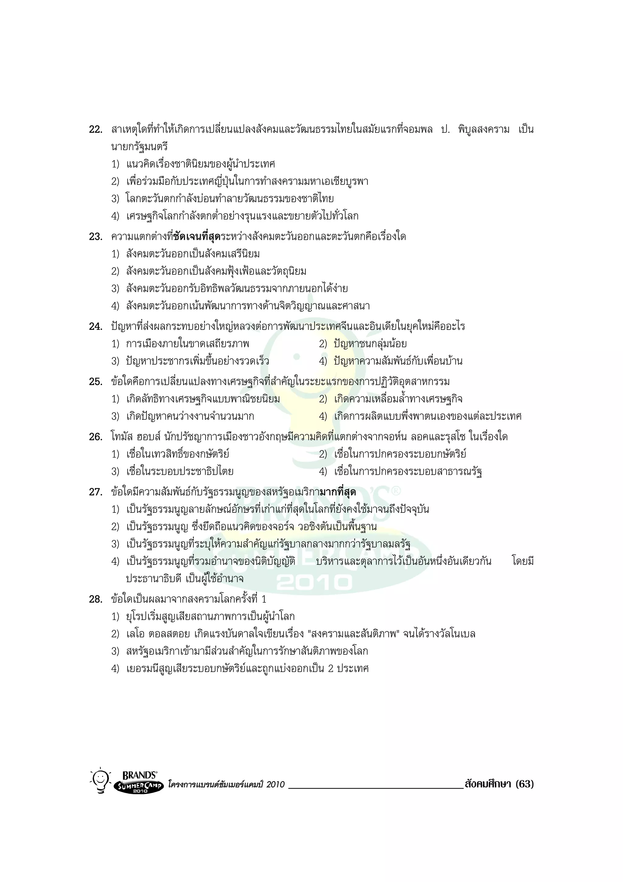 22. สาเหตุใดที่ทําใหเกิดการเปลี่ยนแปลงสังคมและวัฒนธรรมไทยในสมัยแรกที่จอมพล ป. พิบูลสงคราม เปน
    นายกรัฐมนตรี
    1) แนวคิดเรื่องชาตินิยมของผูนําประเทศ
    2) เพื่อรวมมือกับประเทศญี่ปุนในการทําสงครามมหาเอเชียบูรพา
    3) โลกตะวันตกกําลังบอนทําลายวัฒนธรรมของชาติไทย
    4) เศรษฐกิจโลกกําลังตกต่ําอยางรุนแรงและขยายตัวไปทั่วโลก
23. ความแตกตางที่ชัดเจนที่สุดระหวางสังคมตะวันออกและตะวันตกคือเรื่องใด
    1) สังคมตะวันออกเปนสังคมเสรีนิยม
    2) สังคมตะวันออกเปนสังคมฟุงเฟอและวัตถุนยมิ
    3) สังคมตะวันออกรับอิทธิพลวัฒนธรรมจากภายนอกไดงาย      
    4) สังคมตะวันออกเนนพัฒนาการทางดานจิตวิญญาณและศาสนา
24. ปญหาที่สงผลกระทบอยางใหญหลวงตอการพัฒนาประเทศจีนและอินเดียในยุคใหมคืออะไร
    1) การเมืองภายในขาดเสถียรภาพ                      2) ปญหาชนกลุมนอย
    3) ปญหาประชากรเพิ่มขึ้นอยางรวดเร็ว              4) ปญหาความสัมพันธกบเพื่อนบาน
                                                                               ั
25. ขอใดคือการเปลี่ยนแปลงทางเศรษฐกิจที่สําคัญในระยะแรกของการปฏิวัติอุตสาหกรรม
    1) เกิดลัทธิทางเศรษฐกิจแบบพาณิชยนิยม              2) เกิดความเหลื่อมล้ําทางเศรษฐกิจ
    3) เกิดปญหาคนวางงานจํานวนมาก                    4) เกิดการผลิตแบบพึ่งพาตนเองของแตละประเทศ
26. โทมัส ฮอบส นักปรัชญาการเมืองชาวอังกฤษมีความคิดที่แตกตางจากจอหน ลอคและรุสโซ ในเรื่องใด
    1) เชื่อในเทวสิทธิ์ของกษัตริย                    2) เชื่อในการปกครองระบอบกษัตริย
    3) เชื่อในระบอบประชาธิปไตย                        4) เชื่อในการปกครองระบอบสาธารณรัฐ
27. ขอใดมีความสัมพันธกับรัฐธรรมนูญของสหรัฐอเมริกามากที่สุด
    1) เปนรัฐธรรมนูญลายลักษณอักษรที่เกาแกที่สุดในโลกที่ยังคงใชมาจนถึงปจจุบนั
    2) เปนรัฐธรรมนูญ ซึ่งยึดถือแนวคิดของจอรจ วอชิงตันเปนพื้นฐาน
    3) เปนรัฐธรรมนูญที่ระบุใหความสําคัญแกรัฐบาลกลางมากกวารัฐบาลมลรัฐ
    4) เปนรัฐธรรมนูญที่รวมอํานาจของนิติบัญญัติ บริหารและตุลาการไวเปนอันหนึ่งอันเดียวกัน โดยมี
        ประธานาธิบดี เปนผูใชอํานาจ
28. ขอใดเปนผลมาจากสงครามโลกครั้งที่ 1
    1) ยุโรปเริ่มสูญเสียสถานภาพการเปนผูนําโลก
    2) เลโอ ตอลสตอย เกิดแรงบันดาลใจเขียนเรื่อง "สงครามและสันติภาพ" จนไดรางวัลโนเบล
    3) สหรัฐอเมริกาเขามามีสวนสําคัญในการรักษาสันติภาพของโลก
    4) เยอรมนีสูญเสียระบอบกษัตริยและถูกแบงออกเปน 2 ประเทศ




                โครงการแบรนดซัมเมอรแคมป 2010   _______________________________สังคมศึกษา (63)
 
