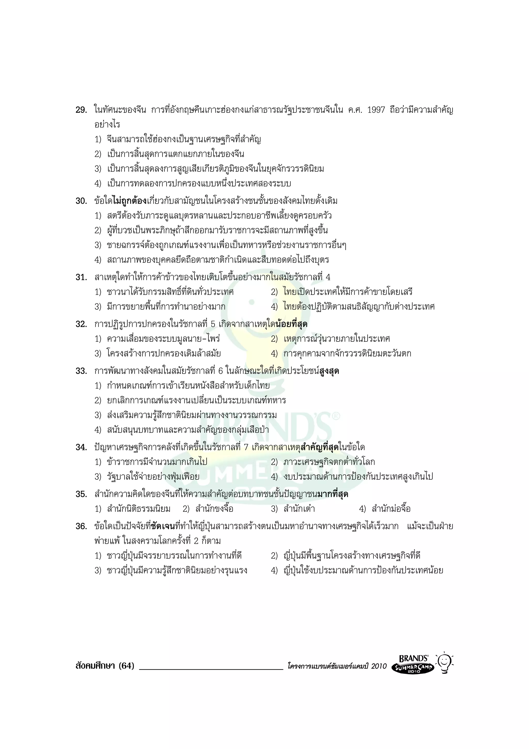 29. ในทัศนะของจีน การที่อังกฤษคืนเกาะฮองกงแกสาธารณรัฐประชาชนจีนใน ค.ศ. 1997 ถือวามีความสําคัญ
    อยางไร
    1) จีนสามารถใชฮองกงเปนฐานเศรษฐกิจที่สําคัญ
    2) เปนการสิ้นสุดการแตกแยกภายในของจีน
    3) เปนการสิ้นสุดลงการสูญเสียเกียรติภูมิของจีนในยุคจักรวรรดินิยม
    4) เปนการทดลองการปกครองแบบหนึ่งประเทศสองระบบ
30. ขอใดไมถูกตองเกี่ยวกับสามัญชนในโครงสรางชนชั้นของสังคมไทยดั้งเดิม
    1) สตรีตองรับภาระดูแลบุตรหลานและประกอบอาชีพเลี้ยงดูครอบครัว
    2) ผูที่บวชเปนพระภิกษุถาสึกออกมารับราชการจะมีสถานภาพที่สูงขึ้น
    3) ชายฉกรรจตองถูกเกณฑแรงงานเพื่อเปนทหารหรือชวยงานราชการอื่นๆ
    4) สถานภาพของบุคคลยึดถือตามชาติกําเนิดและสืบทอดตอไปถึงบุตร
31. สาเหตุใดทําใหการคาขาวของไทยเติบโตขึ้นอยางมากในสมัยรัชกาลที่ 4
    1) ชาวนาไดรับกรรมสิทธิ์ท่ดินทั่วประเทศ
                                 ี                       2) ไทยเปดประเทศใหมีการคาขายโดยเสรี
    3) มีการขยายพื้นที่การทํานาอยางมาก                  4) ไทยตองปฏิบัติตามสนธิสัญญากับตางประเทศ
32. การปฏิรปการปกครองในรัชกาลที่ 5 เกิดจากสาเหตุใดนอยที่สุด
              ู
    1) ความเสื่อมของระบบมูลนาย-ไพร                      2) เหตุการณวุนวายภายในประเทศ
    3) โครงสรางการปกครองเดิมลาสมัย                     4) การคุกคามจากจักรวรรดินิยมตะวันตก
33. การพัฒนาทางสังคมในสมัยรัชกาลที่ 6 ในลักษณะใดที่เกิดประโยชนสูงสุด
    1) กําหนดเกณฑการเขาเรียนหนังสือสําหรับเด็กไทย
    2) ยกเลิกการเกณฑแรงงานเปลี่ยนเปนระบบเกณฑทหาร
    3) สงเสริมความรูสึกชาตินิยมผานทางงานวรรณกรรม
    4) สนับสนุนบทบาทและความสําคัญของกลุมเสือปา
34. ปญหาเศรษฐกิจการคลังที่เกิดขึ้นในรัชกาลที่ 7 เกิดจากสาเหตุสําคัญที่สุดในขอใด
    1) ขาราชการมีจํานวนมากเกินไป                        2) ภาวะเศรษฐกิจตกต่ําทั่วโลก
    3) รัฐบาลใชจายอยางฟุมเฟอย                       4) งบประมาณดานการปองกันประเทศสูงเกินไป
35. สํานักความคิดใดของจีนที่ใหความสําคัญตอบทบาทชนชั้นปญญาชนมากที่สุด
    1) สํานักนิตธรรมนิยม 2) สํานักขงจื๊อ
                  ิ                                      3) สํานักเตา              4) สํานักมอจื๊อ
36. ขอใดเปนปจจัยที่ชัดเจนที่ทําใหญี่ปุนสามารถสรางตนเปนมหาอํานาจทางเศรษฐกิจไดเร็วมาก แมจะเปนฝาย
    พายแพ ในสงครามโลกครั้งที่ 2 ก็ตาม
    1) ชาวญี่ปนมีจรรยาบรรณในการทํางานที่ดี
                ุ                                        2) ญี่ปุนมีพื้นฐานโครงสรางทางเศรษฐกิจที่ดี
    3) ชาวญี่ปุนมีความรูสึกชาตินิยมอยางรุนแรง         4) ญี่ปุนใชงบประมาณดานการปองกันประเทศนอย




สังคมศึกษา (64) ______________________________            โครงการแบรนดซัมเมอรแคมป 2010
 
