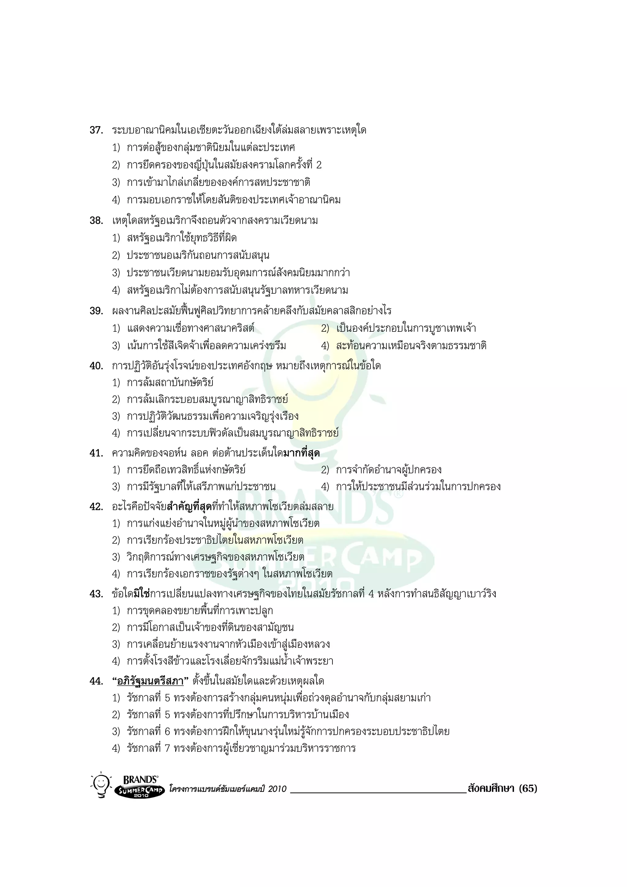 37. ระบบอาณานิคมในเอเชียตะวันออกเฉียงใตลมสลายเพราะเหตุใด
    1) การตอสูของกลุมชาตินยมในแตละประเทศ
                                ิ
    2) การยึดครองของญี่ปนในสมัยสงครามโลกครั้งที่ 2
                            ุ
    3) การเขามาไกลเกลี่ยขององคการสหประชาชาติ
    4) การมอบเอกราชใหโดยสันติของประเทศเจาอาณานิคม
38. เหตุใดสหรัฐอเมริกาจึงถอนตัวจากสงครามเวียดนาม
    1) สหรัฐอเมริกาใชยุทธวิธีที่ผิด
    2) ประชาชนอเมริกันถอนการสนับสนุน
    3) ประชาชนเวียดนามยอมรับอุดมการณสังคมนิยมมากกวา
    4) สหรัฐอเมริกาไมตองการสนับสนุนรัฐบาลทหารเวียดนาม
39. ผลงานศิลปะสมัยฟนฟูศิลปวิทยาการคลายคลึงกับสมัยคลาสสิกอยางไร
    1) แสดงความเชื่อทางศาสนาคริสต                      2) เปนองคประกอบในการบูชาเทพเจา
    3) เนนการใชสีเจิดจาเพื่อลดความเครงขรึม          4) สะทอนความเหมือนจริงตามธรรมชาติ
40. การปฏิวัติอันรุงโรจนของประเทศอังกฤษ หมายถึงเหตุการณในขอใด
    1) การลมสถาบันกษัตริย
    2) การลมเลิกระบอบสมบูรณาญาสิทธิราชย
    3) การปฏิวัติวัฒนธรรมเพื่อความเจริญรุงเรือง
    4) การเปลี่ยนจากระบบฟวดัลเปนสมบูรณาญาสิทธิราชย
41. ความคิดของจอหน ลอค ตอตานประเด็นใดมากที่สุด
    1) การยึดถือเทวสิทธิ์แหงกษัตริย                   2) การจํากัดอํานาจผูปกครอง
    3) การมีรัฐบาลที่ใหเสรีภาพแกประชาชน               4) การใหประชาชนมีสวนรวมในการปกครอง
42. อะไรคือปจจัยสําคัญที่สุดที่ทาใหสหภาพโซเวียตลมสลาย
                                  ํ
    1) การแกงแยงอํานาจในหมูผูนําของสหภาพโซเวียต
    2) การเรียกรองประชาธิปไตยในสหภาพโซเวียต
    3) วิกฤติการณทางเศรษฐกิจของสหภาพโซเวียต
    4) การเรียกรองเอกราชของรัฐตางๆ ในสหภาพโซเวียต
43. ขอใดมิใชการเปลี่ยนแปลงทางเศรษฐกิจของไทยในสมัยรัชกาลที่ 4 หลังการทําสนธิสัญญาเบาวรง  ิ
    1) การขุดคลองขยายพื้นที่การเพาะปลูก
    2) การมีโอกาสเปนเจาของที่ดินของสามัญชน
    3) การเคลื่อนยายแรงงานจากหัวเมืองเขาสูเมืองหลวง
    4) การตั้งโรงสีขาวและโรงเลื่อยจักรริมแมน้ําเจาพระยา
44. “อภิรัฐมนตรีสภา” ตั้งขึ้นในสมัยใดและดวยเหตุผลใด
    1) รัชกาลที่ 5 ทรงตองการสรางกลุมคนหนุมเพื่อถวงดุลอํานาจกับกลุมสยามเกา
    2) รัชกาลที่ 5 ทรงตองการที่ปรึกษาในการบริหารบานเมือง
    3) รัชกาลที่ 6 ทรงตองการฝกใหขุนนางรุนใหมรูจักการปกครองระบอบประชาธิปไตย
    4) รัชกาลที่ 7 ทรงตองการผูเชี่ยวชาญมารวมบริหารราชการ

                 โครงการแบรนดซัมเมอรแคมป 2010   _______________________________สังคมศึกษา (65)
 