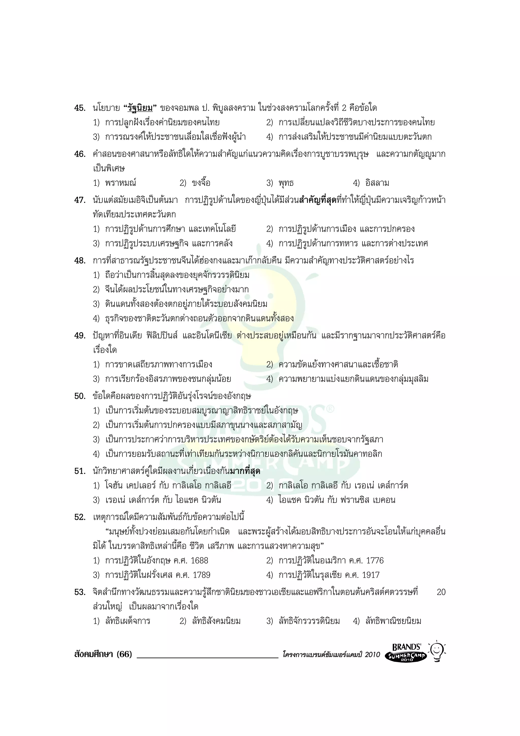 45. นโยบาย “รัฐนิยม” ของจอมพล ป. พิบลสงคราม ในชวงสงครามโลกครั้งที่ 2 คือขอใด
                                             ู
    1) การปลูกฝงเรื่องคานิยมของคนไทย                 2) การเปลี่ยนแปลงวิถีชีวิตบางประการของคนไทย
    3) การรณรงคใหประชาชนเลื่อมใสเชื่อฟงผูนํา       4) การสงเสริมใหประชาชนมีคานิยมแบบตะวันตก
46. คําสอนของศาสนาหรือลัทธิใดใหความสําคัญแกแนวความคิดเรื่องการบูชาบรรพบุรุษ และความกตัญูมาก
    เปนพิเศษ
    1) พราหมณ                 2) ขงจื๊อ               3) พุทธ                     4) อิสลาม
47. นับแตสมัยเมอิจิเปนตนมา การปฏิรูปดานใดของญี่ปุนไดมีสวนสําคัญที่สุดที่ทําใหญี่ปุนมีความเจริญกาวหนา
    ทัดเทียมประเทศตะวันตก
    1) การปฏิรูปดานการศึกษา และเทคโนโลยี              2) การปฏิรูปดานการเมือง และการปกครอง
    3) การปฏิรูประบบเศรษฐกิจ และการคลัง                4) การปฏิรูปดานการทหาร และการตางประเทศ
48. การที่สาธารณรัฐประชาชนจีนไดฮองกงและมาเกากลับคืน มีความสําคัญทางประวัตศาสตรอยางไร
                                                                                      ิ
    1) ถือวาเปนการสิ้นสุดลงของยุคจักรวรรดินิยม
    2) จีนไดผลประโยชนในทางเศรษฐกิจอยางมาก
    3) ดินแดนทั้งสองตองตกอยูภายใตระบอบสังคมนิยม
    4) ธุรกิจของชาติตะวันตกตางถอนตัวออกจากดินแดนทั้งสอง
49. ปญหาที่อินเดีย ฟลิปปนส และอินโดนีเซีย ตางประสบอยูเหมือนกัน และมีรากฐานมาจากประวัตศาสตรคือ  ิ
    เรื่องใด
    1) การขาดเสถียรภาพทางการเมือง                      2) ความขัดแยงทางศาสนาและเชื้อชาติ
    3) การเรียกรองอิสรภาพของชนกลุมนอย               4) ความพยายามแบงแยกดินแดนของกลุมมุสลิม
50. ขอใดคือผลของการปฏิวัติอันรุงโรจนของอังกฤษ
    1) เปนการเริ่มตนของระบอบสมบูรณาญาสิทธิราชยในอังกฤษ
    2) เปนการเริ่มตนการปกครองแบบมีสภาขุนนางและสภาสามัญ
    3) เปนการประกาศวาการบริหารประเทศของกษัตริยตองไดรับความเห็นชอบจากรัฐสภา
    4) เปนการยอมรับสถานะที่เทาเทียมกันระหวางนิกายแองกลิคันและนิกายโรมันคาทอลิก
51. นักวิทยาศาสตรคูใดมีผลงานเกี่ยวเนื่องกันมากที่สุด
    1) โจฮัน เคปเลอร กับ กาลิเลโอ กาลิเลอี            2) กาลิเลโอ กาลิเลอี กับ เรอเน เดสการต
    3) เรอเน เดสการต กับ ไอแซค นิวตัน               4) ไอแซค นิวตัน กับ ฟรานซิส เบคอน
52. เหตุการณใดมีความสัมพันธกับขอความตอไปนี้
         “มนุษยทั้งปวงยอมเสมอกันโดยกําเนิด และพระผูสรางไดมอบสิทธิบางประการอันจะโอนใหแกบุคคลอื่น
    มิได ในบรรดาสิทธิเหลานี้คือ ชีวิต เสรีภาพ และการแสวงหาความสุข”
    1) การปฏิวัติในอังกฤษ ค.ศ. 1688                    2) การปฏิวัติในอเมริกา ค.ศ. 1776
    3) การปฏิวัติในฝรั่งเศส ค.ศ. 1789                  4) การปฏิวัติในรุสเซีย ค.ศ. 1917
53. จิตสํานึกทางวัฒนธรรมและความรูสึกชาตินิยมของชาวเอเชียและแอฟริกาในตอนตนคริสตศตวรรษที่ 20
    สวนใหญ เปนผลมาจากเรื่องใด
    1) ลัทธิเผด็จการ           2) ลัทธิสังคมนิยม       3) ลัทธิจกรวรรดินิยม 4) ลัทธิพาณิชยนิยม
                                                                ั

สังคมศึกษา (66) ______________________________                โครงการแบรนดซัมเมอรแคมป 2010
 
