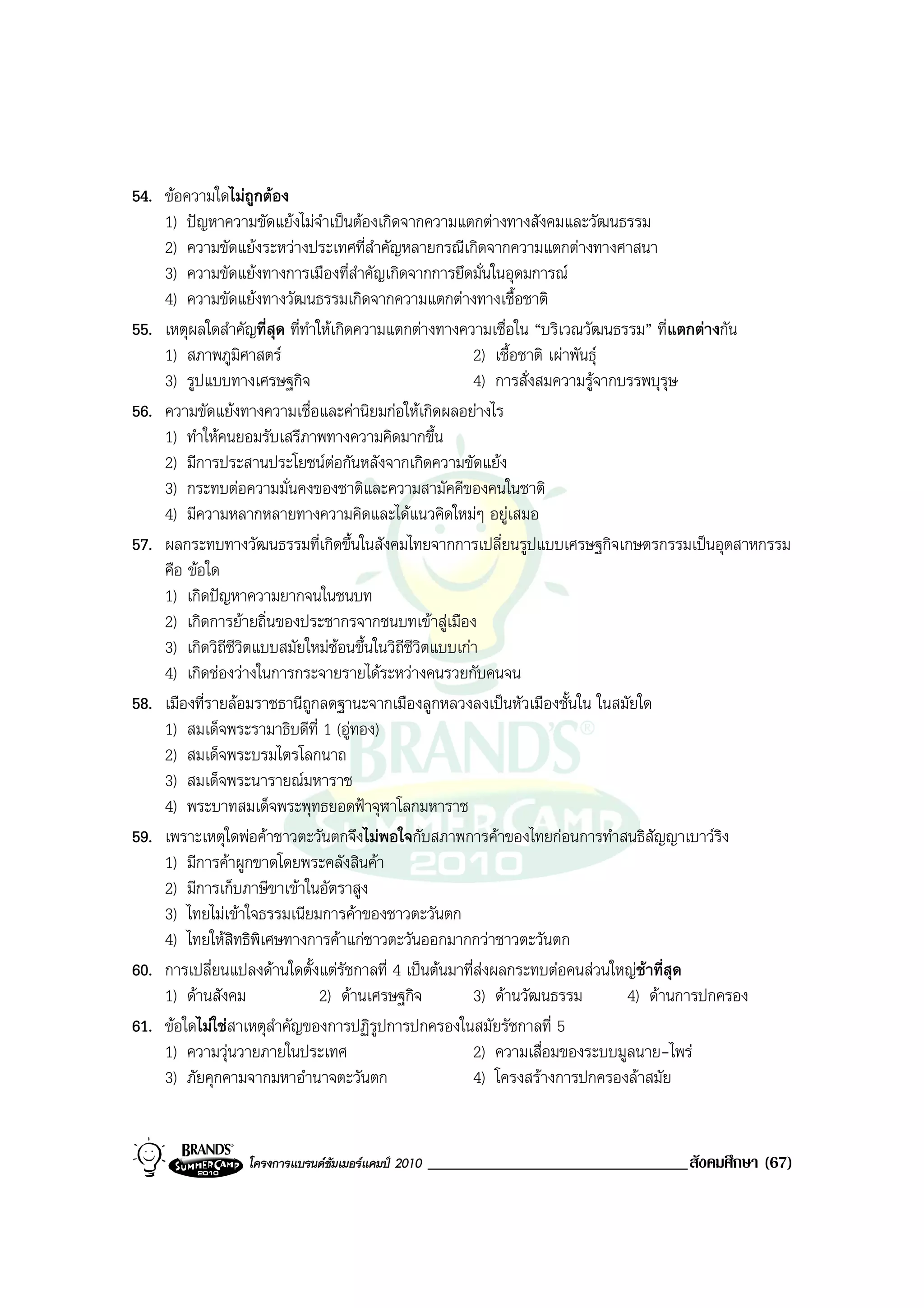 54. ขอความใดไมถูกตอง
    1) ปญหาความขัดแยงไมจําเปนตองเกิดจากความแตกตางทางสังคมและวัฒนธรรม
    2) ความขัดแยงระหวางประเทศที่สําคัญหลายกรณีเกิดจากความแตกตางทางศาสนา
    3) ความขัดแยงทางการเมืองที่สําคัญเกิดจากการยึดมั่นในอุดมการณ
    4) ความขัดแยงทางวัฒนธรรมเกิดจากความแตกตางทางเชื้อชาติ
55. เหตุผลใดสําคัญที่สุด ที่ทําใหเกิดความแตกตางทางความเชื่อใน “บริเวณวัฒนธรรม” ที่แตกตางกัน
    1) สภาพภูมิศาสตร                                   2) เชื้อชาติ เผาพันธุ
    3) รูปแบบทางเศรษฐกิจ                                4) การสั่งสมความรูจากบรรพบุรุษ
56. ความขัดแยงทางความเชื่อและคานิยมกอใหเกิดผลอยางไร
    1) ทําใหคนยอมรับเสรีภาพทางความคิดมากขึ้น
    2) มีการประสานประโยชนตอกันหลังจากเกิดความขัดแยง
    3) กระทบตอความมั่นคงของชาติและความสามัคคีของคนในชาติ
    4) มีความหลากหลายทางความคิดและไดแนวคิดใหมๆ อยูเสมอ
57. ผลกระทบทางวัฒนธรรมที่เกิดขึ้นในสังคมไทยจากการเปลี่ยนรูปแบบเศรษฐกิจเกษตรกรรมเปนอุตสาหกรรม
    คือ ขอใด
    1) เกิดปญหาความยากจนในชนบท
    2) เกิดการยายถิ่นของประชากรจากชนบทเขาสูเมือง
    3) เกิดวิถีชีวิตแบบสมัยใหมซอนขึ้นในวิถีชีวิตแบบเกา
    4) เกิดชองวางในการกระจายรายไดระหวางคนรวยกับคนจน
58. เมืองที่รายลอมราชธานีถูกลดฐานะจากเมืองลูกหลวงลงเปนหัวเมืองชั้นใน ในสมัยใด
    1) สมเด็จพระรามาธิบดีที่ 1 (อูทอง)
    2) สมเด็จพระบรมไตรโลกนาถ
    3) สมเด็จพระนารายณมหาราช
    4) พระบาทสมเด็จพระพุทธยอดฟาจุฬาโลกมหาราช
59. เพราะเหตุใดพอคาชาวตะวันตกจึงไมพอใจกับสภาพการคาของไทยกอนการทําสนธิสัญญาเบาวริง
    1) มีการคาผูกขาดโดยพระคลังสินคา
    2) มีการเก็บภาษีขาเขาในอัตราสูง
    3) ไทยไมเขาใจธรรมเนียมการคาของชาวตะวันตก
    4) ไทยใหสิทธิพิเศษทางการคาแกชาวตะวันออกมากกวาชาวตะวันตก
60. การเปลี่ยนแปลงดานใดตั้งแตรัชกาลที่ 4 เปนตนมาที่สงผลกระทบตอคนสวนใหญชาที่สุด
    1) ดานสังคม                2) ดานเศรษฐกิจ         3) ดานวัฒนธรรม         4) ดานการปกครอง
61. ขอใดไมใชสาเหตุสาคัญของการปฏิรูปการปกครองในสมัยรัชกาลที่ 5
                       ํ
    1) ความวุนวายภายในประเทศ                           2) ความเสื่อมของระบบมูลนาย-ไพร
    3) ภัยคุกคามจากมหาอํานาจตะวันตก                     4) โครงสรางการปกครองลาสมัย


                 โครงการแบรนดซัมเมอรแคมป 2010   _______________________________สังคมศึกษา (67)
 