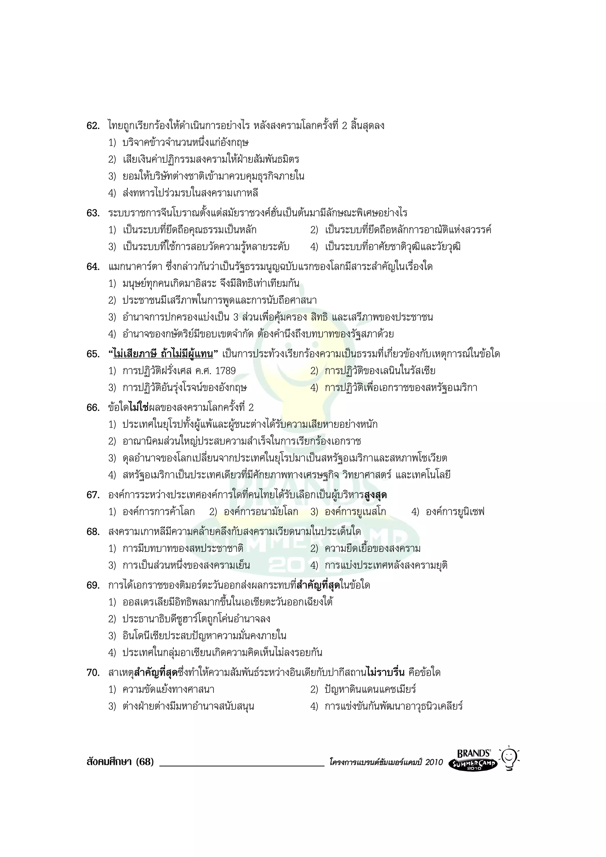 62. ไทยถูกเรียกรองใหดาเนินการอยางไร หลังสงครามโลกครั้งที่ 2 สิ้นสุดลง
                         ํ
    1) บริจาคขาวจํานวนหนึ่งแกอังกฤษ
    2) เสียเงินคาปฏิกรรมสงครามใหฝายสัมพันธมิตร
    3) ยอมใหบริษัทตางชาติเขามาควบคุมธุรกิจภายใน
    4) สงทหารไปรวมรบในสงครามเกาหลี
63. ระบบราชการจีนโบราณตั้งแตสมัยราชวงศฮั่นเปนตนมามีลักษณะพิเศษอยางไร
    1) เปนระบบที่ยึดถือคุณธรรมเปนหลัก                2) เปนระบบที่ยึดถือหลักการอาณัติแหงสวรรค
    3) เปนระบบที่ใชการสอบวัดความรูหลายระดับ 4) เปนระบบที่อาศัยชาติวุฒิและวัยวุฒิ
64. แมกนาคารตา ซึ่งกลาวกันวาเปนรัฐธรรมนูญฉบับแรกของโลกมีสาระสําคัญในเรื่องใด
    1) มนุษยทุกคนเกิดมาอิสระ จึงมีสิทธิเทาเทียมกัน
    2) ประชาชนมีเสรีภาพในการพูดและการนับถือศาสนา
    3) อํานาจการปกครองแบงเปน 3 สวนเพื่อคุมครอง สิทธิ และเสรีภาพของประชาชน
    4) อํานาจของกษัตริยมีขอบเขตจํากัด ตองคํานึงถึงบทบาทของรัฐสภาดวย
65. “ไมเสียภาษี ถาไมมีผูแทน” เปนการประทวงเรียกรองความเปนธรรมที่เกี่ยวของกับเหตุการณในขอใด
    1) การปฏิวัติฝรั่งเศส ค.ศ. 1789                    2) การปฏิวัติของเลนินในรัสเซีย
    3) การปฏิวัติอันรุงโรจนของอังกฤษ                 4) การปฏิวัติเพื่อเอกราชของสหรัฐอเมริกา
66. ขอใดไมใชผลของสงครามโลกครั้งที่ 2
    1) ประเทศในยุโรปทั้งผูแพและผูชนะตางไดรับความเสียหายอยางหนัก
    2) อาณานิคมสวนใหญประสบความสําเร็จในการเรียกรองเอกราช
    3) ดุลอํานาจของโลกเปลี่ยนจากประเทศในยุโรปมาเปนสหรัฐอเมริกาและสหภาพโซเวียต
    4) สหรัฐอเมริกาเปนประเทศเดียวที่มีศักยภาพทางเศรษฐกิจ วิทยาศาสตร และเทคโนโลยี
67. องคการระหวางประเทศองคการใดที่คนไทยไดรบเลือกเปนผูบริหารสูงสุด
                                                  ั
    1) องคการการคาโลก 2) องคการอนามัยโลก 3) องคการยูเนสโก                   4) องคการยูนิเซฟ
68. สงครามเกาหลีมีความคลายคลึงกับสงครามเวียดนามในประเด็นใด
    1) การมีบทบาทของสหประชาชาติ                        2) ความยืดเยื้อของสงคราม
    3) การเปนสวนหนึ่งของสงครามเย็น                   4) การแบงประเทศหลังสงครามยุติ
69. การไดเอกราชของติมอรตะวันออกสงผลกระทบที่สําคัญที่สุดในขอใด
    1) ออสเตรเลียมีอิทธิพลมากขึ้นในเอเชียตะวันออกเฉียงใต
    2) ประธานาธิบดีซูฮารโตถูกโคนอํานาจลง
    3) อินโดนีเซียประสบปญหาความมั่นคงภายใน
    4) ประเทศในกลุมอาเซียนเกิดความคิดเห็นไมลงรอยกัน
70. สาเหตุสําคัญที่สดซึ่งทําใหความสัมพันธระหวางอินเดียกับปากีสถานไมราบรื่น คือขอใด
                    ุ
    1) ความขัดแยงทางศาสนา                             2) ปญหาดินแดนแคชเมียร
    3) ตางฝายตางมีมหาอํานาจสนับสนุน                 4) การแขงขันกันพัฒนาอาวุธนิวเคลียร


สังคมศึกษา (68) ______________________________            โครงการแบรนดซัมเมอรแคมป 2010
 