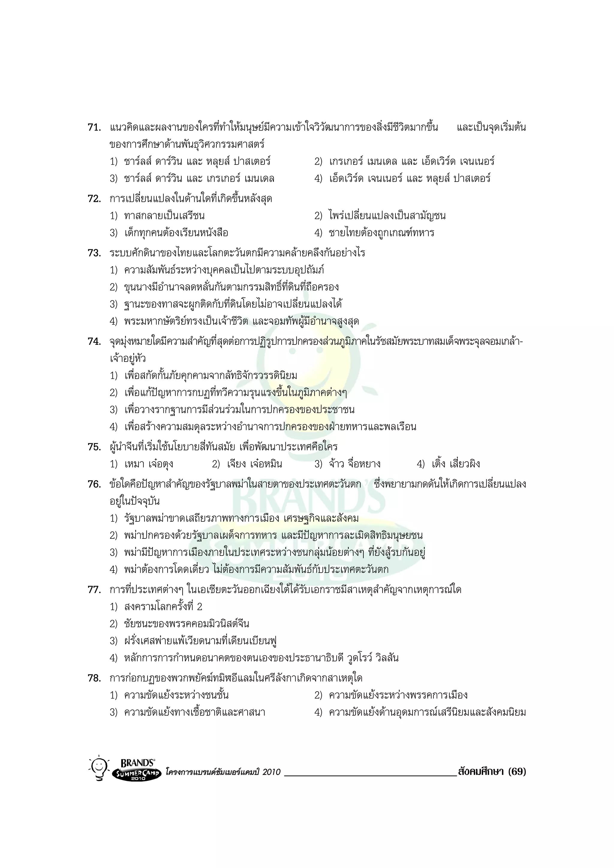 71. แนวคิดและผลงานของใครที่ทาใหมนุษยมีความเขาใจวิวฒนาการของสิ่งมีชีวิตมากขึ้น และเปนจุดเริ่มตน
                                       ํ                   ั
    ของการศึกษาดานพันธุวิศวกรรมศาสตร
    1) ชารลส ดารวิน และ หลุยส ปาสเตอร              2) เกรเกอร เมนเดล และ เอ็ดเวิรด เจนเนอร
    3) ชารลส ดารวิน และ เกรเกอร เมนเดล              4) เอ็ดเวิรด เจนเนอร และ หลุยส ปาสเตอร
72. การเปลี่ยนแปลงในดานใดที่เกิดขึ้นหลังสุด
    1) ทาสกลายเปนเสรีชน                                2) ไพรเปลี่ยนแปลงเปนสามัญชน
    3) เด็กทุกคนตองเรียนหนังสือ                        4) ชายไทยตองถูกเกณฑทหาร
73. ระบบศักดินาของไทยและโลกตะวันตกมีความคลายคลึงกันอยางไร
    1) ความสัมพันธระหวางบุคคลเปนไปตามระบบอุปถัมภ
    2) ขุนนางมีอํานาจลดหลั่นกันตามกรรมสิทธิ์ที่ดินที่ถือครอง
    3) ฐานะของทาสจะผูกติดกับที่ดนโดยไมอาจเปลี่ยนแปลงได
                                           ิ
    4) พระมหากษัตริยทรงเปนเจาชีวต และจอมทัพผูมีอํานาจสูงสุด
                                             ิ
74. จุดมุงหมายใดมีความสําคัญที่สุดตอการปฏิรูปการปกครองสวนภูมิภาคในรัชสมัยพระบาทสมเด็จพระจุลจอมเกลา-
    เจาอยูหัว
    1) เพื่อสกัดกั้นภัยคุกคามจากลัทธิจักรวรรดินิยม
    2) เพื่อแกปญหาการกบฏที่ทวีความรุนแรงขึ้นในภูมิภาคตางๆ
    3) เพื่อวางรากฐานการมีสวนรวมในการปกครองของประชาชน
    4) เพื่อสรางความสมดุลระหวางอํานาจการปกครองของฝายทหารและพลเรือน
75. ผูนําจีนที่เริ่มใชนโยบายสี่ทนสมัย เพื่อพัฒนาประเทศคือใคร
                                  ั
    1) เหมา เจอตุง                 2) เจียง เจอหมิน   3) จาว จื่อหยาง         4) เติ้ง เสี่ยวผิง
76. ขอใดคือปญหาสําคัญของรัฐบาลพมาในสายตาของประเทศตะวันตก ซึ่งพยายามกดดันใหเกิดการเปลี่ยนแปลง
    อยูในปจจุบัน
    1) รัฐบาลพมาขาดเสถียรภาพทางการเมือง เศรษฐกิจและสังคม
    2) พมาปกครองดวยรัฐบาลเผด็จการทหาร และมีปญหาการละเมิดสิทธิมนุษยชน
    3) พมามีปญหาการเมืองภายในประเทศระหวางชนกลุมนอยตางๆ ที่ยังสูรบกันอยู
    4) พมาตองการโดดเดี่ยว ไมตองการมีความสัมพันธกับประเทศตะวันตก
                                         
77. การที่ประเทศตางๆ ในเอเชียตะวันออกเฉียงใตไดรับเอกราชมีสาเหตุสําคัญจากเหตุการณใด
    1) สงครามโลกครั้งที่ 2
    2) ชัยชนะของพรรคคอมมิวนิสตจีน
    3) ฝรั่งเศสพายแพเวียดนามที่เดียนเบียนฟู
    4) หลักการการกําหนดอนาคตของตนเองของประธานาธิบดี วูดโรว วิลสัน
78. การกอกบฏของพวกพยัคฆทมิฬอีแลมในศรีลังกาเกิดจากสาเหตุใด
    1) ความขัดแยงระหวางชนชั้น                         2) ความขัดแยงระหวางพรรคการเมือง
    3) ความขัดแยงทางเชื้อชาติและศาสนา                  4) ความขัดแยงดานอุดมการณเสรีนิยมและสังคมนิยม


                  โครงการแบรนดซัมเมอรแคมป 2010   _______________________________สังคมศึกษา (69)
 