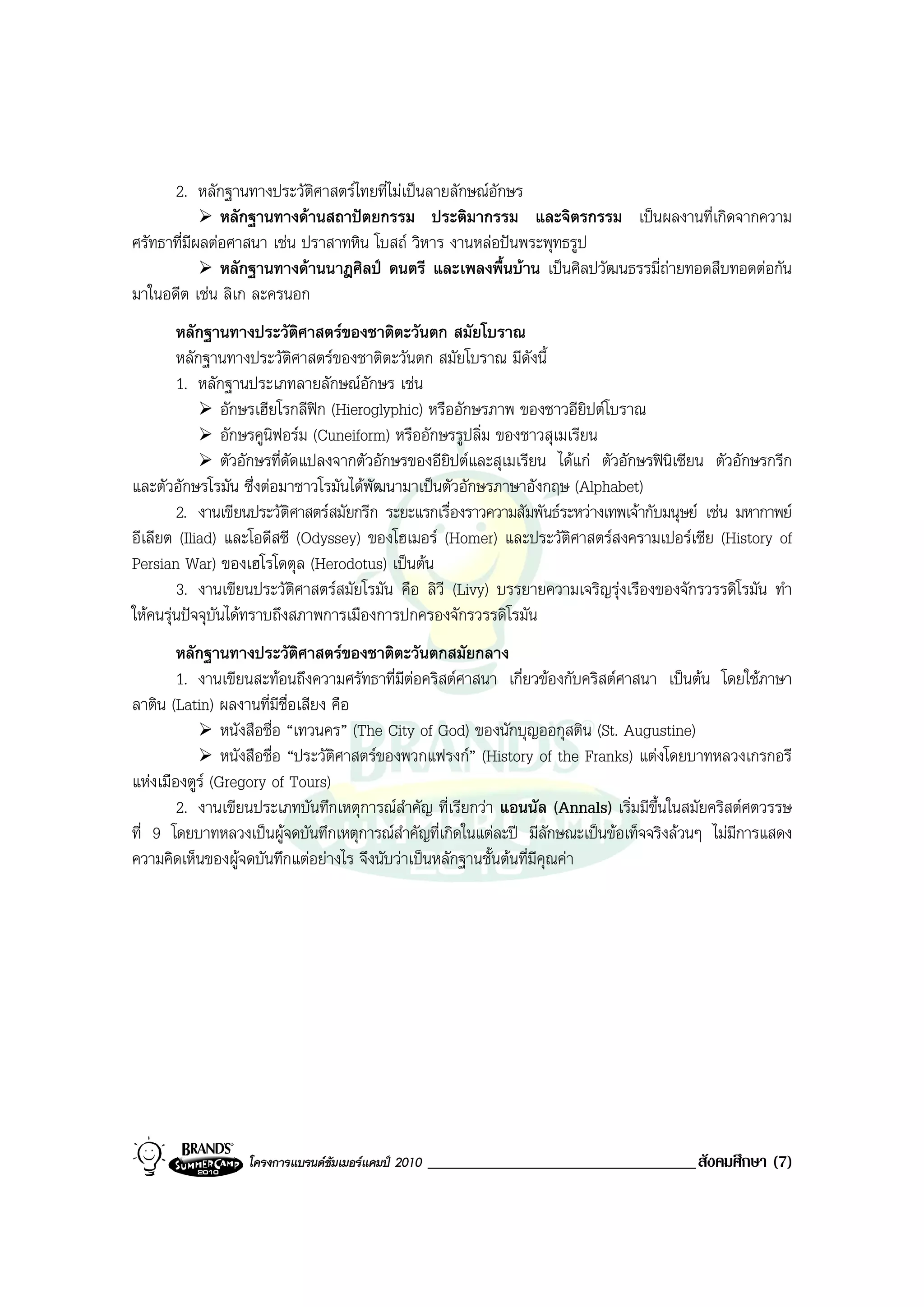 2. หลักฐานทางประวัติศาสตรไทยที่ไมเปนลายลักษณอักษร
               หลักฐานทางดานสถาปตยกรรม ประติมากรรม และจิตรกรรม เปนผลงานที่เกิดจากความ
ศรัทธาที่มีผลตอศาสนา เชน ปราสาทหิน โบสถ วิหาร งานหลอปนพระพุทธรูป
               หลักฐานทางดานนาฎศิลป ดนตรี และเพลงพื้นบาน เปนศิลปวัฒนธรรมี่ถายทอดสืบทอดตอกัน
มาในอดีต เชน ลิเก ละครนอก
        หลักฐานทางประวัติศาสตรของชาติตะวันตก สมัยโบราณ
        หลักฐานทางประวัติศาสตรของชาติตะวันตก สมัยโบราณ มีดงนี้  ั
        1. หลักฐานประเภทลายลักษณอักษร เชน
                อักษรเฮียโรกลีฟก (Hieroglyphic) หรืออักษรภาพ ของชาวอียิปตโบราณ
                อักษรคูนิฟอรม (Cuneiform) หรืออักษรรูปลิ่ม ของชาวสุเมเรียน
                ตัวอักษรที่ดัดแปลงจากตัวอักษรของอียิปตและสุเมเรียน ไดแก ตัวอักษรฟนิเซียน ตัวอักษรกรีก
และตัวอักษรโรมัน ซึ่งตอมาชาวโรมันไดพัฒนามาเปนตัวอักษรภาษาอังกฤษ (Alphabet)
        2. งานเขียนประวัติศาสตรสมัยกรีก ระยะแรกเรื่องราวความสัมพันธระหวางเทพเจากับมนุษย เชน มหากาพย
อีเลียต (Iliad) และโอดีสซี (Odyssey) ของโฮเมอร (Homer) และประวัติศาสตรสงครามเปอรเซีย (History of
Persian War) ของเฮโรโดตุล (Herodotus) เปนตน
        3. งานเขียนประวัติศาสตรสมัยโรมัน คือ ลิวี (Livy) บรรยายความเจริญรุงเรืองของจักรวรรดิโรมัน ทํา
ใหคนรุนปจจุบันไดทราบถึงสภาพการเมืองการปกครองจักรวรรดิโรมัน
        หลักฐานทางประวัติศาสตรของชาติตะวันตกสมัยกลาง
        1. งานเขียนสะทอนถึงความศรัทธาที่มีตอคริสตศาสนา เกี่ยวของกับคริสตศาสนา เปนตน โดยใชภาษา
ลาติน (Latin) ผลงานที่มีชื่อเสียง คือ
                หนังสือชื่อ “เทวนคร” (The City of God) ของนักบุญออกุสติน (St. Augustine)
                หนังสือชื่อ “ประวัติศาสตรของพวกแฟรงก” (History of the Franks) แตงโดยบาทหลวงเกรกอรี
แหงเมืองตูร (Gregory of Tours)
        2. งานเขียนประเภทบันทึกเหตุการณสําคัญ ที่เรียกวา แอนนัล (Annals) เริ่มมีขึ้นในสมัยคริสตศตวรรษ
ที่ 9 โดยบาทหลวงเปนผูจดบันทึกเหตุการณสําคัญที่เกิดในแตละป มีลักษณะเปนขอเท็จจริงลวนๆ ไมมการแสดง
                                                                                                ี
ความคิดเห็นของผูจดบันทึกแตอยางไร จึงนับวาเปนหลักฐานชั้นตนที่มีคุณคา




                  โครงการแบรนดซัมเมอรแคมป 2010   ________________________________สังคมศึกษา (7)
 
