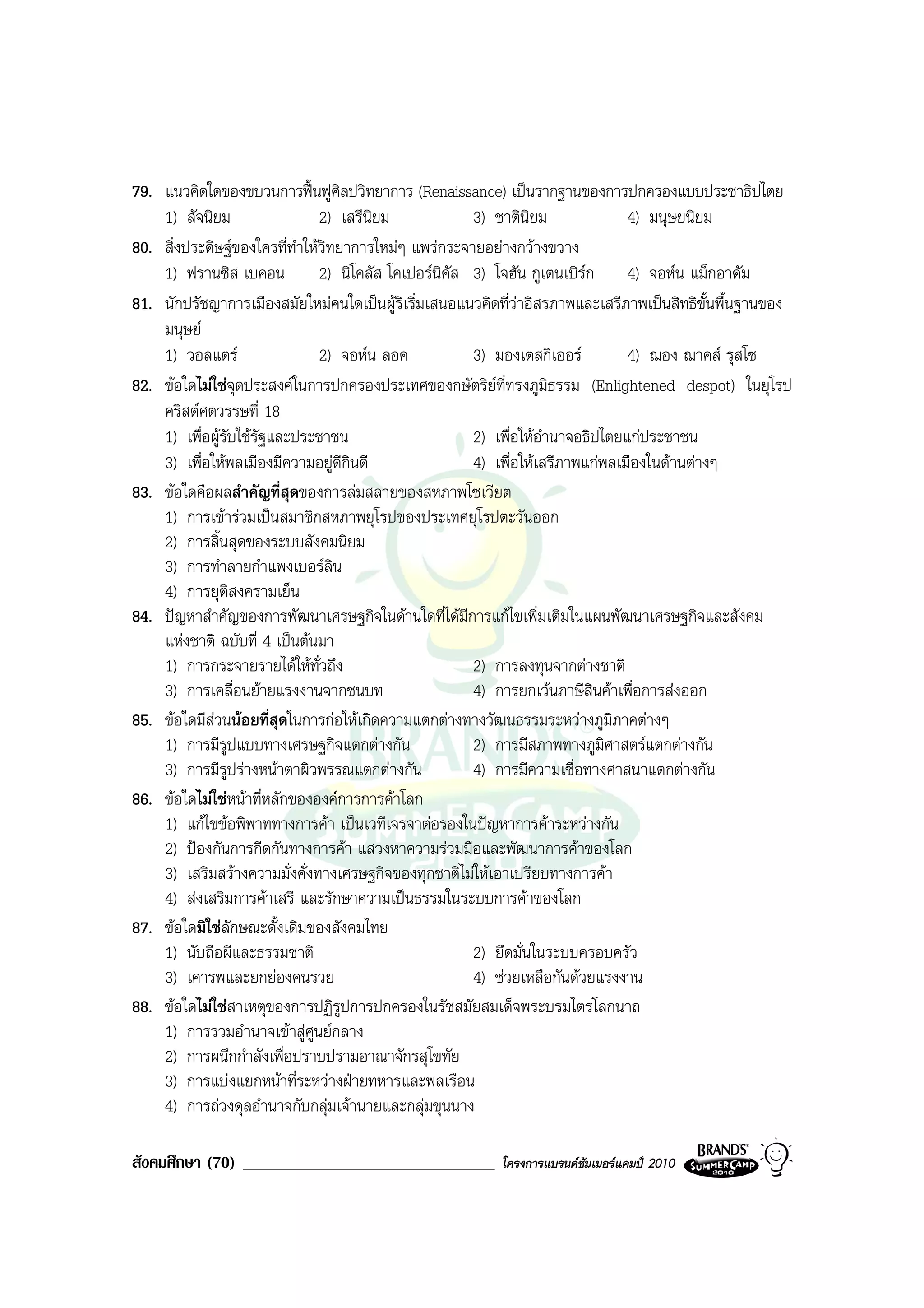 79. แนวคิดใดของขบวนการฟนฟูศิลปวิทยาการ (Renaissance) เปนรากฐานของการปกครองแบบประชาธิปไตย
    1) สัจนิยม                 2) เสรีนยม
                                        ิ                3) ชาตินิยม              4) มนุษยนิยม
80. สิ่งประดิษฐของใครที่ทําใหวิทยาการใหมๆ แพรกระจายอยางกวางขวาง
    1) ฟรานซิส เบคอน           2) นิโคลัส โคเปอรนิคัส 3) โจฮัน กูเตนเบิรก 4) จอหน แม็กอาดัม
81. นักปรัชญาการเมืองสมัยใหมคนใดเปนผูริเริ่มเสนอแนวคิดที่วาอิสรภาพและเสรีภาพเปนสิทธิขั้นพื้นฐานของ
    มนุษย
    1) วอลแตร                 2) จอหน ลอค              3) มองเตสกิเออร         4) ฌอง ฌาคส รุสโซ
82. ขอใดไมใชจุดประสงคในการปกครองประเทศของกษัตริยที่ทรงภูมิธรรม (Enlightened despot) ในยุโรป
    คริสตศตวรรษที่ 18
    1) เพื่อผูรับใชรฐและประชาชน
                      ั                                  2) เพื่อใหอํานาจอธิปไตยแกประชาชน
    3) เพื่อใหพลเมืองมีความอยูดีกินดี                  4) เพื่อใหเสรีภาพแกพลเมืองในดานตางๆ
83. ขอใดคือผลสําคัญที่สุดของการลมสลายของสหภาพโซเวียต
    1) การเขารวมเปนสมาชิกสหภาพยุโรปของประเทศยุโรปตะวันออก
    2) การสิ้นสุดของระบบสังคมนิยม
    3) การทําลายกําแพงเบอรลิน
    4) การยุติสงครามเย็น
84. ปญหาสําคัญของการพัฒนาเศรษฐกิจในดานใดที่ไดมการแกไขเพิ่มเติมในแผนพัฒนาเศรษฐกิจและสังคม
                                                       ี
    แหงชาติ ฉบับที่ 4 เปนตนมา
    1) การกระจายรายไดใหทั่วถึง                         2) การลงทุนจากตางชาติ
    3) การเคลื่อนยายแรงงานจากชนบท                       4) การยกเวนภาษีสินคาเพื่อการสงออก
85. ขอใดมีสวนนอยที่สุดในการกอใหเกิดความแตกตางทางวัฒนธรรมระหวางภูมิภาคตางๆ
    1) การมีรปแบบทางเศรษฐกิจแตกตางกัน
                 ู                                       2) การมีสภาพทางภูมิศาสตรแตกตางกัน
    3) การมีรปรางหนาตาผิวพรรณแตกตางกัน
                   ู                                     4) การมีความเชื่อทางศาสนาแตกตางกัน
86. ขอใดไมใชหนาที่หลักขององคการการคาโลก
    1) แกไขขอพิพาททางการคา เปนเวทีเจรจาตอรองในปญหาการคาระหวางกัน
    2) ปองกันการกีดกันทางการคา แสวงหาความรวมมือและพัฒนาการคาของโลก
    3) เสริมสรางความมั่งคั่งทางเศรษฐกิจของทุกชาติไมใหเอาเปรียบทางการคา
    4) สงเสริมการคาเสรี และรักษาความเปนธรรมในระบบการคาของโลก
87. ขอใดมิใชลักษณะดั้งเดิมของสังคมไทย
    1) นับถือผีและธรรมชาติ                               2) ยึดมั่นในระบบครอบครัว
    3) เคารพและยกยองคนรวย                               4) ชวยเหลือกันดวยแรงงาน
88. ขอใดไมใชสาเหตุของการปฏิรูปการปกครองในรัชสมัยสมเด็จพระบรมไตรโลกนาถ
    1) การรวมอํานาจเขาสูศูนยกลาง
    2) การผนึกกําลังเพื่อปราบปรามอาณาจักรสุโขทัย
    3) การแบงแยกหนาที่ระหวางฝายทหารและพลเรือน
    4) การถวงดุลอํานาจกับกลุมเจานายและกลุมขุนนาง

สังคมศึกษา (70) ______________________________           โครงการแบรนดซัมเมอรแคมป 2010
 