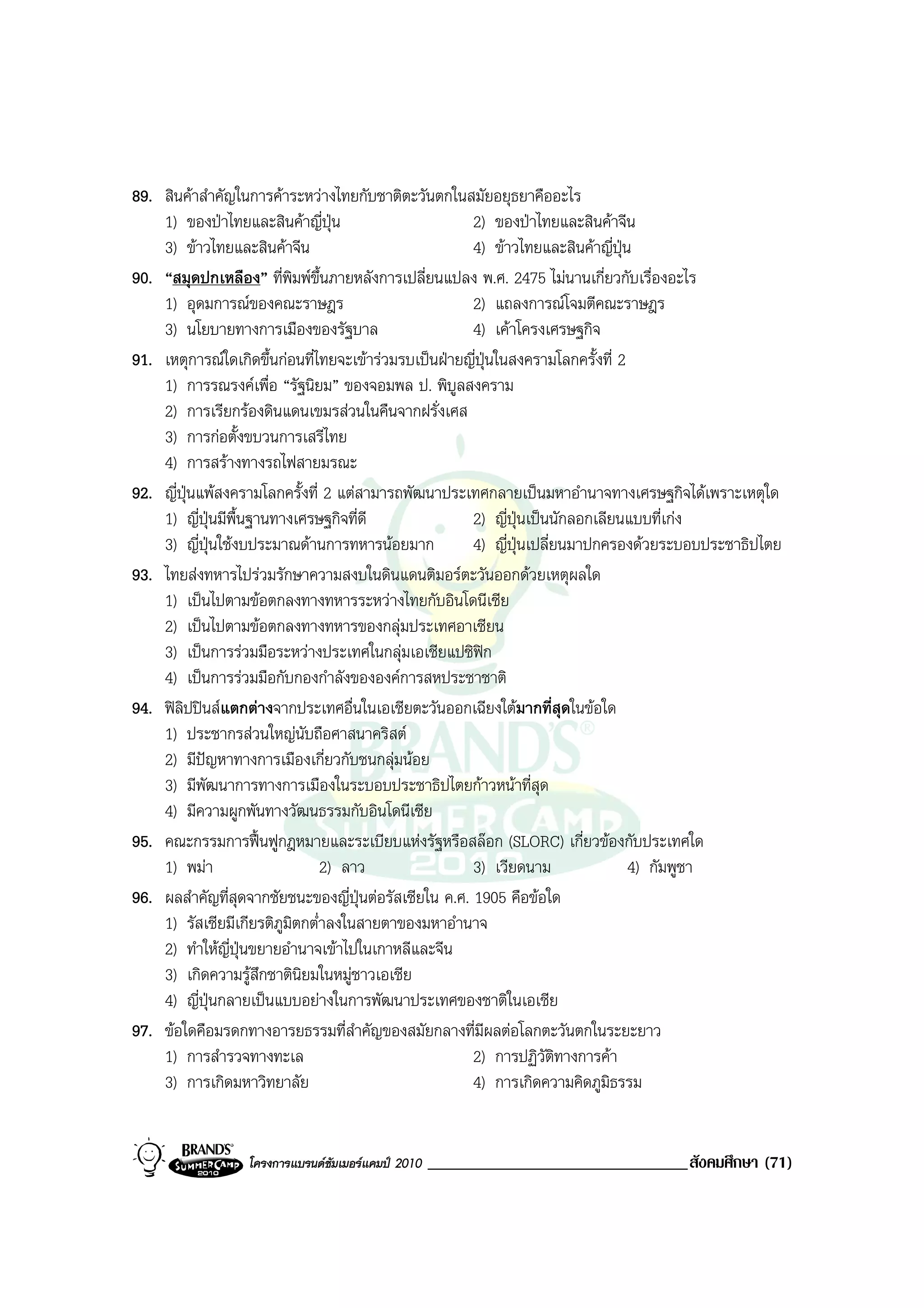 89. สินคาสําคัญในการคาระหวางไทยกับชาติตะวันตกในสมัยอยุธยาคืออะไร
    1) ของปาไทยและสินคาญี่ปุน                       2) ของปาไทยและสินคาจีน
    3) ขาวไทยและสินคาจีน                             4) ขาวไทยและสินคาญี่ปุน
90. “สมุดปกเหลือง” ที่พิมพขึ้นภายหลังการเปลี่ยนแปลง พ.ศ. 2475 ไมนานเกี่ยวกับเรื่องอะไร
    1) อุดมการณของคณะราษฎร                            2) แถลงการณโจมตีคณะราษฎร
    3) นโยบายทางการเมืองของรัฐบาล                      4) เคาโครงเศรษฐกิจ
91. เหตุการณใดเกิดขึ้นกอนที่ไทยจะเขารวมรบเปนฝายญี่ปุนในสงครามโลกครั้งที่ 2
    1) การรณรงคเพื่อ “รัฐนิยม” ของจอมพล ป. พิบูลสงคราม
    2) การเรียกรองดินแดนเขมรสวนในคืนจากฝรั่งเศส
    3) การกอตั้งขบวนการเสรีไทย
    4) การสรางทางรถไฟสายมรณะ
92. ญี่ปนแพสงครามโลกครั้งที่ 2 แตสามารถพัฒนาประเทศกลายเปนมหาอํานาจทางเศรษฐกิจไดเพราะเหตุใด
          ุ
    1) ญี่ปุนมีพื้นฐานทางเศรษฐกิจที่ดี                2) ญี่ปุนเปนนักลอกเลียนแบบที่เกง
    3) ญี่ปุนใชงบประมาณดานการทหารนอยมาก            4) ญี่ปนเปลี่ยนมาปกครองดวยระบอบประชาธิปไตย
                                                               ุ
93. ไทยสงทหารไปรวมรักษาความสงบในดินแดนติมอรตะวันออกดวยเหตุผลใด
    1) เปนไปตามขอตกลงทางทหารระหวางไทยกับอินโดนีเซีย
    2) เปนไปตามขอตกลงทางทหารของกลุมประเทศอาเซียน
    3) เปนการรวมมือระหวางประเทศในกลุมเอเชียแปซิฟก
    4) เปนการรวมมือกับกองกําลังขององคการสหประชาชาติ
94. ฟลปปนสแตกตางจากประเทศอื่นในเอเชียตะวันออกเฉียงใตมากที่สดในขอใด
        ิ                                                              ุ
    1) ประชากรสวนใหญนับถือศาสนาคริสต
    2) มีปญหาทางการเมืองเกี่ยวกับชนกลุมนอย
            
    3) มีพัฒนาการทางการเมืองในระบอบประชาธิปไตยกาวหนาที่สุด
    4) มีความผูกพันทางวัฒนธรรมกับอินโดนีเซีย
95. คณะกรรมการฟนฟูกฎหมายและระเบียบแหงรัฐหรือสลอก (SLORC) เกี่ยวของกับประเทศใด
    1) พมา                     2) ลาว                 3) เวียดนาม                4) กัมพูชา
96. ผลสําคัญที่สุดจากชัยชนะของญี่ปุนตอรัสเซียใน ค.ศ. 1905 คือขอใด
    1) รัสเซียมีเกียรติภูมิตกต่ําลงในสายตาของมหาอํานาจ
    2) ทําใหญี่ปุนขยายอํานาจเขาไปในเกาหลีและจีน
    3) เกิดความรูสึกชาตินิยมในหมูชาวเอเชีย
    4) ญี่ปุนกลายเปนแบบอยางในการพัฒนาประเทศของชาติในเอเชีย
97. ขอใดคือมรดกทางอารยธรรมที่สําคัญของสมัยกลางที่มีผลตอโลกตะวันตกในระยะยาว
    1) การสํารวจทางทะเล                                2) การปฏิวติทางการคา
                                                                     ั
    3) การเกิดมหาวิทยาลัย                              4) การเกิดความคิดภูมธรรม
                                                                              ิ


                 โครงการแบรนดซัมเมอรแคมป 2010   _______________________________สังคมศึกษา (71)
 
