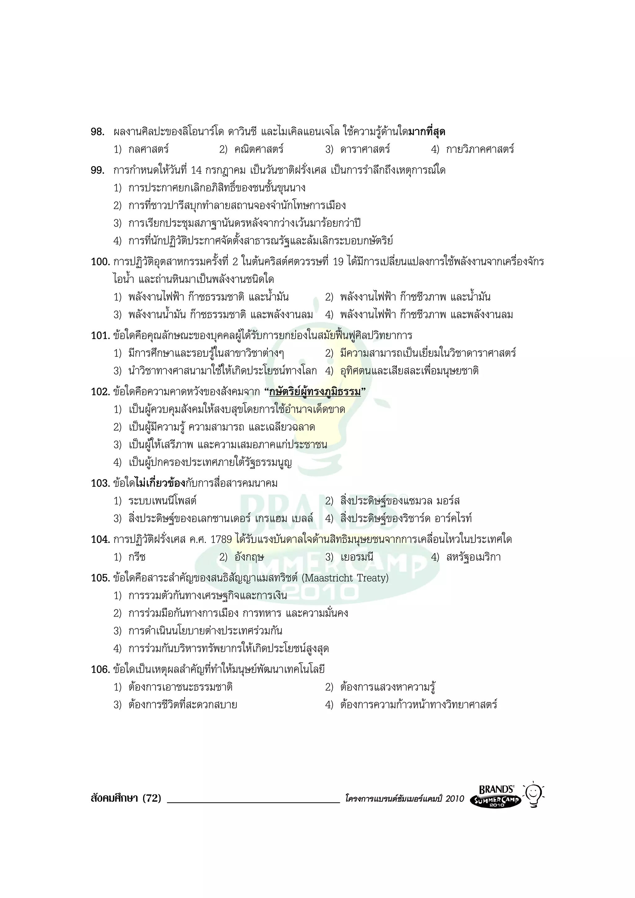 98. ผลงานศิลปะของลิโอนารโด ดาวินชี และไมเคิลแอนเจโล ใชความรูดานใดมากที่สุด
     1) กลศาสตร               2) คณิตศาสตร            3) ดาราศาสตร           4) กายวิภาคศาสตร
99. การกําหนดใหวันที่ 14 กรกฎาคม เปนวันชาติฝรั่งเศส เปนการรําลึกถึงเหตุการณใด
     1) การประกาศยกเลิกอภิสิทธิ์ของชนชั้นขุนนาง
     2) การที่ชาวปารีสบุกทําลายสถานจองจํานักโทษการเมือง
     3) การเรียกประชุมสภาฐานันดรหลังจากวางเวนมารอยกวาป
     4) การที่นักปฏิวัติประกาศจัดตั้งสาธารณรัฐและลมเลิกระบอบกษัตริย
100. การปฏิวัติอุตสาหกรรมครั้งที่ 2 ในตนคริสตศตวรรษที่ 19 ไดมีการเปลี่ยนแปลงการใชพลังงานจากเครื่องจักร
     ไอน้ํา และถานหินมาเปนพลังงานชนิดใด
     1) พลังงานไฟฟา กาซธรรมชาติ และน้ํามัน            2) พลังงานไฟฟา กาซชีวภาพ และน้ํามัน
     3) พลังงานน้ํามัน กาซธรรมชาติ และพลังงานลม 4) พลังงานไฟฟา กาซชีวภาพ และพลังงานลม
101. ขอใดคือคุณลักษณะของบุคคลผูไดรับการยกยองในสมัยฟนฟูศิลปวิทยาการ
     1) มีการศึกษาและรอบรูในสาขาวิชาตางๆ              2) มีความสามารถเปนเยี่ยมในวิชาดาราศาสตร
     3) นําวิชาทางศาสนามาใชใหเกิดประโยชนทางโลก 4) อุทิศตนและเสียสละเพื่อมนุษยชาติ
102. ขอใดคือความคาดหวังของสังคมจาก “กษัตริยผูทรงภูมิธรรม”
     1) เปนผูควบคุมสังคมใหสงบสุขโดยการใชอํานาจเด็ดขาด
     2) เปนผูมีความรู ความสามารถ และเฉลียวฉลาด
     3) เปนผูใหเสรีภาพ และความเสมอภาคแกประชาชน
     4) เปนผูปกครองประเทศภายใตรัฐธรรมนูญ
103. ขอใดไมเกี่ยวของกับการสื่อสารคมนาคม
     1) ระบบเพนนีโพสต                                  2) สิ่งประดิษฐของแซมวล มอรส
     3) สิ่งประดิษฐของอเลกซานเดอร เกรแฮม เบลล 4) สิ่งประดิษฐของริชารด อารคไรท
104. การปฏิวัติฝรั่งเศส ค.ศ. 1789 ไดรับแรงบันดาลใจดานสิทธิมนุษยชนจากการเคลื่อนไหวในประเทศใด
     1) กรีซ                   2) อังกฤษ                3) เยอรมนี              4) สหรัฐอเมริกา
105. ขอใดคือสาระสําคัญของสนธิสัญญาแมสทริชต (Maastricht Treaty)
     1) การรวมตัวกันทางเศรษฐกิจและการเงิน
     2) การรวมมือกันทางการเมือง การทหาร และความมั่นคง
     3) การดําเนินนโยบายตางประเทศรวมกัน
     4) การรวมกันบริหารทรัพยากรใหเกิดประโยชนสูงสุด
106. ขอใดเปนเหตุผลสําคัญที่ทําใหมนุษยพัฒนาเทคโนโลยี
     1) ตองการเอาชนะธรรมชาติ                           2) ตองการแสวงหาความรู
     3) ตองการชีวิตที่สะดวกสบาย                        4) ตองการความกาวหนาทางวิทยาศาสตร




สังคมศึกษา (72) ______________________________             โครงการแบรนดซัมเมอรแคมป 2010
 