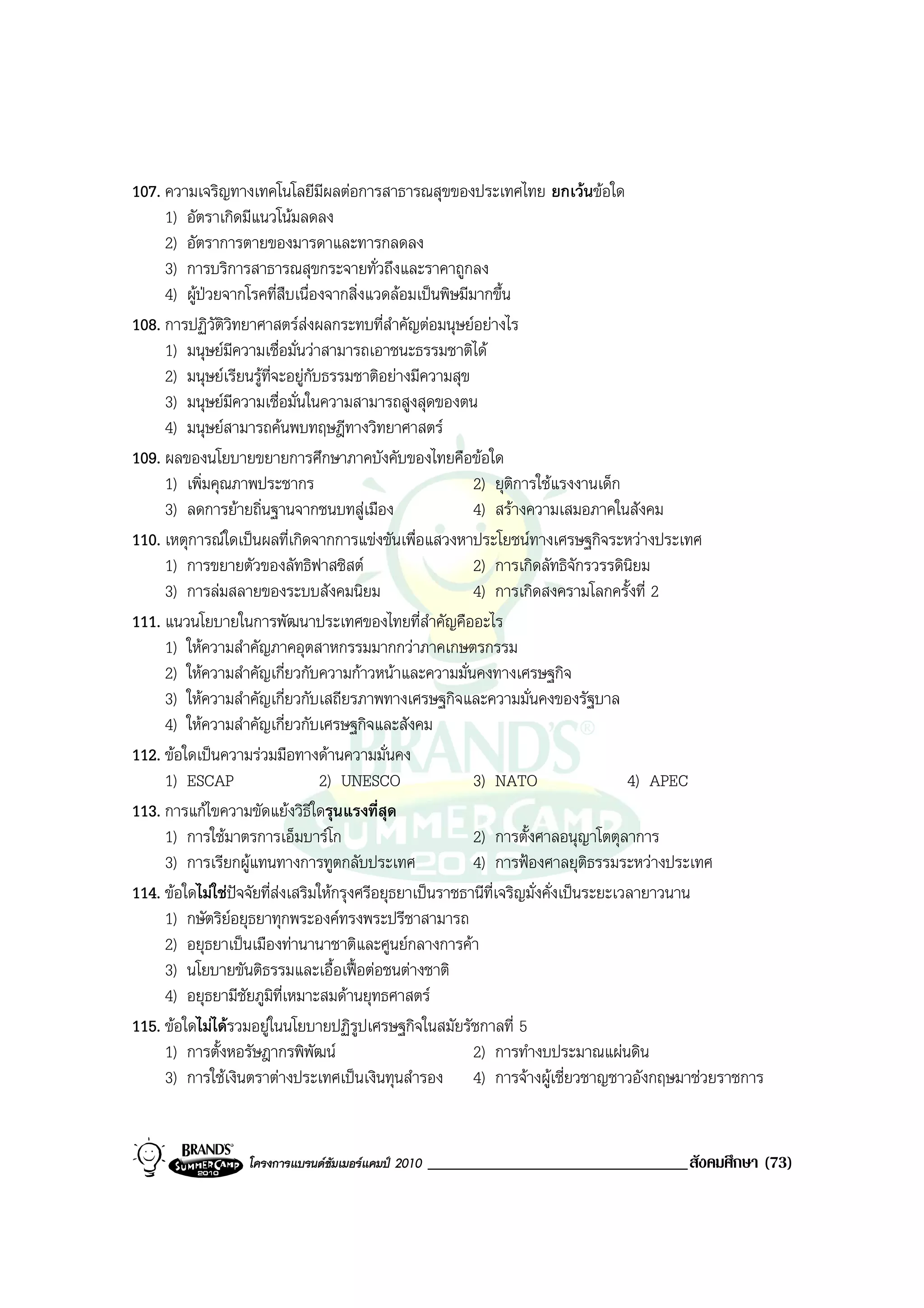 107. ความเจริญทางเทคโนโลยีมผลตอการสาธารณสุขของประเทศไทย ยกเวนขอใด
                                   ี
     1) อัตราเกิดมีแนวโนมลดลง
     2) อัตราการตายของมารดาและทารกลดลง
     3) การบริการสาธารณสุขกระจายทั่วถึงและราคาถูกลง
     4) ผูปวยจากโรคที่สืบเนื่องจากสิ่งแวดลอมเปนพิษมีมากขึ้น
108. การปฏิวัติวิทยาศาสตรสงผลกระทบที่สําคัญตอมนุษยอยางไร
     1) มนุษยมีความเชื่อมั่นวาสามารถเอาชนะธรรมชาติได
     2) มนุษยเรียนรูที่จะอยูกับธรรมชาติอยางมีความสุข
     3) มนุษยมีความเชื่อมั่นในความสามารถสูงสุดของตน
     4) มนุษยสามารถคนพบทฤษฎีทางวิทยาศาสตร
109. ผลของนโยบายขยายการศึกษาภาคบังคับของไทยคือขอใด
     1) เพิ่มคุณภาพประชากร                                2) ยุติการใชแรงงานเด็ก
     3) ลดการยายถิ่นฐานจากชนบทสูเมือง                   4) สรางความเสมอภาคในสังคม
110. เหตุการณใดเปนผลที่เกิดจากการแขงขันเพื่อแสวงหาประโยชนทางเศรษฐกิจระหวางประเทศ
     1) การขยายตัวของลัทธิฟาสซิสต                        2) การเกิดลัทธิจักรวรรดินิยม
     3) การลมสลายของระบบสังคมนิยม                        4) การเกิดสงครามโลกครั้งที่ 2
111. แนวนโยบายในการพัฒนาประเทศของไทยที่สําคัญคืออะไร
     1) ใหความสําคัญภาคอุตสาหกรรมมากกวาภาคเกษตรกรรม
     2) ใหความสําคัญเกี่ยวกับความกาวหนาและความมั่นคงทางเศรษฐกิจ
     3) ใหความสําคัญเกี่ยวกับเสถียรภาพทางเศรษฐกิจและความมั่นคงของรัฐบาล
     4) ใหความสําคัญเกี่ยวกับเศรษฐกิจและสังคม
112. ขอใดเปนความรวมมือทางดานความมั่นคง
     1) ESCAP                     2) UNESCO               3) NATO                     4) APEC
113. การแกไขความขัดแยงวิธีใดรุนแรงที่สุด
     1) การใชมาตรการเอ็มบารโก                           2) การตั้งศาลอนุญาโตตุลาการ
     3) การเรียกผูแทนทางการทูตกลับประเทศ                 4) การฟองศาลยุตธรรมระหวางประเทศ
                                                                                 ิ
114. ขอใดไมใชปจจัยที่สงเสริมใหกรุงศรีอยุธยาเปนราชธานีที่เจริญมั่งคั่งเปนระยะเวลายาวนาน
     1) กษัตริยอยุธยาทุกพระองคทรงพระปรีชาสามารถ
     2) อยุธยาเปนเมืองทานานาชาติและศูนยกลางการคา
     3) นโยบายขันติธรรมและเอื้อเฟอตอชนตางชาติ
     4) อยุธยามีชัยภูมิที่เหมาะสมดานยุทธศาสตร
115. ขอใดไมไดรวมอยูในนโยบายปฏิรูปเศรษฐกิจในสมัยรัชกาลที่ 5
     1) การตั้งหอรัษฎากรพิพัฒน                           2) การทํางบประมาณแผนดิน
     3) การใชเงินตราตางประเทศเปนเงินทุนสํารอง 4) การจางผูเชี่ยวชาญชาวอังกฤษมาชวยราชการ


                 โครงการแบรนดซัมเมอรแคมป 2010   _______________________________สังคมศึกษา (73)
 
