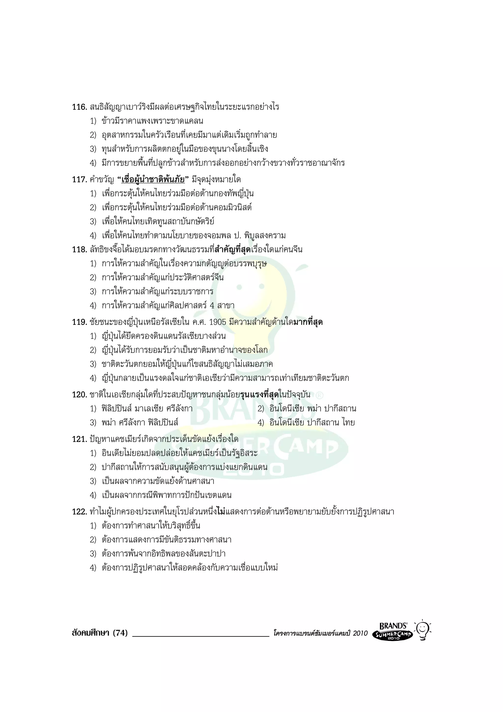 116. สนธิสัญญาเบาวริงมีผลตอเศรษฐกิจไทยในระยะแรกอยางไร
     1) ขาวมีราคาแพงเพราะขาดแคลน
     2) อุตสาหกรรมในครัวเรือนที่เคยมีมาแตเดิมเริ่มถูกทําลาย
     3) ทุนสําหรับการผลิตตกอยูในมือของขุนนางโดยสิ้นเชิง
     4) มีการขยายพื้นที่ปลูกขาวสําหรับการสงออกอยางกวางขวางทั่วราชอาณาจักร
117. คําขวัญ “เชื่อผูนําชาติพนภัย” มีจุดมุงหมายใด
     1) เพื่อกระตุนใหคนไทยรวมมือตอตานกองทัพญี่ปุน
     2) เพื่อกระตุนใหคนไทยรวมมือตอตานคอมมิวนิสต
     3) เพื่อใหคนไทยเทิดทูนสถาบันกษัตริย
     4) เพื่อใหคนไทยทําตามนโยบายของจอมพล ป. พิบูลสงคราม
118. ลัทธิขงจื๊อไดมอบมรดกทางวัฒนธรรมที่สําคัญที่สุดเรื่องใดแกคนจีน
     1) การใหความสําคัญในเรื่องความกตัญูตอบรรพบุรุษ
     2) การใหความสําคัญแกประวัติศาสตรจีน
     3) การใหความสําคัญแกระบบราชการ
     4) การใหความสําคัญแกศิลปศาสตร 4 สาขา
119. ชัยชนะของญี่ปุนเหนือรัสเซียใน ค.ศ. 1905 มีความสําคัญดานใดมากที่สุด
     1) ญี่ปุนไดยึดครองดินแดนรัสเซียบางสวน
     2) ญี่ปุนไดรับการยอมรับวาเปนชาติมหาอํานาจของโลก
     3) ชาติตะวันตกยอมใหญี่ปุนแกไขสนธิสัญญาไมเสมอภาค
     4) ญี่ปุนกลายเปนแรงดลใจแกชาติเอเชียวามีความสามารถเทาเทียมชาติตะวันตก
120. ชาติในเอเชียกลุมใดที่ประสบปญหาชนกลุมนอยรุนแรงที่สุดในปจจุบัน
     1) ฟลิปปนส มาเลเซีย ศรีลังกา                    2) อินโดนีเซีย พมา ปากีสถาน
     3) พมา ศรีลังกา ฟลิปปนส                        4) อินโดนีเซีย ปากีสถาน ไทย
121. ปญหาแคชเมียรเกิดจากประเด็นขัดแยงเรื่องใด
     1) อินเดียไมยอมปลดปลอยใหแคชเมียรเปนรัฐอิสระ
     2) ปากีสถานใหการสนับสนุนผูตองการแบงแยกดินแดน
     3) เปนผลจากความขัดแยงดานศาสนา
     4) เปนผลจากกรณีพิพาทการปกปนเขตแดน
122. ทําไมผูปกครองประเทศในยุโรปสวนหนึ่งไมแสดงการตอตานหรือพยายามยับยั้งการปฏิรูปศาสนา
     1) ตองการทําศาสนาใหบริสุทธิ์ขึ้น
     2) ตองการแสดงการมีขันติธรรมทางศาสนา
     3) ตองการพนจากอิทธิพลของสันตะปาปา
     4) ตองการปฏิรูปศาสนาใหสอดคลองกับความเชื่อแบบใหม




สังคมศึกษา (74) ______________________________         โครงการแบรนดซัมเมอรแคมป 2010
 