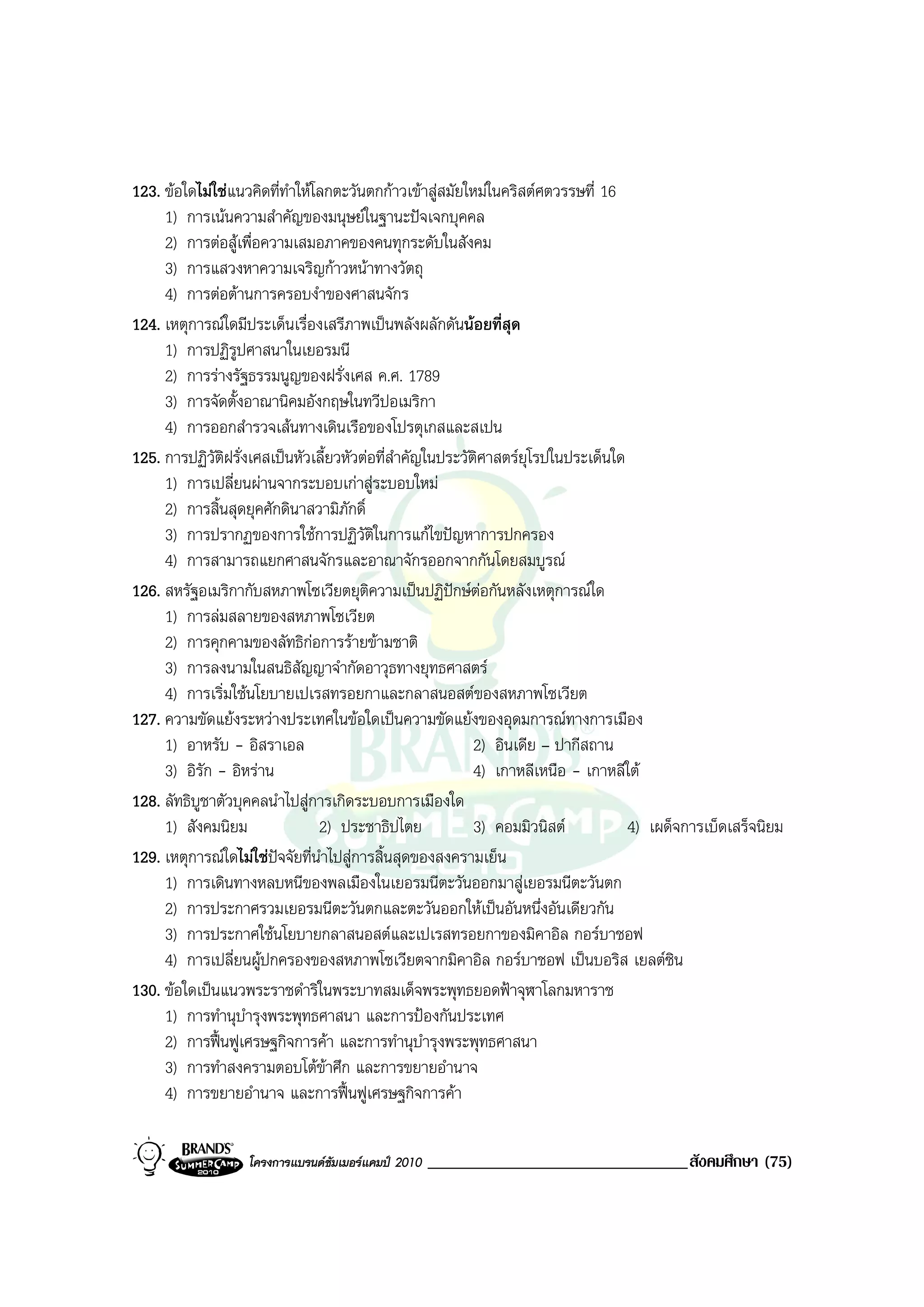 123. ขอใดไมใชแนวคิดที่ทําใหโลกตะวันตกกาวเขาสูสมัยใหมในคริสตศตวรรษที่ 16
     1) การเนนความสําคัญของมนุษยในฐานะปจเจกบุคคล
     2) การตอสูเพื่อความเสมอภาคของคนทุกระดับในสังคม
     3) การแสวงหาความเจริญกาวหนาทางวัตถุ
     4) การตอตานการครอบงําของศาสนจักร
124. เหตุการณใดมีประเด็นเรื่องเสรีภาพเปนพลังผลักดันนอยที่สุด
     1) การปฏิรูปศาสนาในเยอรมนี
     2) การรางรัฐธรรมนูญของฝรั่งเศส ค.ศ. 1789
     3) การจัดตั้งอาณานิคมอังกฤษในทวีปอเมริกา
     4) การออกสํารวจเสนทางเดินเรือของโปรตุเกสและสเปน
125. การปฏิวัติฝรั่งเศสเปนหัวเลี้ยวหัวตอที่สําคัญในประวัติศาสตรยุโรปในประเด็นใด
     1) การเปลี่ยนผานจากระบอบเกาสูระบอบใหม
     2) การสิ้นสุดยุคศักดินาสวามิภักดิ์
     3) การปรากฏของการใชการปฏิวัติในการแกไขปญหาการปกครอง
     4) การสามารถแยกศาสนจักรและอาณาจักรออกจากกันโดยสมบูรณ
126. สหรัฐอเมริกากับสหภาพโซเวียตยุติความเปนปฏิปกษตอกันหลังเหตุการณใด
     1) การลมสลายของสหภาพโซเวียต
     2) การคุกคามของลัทธิกอการรายขามชาติ
     3) การลงนามในสนธิสัญญาจํากัดอาวุธทางยุทธศาสตร
     4) การเริ่มใชนโยบายเปเรสทรอยกาและกลาสนอสตของสหภาพโซเวียต
127. ความขัดแยงระหวางประเทศในขอใดเปนความขัดแยงของอุดมการณทางการเมือง
     1) อาหรับ - อิสราเอล                                  2) อินเดีย – ปากีสถาน
     3) อิรัก - อิหราน                                    4) เกาหลีเหนือ - เกาหลีใต
128. ลัทธิบูชาตัวบุคคลนําไปสูการเกิดระบอบการเมืองใด
     1) สังคมนิยม               2) ประชาธิปไตย             3) คอมมิวนิสต          4) เผด็จการเบ็ดเสร็จนิยม
129. เหตุการณใดไมใชปจจัยที่นําไปสูการสิ้นสุดของสงครามเย็น
     1) การเดินทางหลบหนีของพลเมืองในเยอรมนีตะวันออกมาสูเยอรมนีตะวันตก
     2) การประกาศรวมเยอรมนีตะวันตกและตะวันออกใหเปนอันหนึ่งอันเดียวกัน
     3) การประกาศใชนโยบายกลาสนอสตและเปเรสทรอยกาของมิคาอิล กอรบาชอฟ
     4) การเปลี่ยนผูปกครองของสหภาพโซเวียตจากมิคาอิล กอรบาชอฟ เปนบอริส เยลตซิน
130. ขอใดเปนแนวพระราชดําริในพระบาทสมเด็จพระพุทธยอดฟาจุฬาโลกมหาราช
     1) การทํานุบํารุงพระพุทธศาสนา และการปองกันประเทศ
     2) การฟนฟูเศรษฐกิจการคา และการทํานุบารุงพระพุทธศาสนา
                                                   ํ
     3) การทําสงครามตอบโตขาศึก และการขยายอํานาจ
     4) การขยายอํานาจ และการฟนฟูเศรษฐกิจการคา


                   โครงการแบรนดซัมเมอรแคมป 2010   _______________________________สังคมศึกษา (75)
 