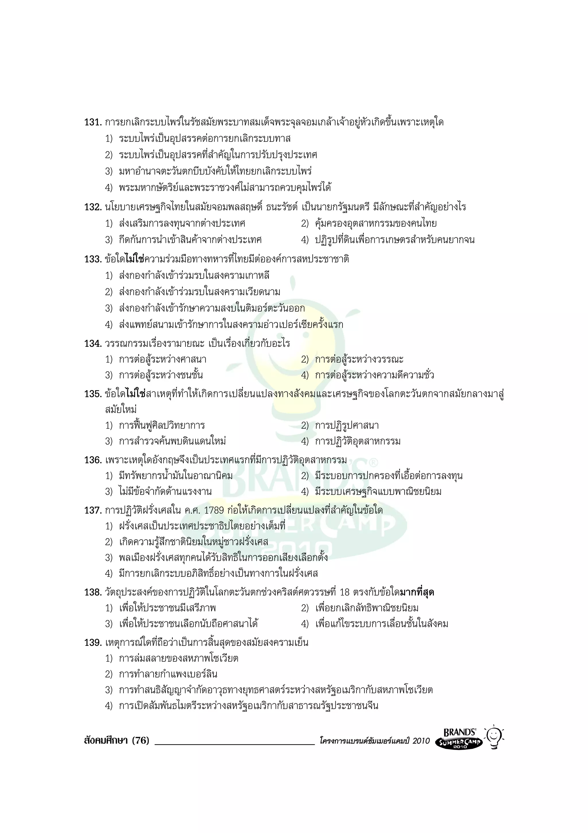 131. การยกเลิกระบบไพรในรัชสมัยพระบาทสมเด็จพระจุลจอมเกลาเจาอยูหัวเกิดขึ้นเพราะเหตุใด
     1) ระบบไพรเปนอุปสรรคตอการยกเลิกระบบทาส
     2) ระบบไพรเปนอุปสรรคที่สําคัญในการปรับปรุงประเทศ
     3) มหาอํานาจตะวันตกบีบบังคับใหไทยยกเลิกระบบไพร
     4) พระมหากษัตริยและพระราชวงศไมสามารถควบคุมไพรได
132. นโยบายเศรษฐกิจไทยในสมัยจอมพลสฤษดิ์ ธนะรัชต เปนนายกรัฐมนตรี มีลักษณะที่สําคัญอยางไร
     1) สงเสริมการลงทุนจากตางประเทศ                  2) คุมครองอุตสาหกรรมของคนไทย
     3) กีดกันการนําเขาสินคาจากตางประเทศ            4) ปฏิรูปที่ดินเพื่อการเกษตรสําหรับคนยากจน
133. ขอใดไมใชความรวมมือทางทหารที่ไทยมีตอองคการสหประชาชาติ
     1) สงกองกําลังเขารวมรบในสงครามเกาหลี
     2) สงกองกําลังเขารวมรบในสงครามเวียดนาม
     3) สงกองกําลังเขารักษาความสงบในติมอรตะวันออก
     4) สงแพทยสนามเขารักษาการในสงครามอาวเปอรเซียครั้งแรก
134. วรรณกรรมเรื่องรามายณะ เปนเรื่องเกี่ยวกับอะไร
     1) การตอสูระหวางศาสนา                          2) การตอสูระหวางวรรณะ
     3) การตอสูระหวางชนชั้น                         4) การตอสูระหวางความดีความชั่ว
135. ขอใดไมใชสาเหตุที่ทําใหเกิดการเปลี่ยนแปลงทางสังคมและเศรษฐกิจของโลกตะวันตกจากสมัยกลางมาสู
     สมัยใหม
     1) การฟนฟูศิลปวิทยาการ                          2) การปฏิรูปศาสนา
     3) การสํารวจคนพบดินแดนใหม                       4) การปฏิวัติอุตสาหกรรม
136. เพราะเหตุใดอังกฤษจึงเปนประเทศแรกที่มีการปฏิวัติอุตสาหกรรม
     1) มีทรัพยากรน้ํามันในอาณานิคม                    2) มีระบอบการปกครองที่เอื้อตอการลงทุน
     3) ไมมขอจํากัดดานแรงงาน
             ี                                         4) มีระบบเศรษฐกิจแบบพาณิชยนิยม
137. การปฏิวัตฝรั่งเศสใน ค.ศ. 1789 กอใหเกิดการเปลี่ยนแปลงที่สําคัญในขอใด
               ิ
     1) ฝรั่งเศสเปนประเทศประชาธิปไตยอยางเต็มที่
     2) เกิดความรูสึกชาตินิยมในหมูชาวฝรั่งเศส
     3) พลเมืองฝรั่งเศสทุกคนไดรับสิทธิในการออกเสียงเลือกตั้ง
     4) มีการยกเลิกระบบอภิสิทธิ์อยางเปนทางการในฝรั่งเศส
138. วัตถุประสงคของการปฏิวติในโลกตะวันตกชวงคริสตศตวรรษที่ 18 ตรงกับขอใดมากที่สุด
                                ั
     1) เพื่อใหประชาชนมีเสรีภาพ                       2) เพื่อยกเลิกลัทธิพาณิชยนิยม
     3) เพื่อใหประชาชนเลือกนับถือศาสนาได             4) เพื่อแกไขระบบการเลื่อนชั้นในสังคม
139. เหตุการณใดที่ถือวาเปนการสิ้นสุดของสมัยสงครามเย็น
     1) การลมสลายของสหภาพโซเวียต
     2) การทําลายกําแพงเบอรลิน
     3) การทําสนธิสัญญาจํากัดอาวุธทางยุทธศาสตรระหวางสหรัฐอเมริกากับสหภาพโซเวียต
     4) การเปดสัมพันธไมตรีระหวางสหรัฐอเมริกากับสาธารณรัฐประชาชนจีน

สังคมศึกษา (76) ______________________________        โครงการแบรนดซัมเมอรแคมป 2010
 