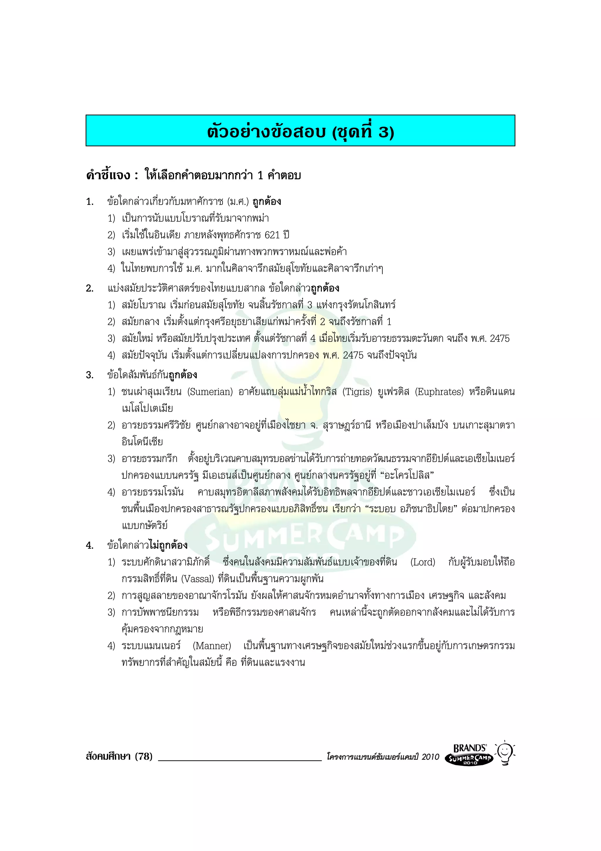 ตัวอยางขอสอบ (ชุดที่ 3)
คําชี้แจง : ใหเลือกคําตอบมากกวา 1 คําตอบ
1. ขอใดกลาวเกี่ยวกับมหาศักราช (ม.ศ.) ถูกตอง
   1) เปนการนับแบบโบราณที่รับมาจากพมา
   2) เริ่มใชในอินเดีย ภายหลังพุทธศักราช 621 ป
   3) เผยแพรเขามาสูสุวรรณภูมิผานทางพวกพราหมณและพอคา
                                      
   4) ในไทยพบการใช ม.ศ. มากในศิลาจารึกสมัยสุโขทัยและศิลาจารึกเกาๆ
2. แบงสมัยประวัติศาสตรของไทยแบบสากล ขอใดกลาวถูกตอง
   1) สมัยโบราณ เริ่มกอนสมัยสุโขทัย จนสิ้นรัชกาลที่ 3 แหงกรุงรัตนโกสินทร
   2) สมัยกลาง เริ่มตั้งแตกรุงศรีอยุธยาเสียแกพมาครั้งที่ 2 จนถึงรัชกาลที่ 1
   3) สมัยใหม หรือสมัยปรับปรุงประเทศ ตั้งแตรัชกาลที่ 4 เมื่อไทยเริ่มรับอารยธรรมตะวันตก จนถึง พ.ศ. 2475
   4) สมัยปจจุบัน เริ่มตั้งแตการเปลี่ยนแปลงการปกครอง พ.ศ. 2475 จนถึงปจจุบัน
3. ขอใดสัมพันธกันถูกตอง
   1) ชนเผาสุเมเรียน (Sumerian) อาศัยแถบลุมแมน้ําไทกริส (Tigris) ยูเฟรติส (Euphrates) หรือดินแดน
       เมโสโปเตเมีย
   2) อารยธรรมศรีวิชย ศูนยกลางอาจอยูที่เมืองไชยา จ. สุราษฎรธานี หรือเมืองปาเล็มบัง บนเกาะสุมาตรา
                         ั
       อินโดนีเซีย
   3) อารยธรรมกรีก ตั้งอยูบริเวณคาบสมุทรบอลขานไดรับการถายทอดวัฒนธรรมจากอียิปตและเอเชียไมเนอร
       ปกครองแบบนครรัฐ มีเอเธนสเปนศูนยกลาง ศูนยกลางนครรัฐอยูที่ “อะโครโปลิส”
   4) อารยธรรมโรมัน คาบสมุทรอิตาลีสภาพสังคมไดรับอิทธิพลจากอียิปตและชาวเอเชียไมเนอร ซึ่งเปน
       ชนพื้นเมืองปกครองสาธารณรัฐปกครองแบบอภิสิทธิ์ชน เรียกวา “ระบอบ อภิชนาธิปไตย” ตอมาปกครอง
       แบบกษัตริย
4. ขอใดกลาวไมถูกตอง
   1) ระบบศักดินาสวามิภักดิ์ ซึ่งคนในสังคมมีความสัมพันธแบบเจาของที่ดิน (Lord) กับผูรับมอบใหถอ       ื
       กรรมสิทธิ์ที่ดิน (Vassal) ที่ดินเปนพื้นฐานความผูกพัน
   2) การสูญสลายของอาณาจักรโรมัน ยังผลใหศาสนจักรหมดอํานาจทั้งทางการเมือง เศรษฐกิจ และสังคม
   3) การบัพพาชนียกรรม หรือพิธีกรรมของศาสนจักร คนเหลานี้จะถูกตัดออกจากสังคมและไมไดรับการ
       คุมครองจากกฎหมาย
   4) ระบบแมนเนอร (Manner) เปนพื้นฐานทางเศรษฐกิจของสมัยใหมชวงแรกขึ้นอยูกับการเกษตรกรรม
       ทรัพยากรที่สําคัญในสมัยนี้ คือ ที่ดินและแรงงาน




สังคมศึกษา (78) ______________________________            โครงการแบรนดซัมเมอรแคมป 2010
 