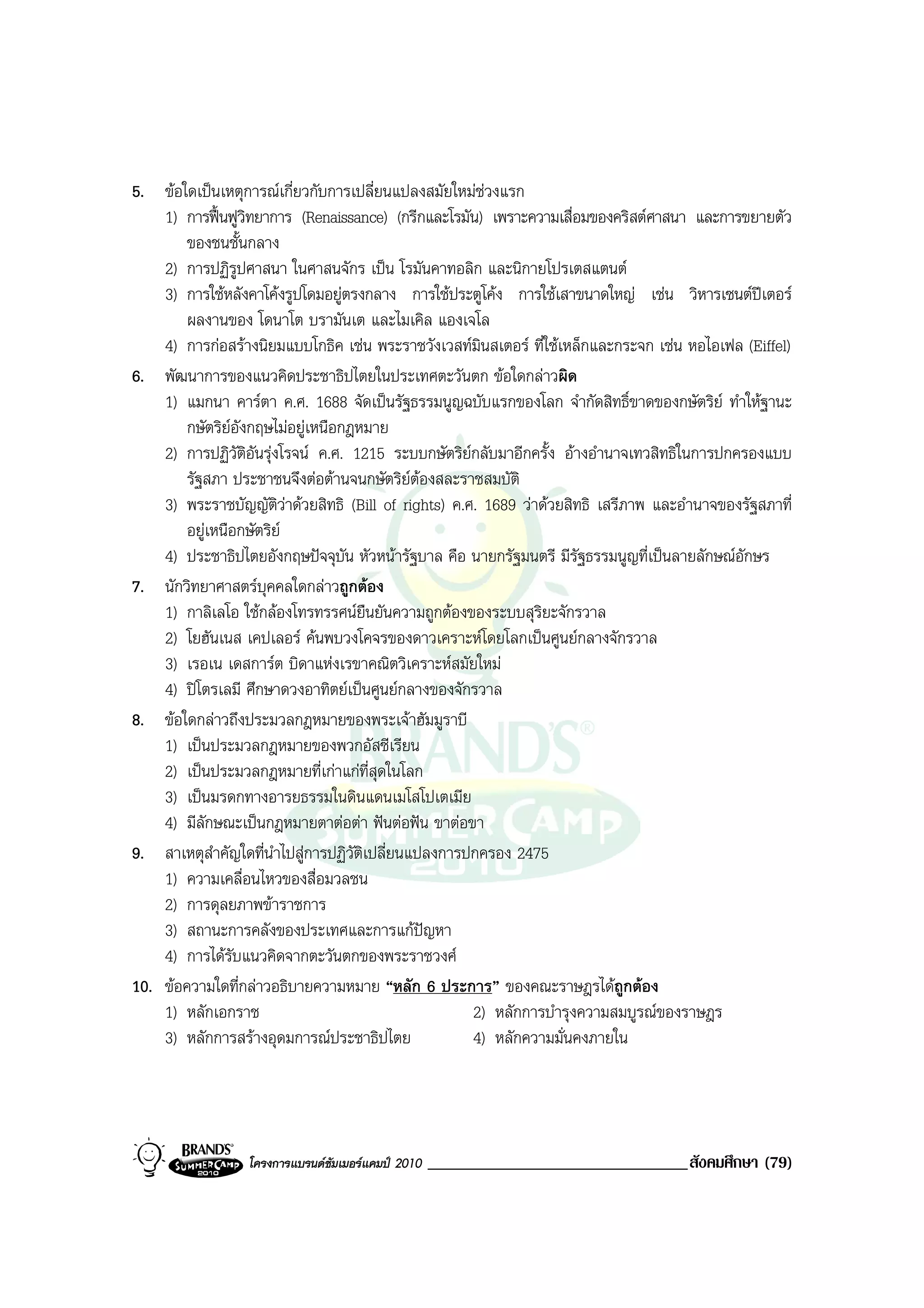 5. ขอใดเปนเหตุการณเกี่ยวกับการเปลี่ยนแปลงสมัยใหมชวงแรก
    1) การฟนฟูวิทยาการ (Renaissance) (กรีกและโรมัน) เพราะความเสื่อมของคริสตศาสนา และการขยายตัว
        ของชนชั้นกลาง
    2) การปฏิรูปศาสนา ในศาสนจักร เปน โรมันคาทอลิก และนิกายโปรเตสแตนต
    3) การใชหลังคาโคงรูปโดมอยูตรงกลาง การใชประตูโคง การใชเสาขนาดใหญ เชน วิหารเซนตปเตอร
        ผลงานของ โดนาโต บรามันเต และไมเคิล แองเจโล
    4) การกอสรางนิยมแบบโกธิค เชน พระราชวังเวสทมนสเตอร ที่ใชเหล็กและกระจก เชน หอไอเฟล (Eiffel)
                                                       ิ
6. พัฒนาการของแนวคิดประชาธิปไตยในประเทศตะวันตก ขอใดกลาวผิด
    1) แมกนา คารตา ค.ศ. 1688 จัดเปนรัฐธรรมนูญฉบับแรกของโลก จํากัดสิทธิ์ขาดของกษัตริย ทําใหฐานะ
        กษัตริยอังกฤษไมอยูเหนือกฎหมาย
    2) การปฏิวัติอันรุงโรจน ค.ศ. 1215 ระบบกษัตริยกลับมาอีกครั้ง อางอํานาจเทวสิทธิในการปกครองแบบ
        รัฐสภา ประชาชนจึงตอตานจนกษัตริยตองสละราชสมบัติ
    3) พระราชบัญญัติวาดวยสิทธิ (Bill of rights) ค.ศ. 1689 วาดวยสิทธิ เสรีภาพ และอํานาจของรัฐสภาที่
        อยูเหนือกษัตริย
    4) ประชาธิปไตยอังกฤษปจจุบัน หัวหนารัฐบาล คือ นายกรัฐมนตรี มีรัฐธรรมนูญที่เปนลายลักษณอักษร
7. นักวิทยาศาสตรบุคคลใดกลาวถูกตอง
    1) กาลิเลโอ ใชกลองโทรทรรศนยืนยันความถูกตองของระบบสุริยะจักรวาล
    2) โยฮันเนส เคปเลอร คนพบวงโคจรของดาวเคราะหโดยโลกเปนศูนยกลางจักรวาล
    3) เรอเน เดสการต บิดาแหงเรขาคณิตวิเคราะหสมัยใหม
    4) ปโตรเลมี ศึกษาดวงอาทิตยเปนศูนยกลางของจักรวาล
8. ขอใดกลาวถึงประมวลกฎหมายของพระเจาฮัมมูราบี
    1) เปนประมวลกฎหมายของพวกอัสซีเรียน
    2) เปนประมวลกฎหมายที่เกาแกที่สุดในโลก
    3) เปนมรดกทางอารยธรรมในดินแดนเมโสโปเตเมีย
    4) มีลักษณะเปนกฎหมายตาตอตา ฟนตอฟน ขาตอขา
9. สาเหตุสําคัญใดที่นําไปสูการปฏิวติเปลี่ยนแปลงการปกครอง 2475
                                    ั
    1) ความเคลื่อนไหวของสื่อมวลชน
    2) การดุลยภาพขาราชการ
    3) สถานะการคลังของประเทศและการแกปญหา
    4) การไดรับแนวคิดจากตะวันตกของพระราชวงศ
10. ขอความใดที่กลาวอธิบายความหมาย “หลัก 6 ประการ” ของคณะราษฎรไดถูกตอง
    1) หลักเอกราช                                    2) หลักการบํารุงความสมบูรณของราษฎร
    3) หลักการสรางอุดมการณประชาธิปไตย              4) หลักความมั่นคงภายใน




                  โครงการแบรนดซัมเมอรแคมป 2010   _______________________________สังคมศึกษา (79)
 