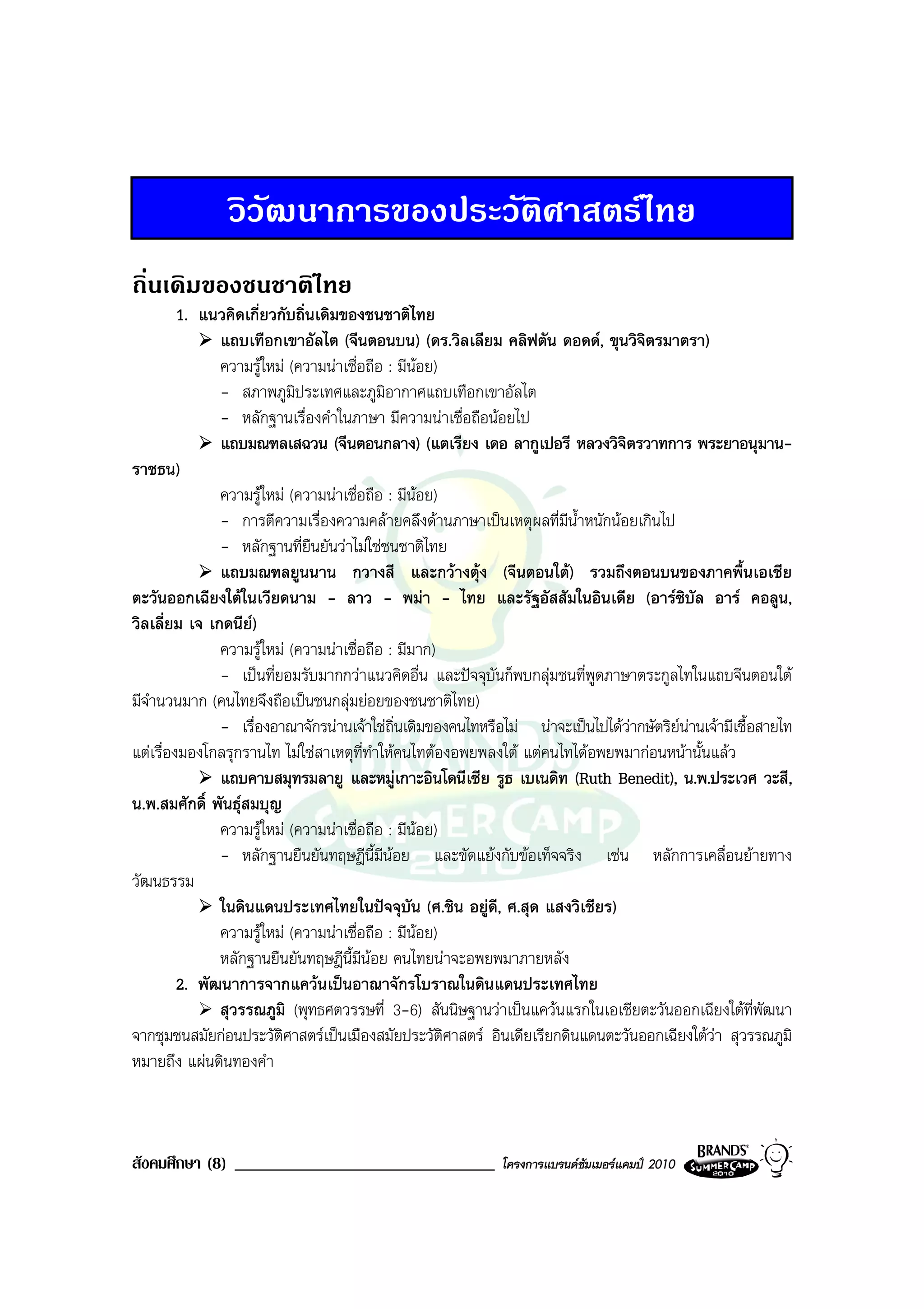 วิวัฒนาการของประวัติศาสตรไทย
ถิ่นเดิมของชนชาติไทย
         1. แนวคิดเกี่ยวกับถิ่นเดิมของชนชาติไทย
               แถบเทือกเขาอัลไต (จีนตอนบน) (ดร.วิลเลียม คลิฟตัน ดอดด, ขุนวิจิตรมาตรา)
               ความรูใหม (ความนาเชื่อถือ : มีนอย)
               - สภาพภูมิประเทศและภูมิอากาศแถบเทือกเขาอัลไต
               - หลักฐานเรื่องคําในภาษา มีความนาเชื่อถือนอยไป
               แถบมณฑลเสฉวน (จีนตอนกลาง) (แตเรียง เดอ ลากูเปอรี หลวงวิจิตรวาทการ พระยาอนุมาน-
ราชธน)
               ความรูใหม (ความนาเชื่อถือ : มีนอย)
                                                 
               - การตีความเรื่องความคลายคลึงดานภาษาเปนเหตุผลที่มีน้ําหนักนอยเกินไป
               - หลักฐานที่ยืนยันวาไมใชชนชาติไทย
               แถบมณฑลยูนนาน กวางสี และกวางตุง (จีนตอนใต) รวมถึงตอนบนของภาคพื้นเอเชีย
ตะวันออกเฉียงใตในเวียดนาม - ลาว - พมา - ไทย และรัฐอัสสัมในอินเดีย (อารซิบัล อาร คอลูน,
วิลเลี่ยม เจ เกดนีย)
               ความรูใหม (ความนาเชื่อถือ : มีมาก)
               - เปนที่ยอมรับมากกวาแนวคิดอื่น และปจจุบันก็พบกลุมชนที่พูดภาษาตระกูลไทในแถบจีนตอนใต
มีจํานวนมาก (คนไทยจึงถือเปนชนกลุมยอยของชนชาติไทย)
               - เรื่องอาณาจักรนานเจาใชถิ่นเดิมของคนไทหรือไม นาจะเปนไปไดวากษัตริยนานเจามีเชื้อสายไท
แตเรื่องมองโกลรุกรานไท ไมใชสาเหตุที่ทําใหคนไทตองอพยพลงใต แตคนไทไดอพยพมากอนหนานั้นแลว
               แถบคาบสมุทรมลายู และหมูเกาะอินโดนีเซีย รูธ เบเนดิท (Ruth Benedit), น.พ.ประเวศ วะสี,
น.พ.สมศักดิ์ พันธุสมบุญ
               ความรูใหม (ความนาเชื่อถือ : มีนอย)
               - หลักฐานยืนยันทฤษฎีนี้มนอย และขัดแยงกับขอเท็จจริง เชน หลักการเคลื่อนยายทาง
                                           ี
วัฒนธรรม
               ในดินแดนประเทศไทยในปจจุบัน (ศ.ชิน อยูดี, ศ.สุด แสงวิเชียร)
               ความรูใหม (ความนาเชื่อถือ : มีนอย)
                                                   
               หลักฐานยืนยันทฤษฎีนี้มีนอย คนไทยนาจะอพยพมาภายหลัง
         2. พัฒนาการจากแควนเปนอาณาจักรโบราณในดินแดนประเทศไทย
               สุวรรณภูมิ (พุทธศตวรรษที่ 3-6) สันนิษฐานวาเปนแควนแรกในเอเชียตะวันออกเฉียงใตที่พัฒนา
จากชุมชนสมัยกอนประวัติศาสตรเปนเมืองสมัยประวัติศาสตร อินเดียเรียกดินแดนตะวันออกเฉียงใตวา สุวรรณภูมิ
หมายถึง แผนดินทองคํา



สังคมศึกษา (8) _______________________________               โครงการแบรนดซัมเมอรแคมป 2010
 