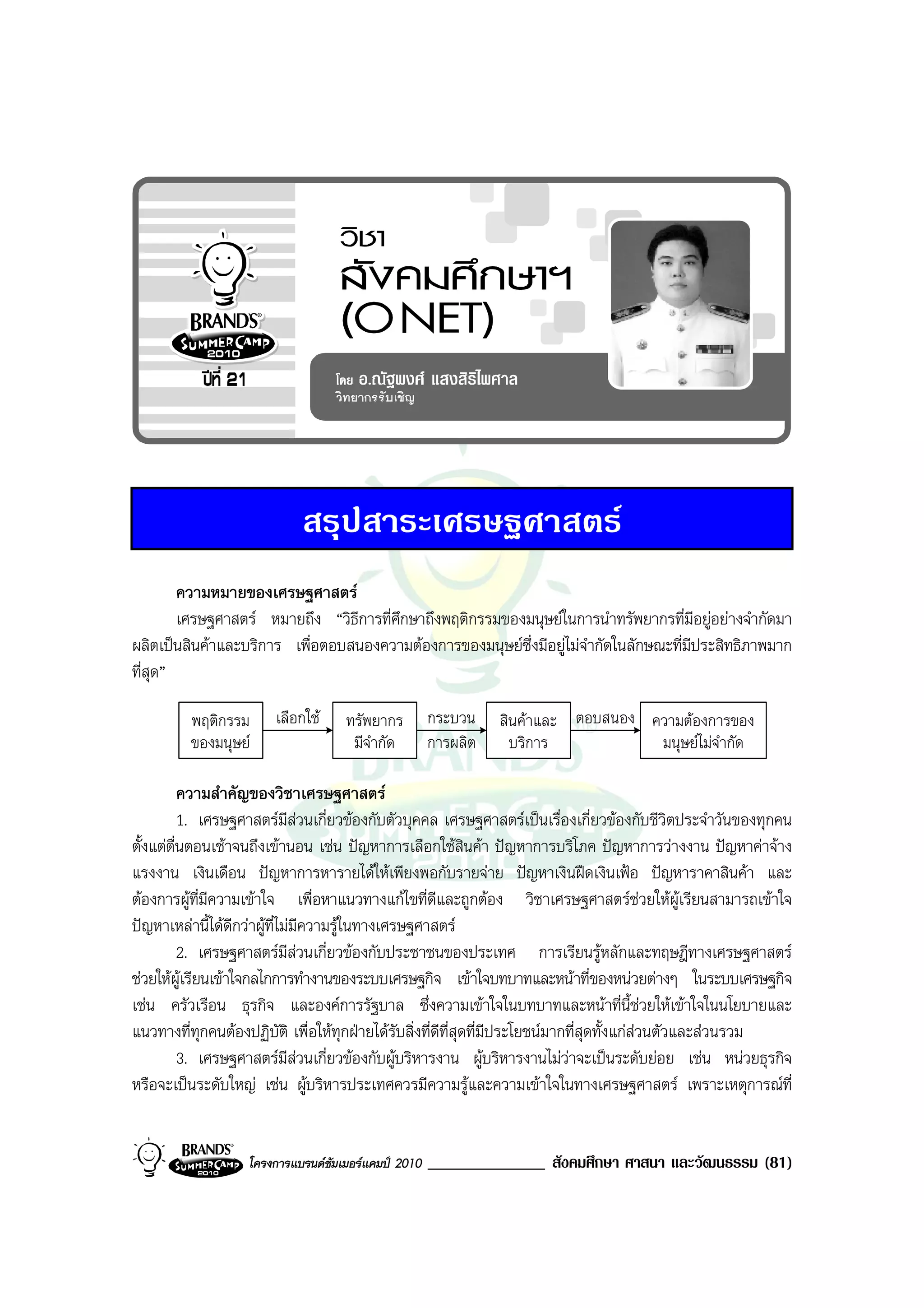 สรุปสาระเศรษฐศาสตร
        ความหมายของเศรษฐศาสตร
        เศรษฐศาสตร หมายถึง “วิธีการที่ศึกษาถึงพฤติกรรมของมนุษยในการนําทรัพยากรที่มีอยูอยางจํากัดมา
ผลิตเปนสินคาและบริการ เพื่อตอบสนองความตองการของมนุษยซึ่งมีอยูไมจํากัดในลักษณะที่มีประสิทธิภาพมาก
ที่สุด”

         พฤติกรรม      เลือกใช     ทรัพยากร         กระบวน    สินคาและ ตอบสนอง ความตองการของ
         ของมนุษย                   มีจํากัด        การผลิต     บริการ           มนุษยไมจํากัด

          ความสําคัญของวิชาเศรษฐศาสตร
          1. เศรษฐศาสตรมีสวนเกี่ยวของกับตัวบุคคล เศรษฐศาสตรเปนเรื่องเกี่ยวของกับชีวิตประจําวันของทุกคน
ตั้งแตตื่นตอนเชาจนถึงเขานอน เชน ปญหาการเลือกใชสินคา ปญหาการบริโภค ปญหาการวางงาน ปญหาคาจาง
แรงงาน เงินเดือน ปญหาการหารายไดใหเพียงพอกับรายจาย ปญหาเงินฝดเงินเฟอ ปญหาราคาสินคา และ
ตองการผูที่มีความเขาใจ เพื่อหาแนวทางแกไขที่ดีและถูกตอง วิชาเศรษฐศาสตรชวยใหผูเรียนสามารถเขาใจ
ปญหาเหลานี้ไดดีกวาผูที่ไมมีความรูในทางเศรษฐศาสตร
          2. เศรษฐศาสตรมีสวนเกี่ยวของกับประชาชนของประเทศ การเรียนรูหลักและทฤษฎีทางเศรษฐศาสตร
ชวยใหผูเรียนเขาใจกลไกการทํางานของระบบเศรษฐกิจ เขาใจบทบาทและหนาที่ของหนวยตางๆ ในระบบเศรษฐกิจ
เชน ครัวเรือน ธุรกิจ และองคการรัฐบาล ซึ่งความเขาใจในบทบาทและหนาที่นี้ชวยใหเขาใจในนโยบายและ
แนวทางที่ทุกคนตองปฏิบัติ เพื่อใหทุกฝายไดรับสิ่งที่ดีที่สุดที่มีประโยชนมากที่สุดทั้งแกสวนตัวและสวนรวม
          3. เศรษฐศาสตรมีสวนเกี่ยวของกับผูบริหารงาน ผูบริหารงานไมวาจะเปนระดับยอย เชน หนวยธุรกิจ
หรือจะเปนระดับใหญ เชน ผูบริหารประเทศควรมีความรูและความเขาใจในทางเศรษฐศาสตร เพราะเหตุการณที่


                   โครงการแบรนดซัมเมอรแคมป 2010   ______________ สังคมศึกษา ศาสนา และวัฒนธรรม (81)
 