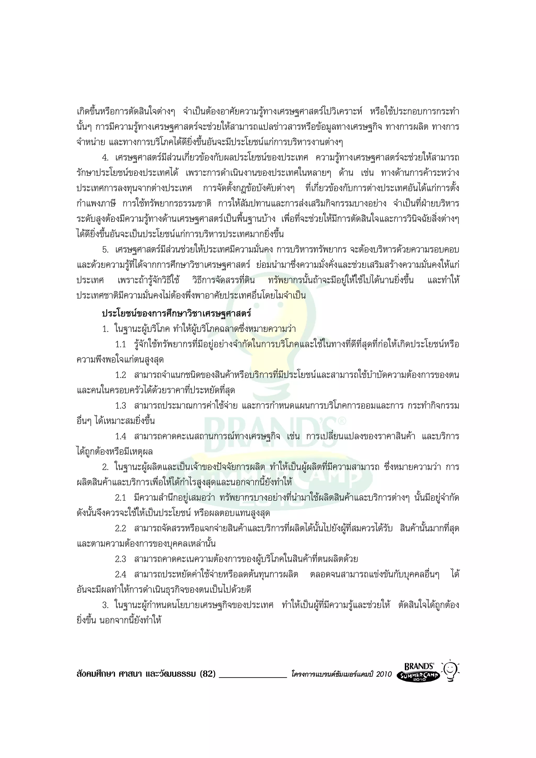 เกิดขึ้นหรือการตัดสินใจตางๆ จําเปนตองอาศัยความรูทางเศรษฐศาสตรไปวิเคราะห หรือใชประกอบการกระทํา
นั้นๆ การมีความรูทางเศรษฐศาสตรจะชวยใหสามารถแปลขาวสารหรือขอมูลทางเศรษฐกิจ ทางการผลิต ทางการ
จําหนาย และทางการบริโภคไดดยิ่งขึ้นอันจะมีประโยชนแกการบริหารงานตางๆ
                                  ี
         4. เศรษฐศาสตรมสวนเกี่ยวของกับผลประโยชนของประเทศ ความรูทางเศรษฐศาสตรจะชวยใหสามารถ
                             ี
รักษาประโยชนของประเทศได เพราะการดําเนินงานของประเทศในหลายๆ ดาน เชน ทางดานการคาระหวาง
ประเทศการลงทุนจากตางประเทศ การจัดตั้งกฎขอบังคับตางๆ ที่เกี่ยวของกับการตางประเทศอันไดแกการตั้ง
กําแพงภาษี การใชทรัพยากรธรรมชาติ การใหสัมปทานและการสงเสริมกิจกรรมบางอยาง จําเปนที่ฝายบริหาร
ระดับสูงตองมีความรูทางดานเศรษฐศาสตรเปนพื้นฐานบาง เพื่อที่จะชวยใหมีการตัดสินใจและการวินิจฉัยสิ่งตางๆ
ไดดยิ่งขึ้นอันจะเปนประโยชนแกการบริหารประเทศมากยิ่งขึ้น
       ี
         5. เศรษฐศาสตรมีสวนชวยใหประเทศมีความมั่นคง การบริหารทรัพยากร จะตองบริหารดวยความรอบคอบ
และดวยความรูที่ไดจากการศึกษาวิชาเศรษฐศาสตร ยอมนํามาซึ่งความมั่งคั่งและชวยเสริมสรางความมั่นคงใหแก
ประเทศ เพราะถารูจักวิธีใช วิธีการจัดสรรที่ดน ทรัพยากรนั้นถาจะมีอยูใหใชไปไดนานยิ่งขึ้น และทําให
                                                      ิ
ประเทศชาติมีความมั่นคงไมตองพึ่งพาอาศัยประเทศอื่นโดยไมจําเปน
                                
         ประโยชนของการศึกษาวิชาเศรษฐศาสตร
         1. ในฐานะผูบริโภค ทําใหผบริโภคฉลาดซึ่งหมายความวา
                                    ู
              1.1 รูจักใชทรัพยากรที่มีอยูอยางจํากัดในการบริโภคและใชในทางที่ดีที่สุดที่กอใหเกิดประโยชนหรือ
ความพึงพอใจแกตนสูงสุด
              1.2 สามารถจําแนกชนิดของสินคาหรือบริการที่มีประโยชนและสามารถใชบําบัดความตองการของตน
และคนในครอบครัวไดดวยราคาที่ประหยัดที่สุด
              1.3 สามารถประมาณการคาใชจาย และการกําหนดแผนการบริโภคการออมและการ กระทํากิจกรรม
อื่นๆ ไดเหมาะสมยิ่งขึ้น
              1.4 สามารถคาดคะเนสถานการณทางเศรษฐกิจ เชน การเปลี่ยนแปลงของราคาสินคา และบริการ
ไดถกตองหรือมีเหตุผล
     ู
         2. ในฐานะผูผลิตและเปนเจาของปจจัยการผลิต ทําใหเปนผูผลิตที่มีความสามารถ ซึ่งหมายความวา การ
ผลิตสินคาและบริการเพื่อใหไดกําไรสูงสุดและนอกจากนี้ยังทําให
              2.1 มีความสํานึกอยูเสมอวา ทรัพยากรบางอยางที่นํามาใชผลิตสินคาและบริการตางๆ นั้นมีอยูจํากัด
ดังนั้นจึงควรจะใชใหเปนประโยชน หรือผลตอบแทนสูงสุด
              2.2 สามารถจัดสรรหรือแจกจายสินคาและบริการที่ผลิตไดนั้นไปยังผูที่สมควรไดรับ สินคานั้นมากที่สุด
และตามความตองการของบุคคลเหลานั้น
              2.3 สามารถคาดคะเนความตองการของผูบริโภคในสินคาที่ตนผลิตดวย
              2.4 สามารถประหยัดคาใชจายหรือลดตนทุนการผลิต ตลอดจนสามารถแขงขันกับบุคคลอื่นๆ ได
อันจะมีผลทําใหการดําเนินธุรกิจของตนเปนไปดวยดี
         3. ในฐานะผูกําหนดนโยบายเศรษฐกิจของประเทศ ทําใหเปนผูที่มีความรูและชวยให ตัดสินใจไดถูกตอง
ยิ่งขึ้น นอกจากนี้ยังทําให



สังคมศึกษา ศาสนา และวัฒนธรรม (82) ______________               โครงการแบรนดซัมเมอรแคมป 2010
 