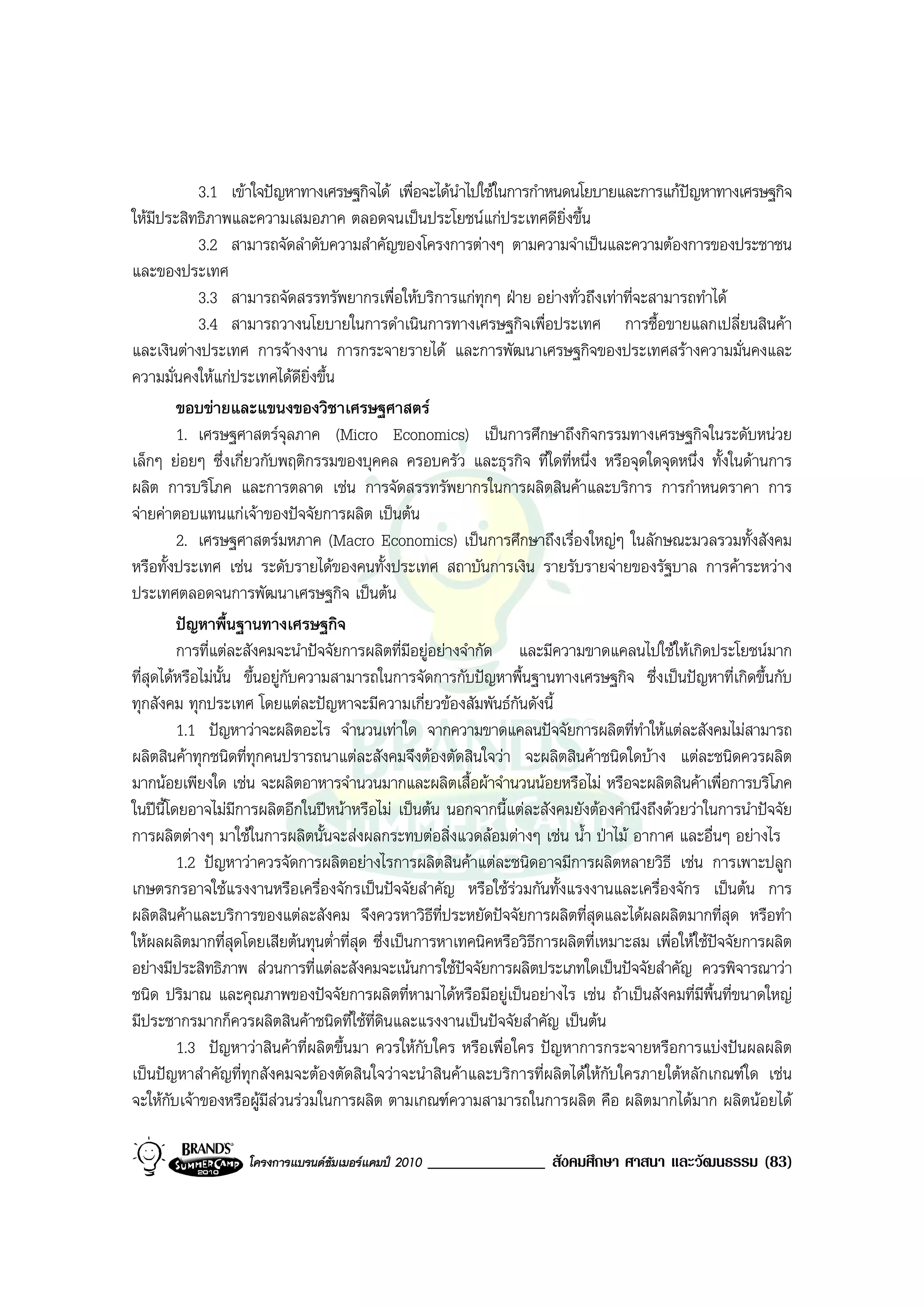 3.1 เขาใจปญหาทางเศรษฐกิจได เพื่อจะไดนําไปใชในการกําหนดนโยบายและการแกปญหาทางเศรษฐกิจ
ใหมีประสิทธิภาพและความเสมอภาค ตลอดจนเปนประโยชนแกประเทศดียิ่งขึ้น
             3.2 สามารถจัดลําดับความสําคัญของโครงการตางๆ ตามความจําเปนและความตองการของประชาชน
และของประเทศ
             3.3 สามารถจัดสรรทรัพยากรเพื่อใหบริการแกทุกๆ ฝาย อยางทั่วถึงเทาที่จะสามารถทําได
             3.4 สามารถวางนโยบายในการดําเนินการทางเศรษฐกิจเพื่อประเทศ การซื้อขายแลกเปลี่ยนสินคา
และเงินตางประเทศ การจางงาน การกระจายรายได และการพัฒนาเศรษฐกิจของประเทศสรางความมั่นคงและ
ความมั่นคงใหแกประเทศไดดียิ่งขึ้น
         ขอบขายและแขนงของวิชาเศรษฐศาสตร
         1. เศรษฐศาสตรจุลภาค (Micro Economics) เปนการศึกษาถึงกิจกรรมทางเศรษฐกิจในระดับหนวย
เล็กๆ ยอยๆ ซึ่งเกี่ยวกับพฤติกรรมของบุคคล ครอบครัว และธุรกิจ ที่ใดที่หนึ่ง หรือจุดใดจุดหนึ่ง ทั้งในดานการ
ผลิต การบริโภค และการตลาด เชน การจัดสรรทรัพยากรในการผลิตสินคาและบริการ การกําหนดราคา การ
จายคาตอบแทนแกเจาของปจจัยการผลิต เปนตน
         2. เศรษฐศาสตรมหภาค (Macro Economics) เปนการศึกษาถึงเรื่องใหญๆ ในลักษณะมวลรวมทั้งสังคม
หรือทั้งประเทศ เชน ระดับรายไดของคนทั้งประเทศ สถาบันการเงิน รายรับรายจายของรัฐบาล การคาระหวาง
ประเทศตลอดจนการพัฒนาเศรษฐกิจ เปนตน
         ปญหาพื้นฐานทางเศรษฐกิจ
         การที่แตละสังคมจะนําปจจัยการผลิตที่มีอยูอยางจํากัด และมีความขาดแคลนไปใชใหเกิดประโยชนมาก
ที่สุดไดหรือไมนั้น ขึ้นอยูกับความสามารถในการจัดการกับปญหาพื้นฐานทางเศรษฐกิจ ซึ่งเปนปญหาที่เกิดขึ้นกับ
ทุกสังคม ทุกประเทศ โดยแตละปญหาจะมีความเกี่ยวของสัมพันธกนดังนี้
                                                                 ั
         1.1 ปญหาวาจะผลิตอะไร จํานวนเทาใด จากความขาดแคลนปจจัยการผลิตที่ทําใหแตละสังคมไมสามารถ
ผลิตสินคาทุกชนิดที่ทุกคนปรารถนาแตละสังคมจึงตองตัดสินใจวา จะผลิตสินคาชนิดใดบาง แตละชนิดควรผลิต
มากนอยเพียงใด เชน จะผลิตอาหารจํานวนมากและผลิตเสื้อผาจํานวนนอยหรือไม หรือจะผลิตสินคาเพื่อการบริโภค
ในปนี้โดยอาจไมมีการผลิตอีกในปหนาหรือไม เปนตน นอกจากนี้แตละสังคมยังตองคํานึงถึงดวยวาในการนําปจจัย
การผลิตตางๆ มาใชในการผลิตนั้นจะสงผลกระทบตอสิ่งแวดลอมตางๆ เชน น้ํา ปาไม อากาศ และอื่นๆ อยางไร
         1.2 ปญหาวาควรจัดการผลิตอยางไรการผลิตสินคาแตละชนิดอาจมีการผลิตหลายวิธี เชน การเพาะปลูก
เกษตรกรอาจใชแรงงานหรือเครื่องจักรเปนปจจัยสําคัญ หรือใชรวมกันทั้งแรงงานและเครื่องจักร เปนตน การ
ผลิตสินคาและบริการของแตละสังคม จึงควรหาวิธีท่ประหยัดปจจัยการผลิตที่สุดและไดผลผลิตมากที่สุด หรือทํา
                                                      ี
ใหผลผลิตมากที่สุดโดยเสียตนทุนต่ําที่สุด ซึ่งเปนการหาเทคนิคหรือวิธีการผลิตที่เหมาะสม เพื่อใหใชปจจัยการผลิต
อยางมีประสิทธิภาพ สวนการที่แตละสังคมจะเนนการใชปจจัยการผลิตประเภทใดเปนปจจัยสําคัญ ควรพิจารณาวา
ชนิด ปริมาณ และคุณภาพของปจจัยการผลิตที่หามาไดหรือมีอยูเปนอยางไร เชน ถาเปนสังคมที่มีพื้นที่ขนาดใหญ
มีประชากรมากก็ควรผลิตสินคาชนิดที่ใชท่ดินและแรงงานเปนปจจัยสําคัญ เปนตน
                                          ี
         1.3 ปญหาวาสินคาที่ผลิตขึ้นมา ควรใหกับใคร หรือเพื่อใคร ปญหาการกระจายหรือการแบงปนผลผลิต
เปนปญหาสําคัญที่ทุกสังคมจะตองตัดสินใจวาจะนําสินคาและบริการที่ผลิตไดใหกับใครภายใตหลักเกณฑใด เชน
จะใหกับเจาของหรือผูมีสวนรวมในการผลิต ตามเกณฑความสามารถในการผลิต คือ ผลิตมากไดมาก ผลิตนอยได

                   โครงการแบรนดซัมเมอรแคมป 2010   ______________ สังคมศึกษา ศาสนา และวัฒนธรรม (83)
 