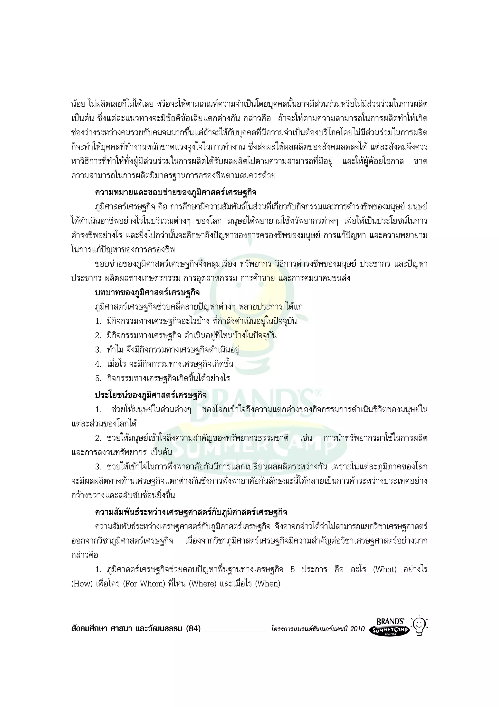 นอย ไมผลิตเลยก็ไมไดเลย หรือจะใหตามเกณฑความจําเปนโดยบุคคลนั้นอาจมีสวนรวมหรือไมมีสวนรวมในการผลิต
เปนตน ซึ่งแตละแนวทางจะมีขอดีขอเสียแตกตางกัน กลาวคือ ถาจะใหตามความสามารถในการผลิตทําใหเกิด
ชองวางระหวางคนรวยกับคนจนมากขึ้นแตถาจะใหกับบุคคลที่มีความจําเปนตองบริโภคโดยไมมีสวนรวมในการผลิต
ก็จะทําใหบุคคลที่ทํางานหนักขาดแรงจูงใจในการทํางาน ซึ่งสงผลใหผลผลิตของสังคมลดลงได แตละสังคมจึงควร
หาวิธีการที่ทําใหทั้งผูมีสวนรวมในการผลิตไดรับผลผลิตไปตามความสามารถที่มีอยู และใหผูดอยโอกาส ขาด
ความสามารถในการผลิตมีมาตรฐานการครองชีพตามสมควรดวย
        ความหมายและขอบขายของภูมิศาสตรเศรษฐกิจ
        ภูมศาสตรเศรษฐกิจ คือ การศึกษามีความสัมพันธในสวนที่เกี่ยวกับกิจกรรมและการดํารงชีพของมนุษย มนุษย
              ิ
ไดดาเนินอาชีพอยางไรในบริเวณตางๆ ของโลก มนุษยไดพยายามใชทรัพยากรตางๆ เพื่อใหเปนประโยชนในการ
    ํ
ดํารงชีพอยางไร และยิ่งไปกวานั้นจะศึกษาถึงปญหาของการครองชีพของมนุษย การแกปญหา และความพยายาม
ในการแกปญหาของการครองชีพ
        ขอบขายของภูมิศาสตรเศรษฐกิจจึงคลุมเรื่อง ทรัพยากร วิธีการดํารงชีพของมนุษย ประชากร และปญหา
ประชากร ผลิตผลทางเกษตรกรรม การอุตสาหกรรม การคาขาย และการคมนาคมขนสง
        บทบาทของภูมิศาสตรเศรษฐกิจ
        ภูมศาสตรเศรษฐกิจชวยคลี่คลายปญหาตางๆ หลายประการ ไดแก
            ิ
        1. มีกิจกรรมทางเศรษฐกิจอะไรบาง ที่กําลังดําเนินอยูในปจจุบัน
        2. มีกิจกรรมทางเศรษฐกิจ ดําเนินอยูที่ไหนบางในปจจุบัน
        3. ทําไม จึงมีกจกรรมทางเศรษฐกิจดําเนินอยู
                           ิ
        4. เมื่อไร จะมีกิจกรรมทางเศรษฐกิจเกิดขึ้น
        5. กิจกรรมทางเศรษฐกิจเกิดขึ้นไดอยางไร
        ประโยชนของภูมิศาสตรเศรษฐกิจ
        1. ชวยใหมนุษยในสวนตางๆ ของโลกเขาใจถึงความแตกตางของกิจกรรมการดําเนินชีวิตของมนุษยใน
แตละสวนของโลกได
        2. ชวยใหมนุษยเขาใจถึงความสําคัญของทรัพยากรธรรมชาติ เชน การนําทรัพยากรมาใชในการผลิต
และการสงวนทรัพยากร เปนตน
        3. ชวยใหเขาใจในการพึ่งพาอาศัยกันมีการแลกเปลี่ยนผลผลิตระหวางกัน เพราะในแตละภูมิภาคของโลก
จะมีผลผลิตทางดานเศรษฐกิจแตกตางกันซึ่งการพึ่งพาอาศัยกันลักษณะนี้ไดกลายเปนการคาระหวางประเทศอยาง
กวางขวางและสลับซับซอนยิ่งขึ้น
        ความสัมพันธระหวางเศรษฐศาสตรกับภูมิศาสตรเศรษฐกิจ
        ความสัมพันธระหวางเศรษฐศาสตรกับภูมิศาสตรเศรษฐกิจ จึงอาจกลาวไดวาไมสามารถแยกวิชาเศรษฐศาสตร
ออกจากวิชาภูมิศาสตรเศรษฐกิจ เนื่องจากวิชาภูมิศาสตรเศรษฐกิจมีความสําคัญตอวิชาเศรษฐศาสตรอยางมาก
กลาวคือ
        1. ภูมศาสตรเศรษฐกิจชวยตอบปญหาพื้นฐานทางเศรษฐกิจ 5 ประการ คือ อะไร (What) อยางไร
                ิ
(How) เพื่อใคร (For Whom) ที่ไหน (Where) และเมื่อไร (When)


สังคมศึกษา ศาสนา และวัฒนธรรม (84) ______________           โครงการแบรนดซัมเมอรแคมป 2010
 