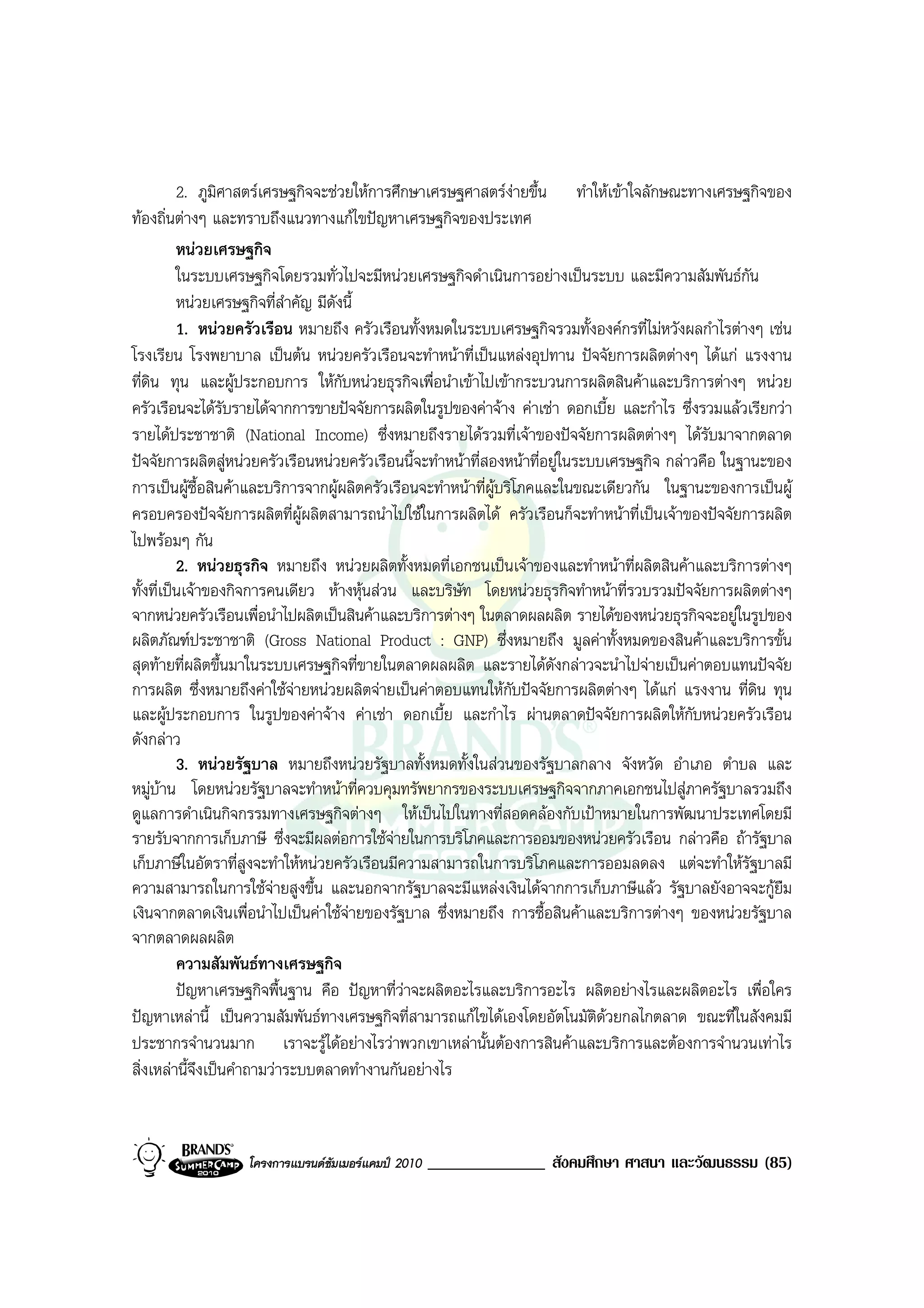 2. ภูมิศาสตรเศรษฐกิจจะชวยใหการศึกษาเศรษฐศาสตรงายขึ้น ทําใหเขาใจลักษณะทางเศรษฐกิจของ
ทองถิ่นตางๆ และทราบถึงแนวทางแกไขปญหาเศรษฐกิจของประเทศ
          หนวยเศรษฐกิจ
          ในระบบเศรษฐกิจโดยรวมทั่วไปจะมีหนวยเศรษฐกิจดําเนินการอยางเปนระบบ และมีความสัมพันธกน     ั
          หนวยเศรษฐกิจที่สําคัญ มีดังนี้
          1. หนวยครัวเรือน หมายถึง ครัวเรือนทั้งหมดในระบบเศรษฐกิจรวมทั้งองคกรที่ไมหวังผลกําไรตางๆ เชน
โรงเรียน โรงพยาบาล เปนตน หนวยครัวเรือนจะทําหนาที่เปนแหลงอุปทาน ปจจัยการผลิตตางๆ ไดแก แรงงาน
ที่ดิน ทุน และผูประกอบการ ใหกับหนวยธุรกิจเพื่อนําเขาไปเขากระบวนการผลิตสินคาและบริการตางๆ หนวย
ครัวเรือนจะไดรับรายไดจากการขายปจจัยการผลิตในรูปของคาจาง คาเชา ดอกเบี้ย และกําไร ซึ่งรวมแลวเรียกวา
รายไดประชาชาติ (National Income) ซึ่งหมายถึงรายไดรวมที่เจาของปจจัยการผลิตตางๆ ไดรับมาจากตลาด
ปจจัยการผลิตสูหนวยครัวเรือนหนวยครัวเรือนนี้จะทําหนาที่สองหนาที่อยูในระบบเศรษฐกิจ กลาวคือ ในฐานะของ
การเปนผูซื้อสินคาและบริการจากผูผลิตครัวเรือนจะทําหนาที่ผูบริโภคและในขณะเดียวกัน ในฐานะของการเปนผู
ครอบครองปจจัยการผลิตที่ผูผลิตสามารถนําไปใชในการผลิตได ครัวเรือนก็จะทําหนาที่เปนเจาของปจจัยการผลิต
ไปพรอมๆ กัน
          2. หนวยธุรกิจ หมายถึง หนวยผลิตทั้งหมดที่เอกชนเปนเจาของและทําหนาที่ผลิตสินคาและบริการตางๆ
ทั้งที่เปนเจาของกิจการคนเดียว หางหุนสวน และบริษัท โดยหนวยธุรกิจทําหนาที่รวบรวมปจจัยการผลิตตางๆ
จากหนวยครัวเรือนเพื่อนําไปผลิตเปนสินคาและบริการตางๆ ในตลาดผลผลิต รายไดของหนวยธุรกิจจะอยูในรูปของ
ผลิตภัณฑประชาชาติ (Gross National Product : GNP) ซึ่งหมายถึง มูลคาทั้งหมดของสินคาและบริการขั้น
สุดทายที่ผลิตขึ้นมาในระบบเศรษฐกิจที่ขายในตลาดผลผลิต และรายไดดังกลาวจะนําไปจายเปนคาตอบแทนปจจัย
การผลิต ซึ่งหมายถึงคาใชจายหนวยผลิตจายเปนคาตอบแทนใหกบปจจัยการผลิตตางๆ ไดแก แรงงาน ที่ดิน ทุน
                                                                  ั
และผูประกอบการ ในรูปของคาจาง คาเชา ดอกเบี้ย และกําไร ผานตลาดปจจัยการผลิตใหกบหนวยครัวเรือน
                                                                                            ั
ดังกลาว
          3. หนวยรัฐบาล หมายถึงหนวยรัฐบาลทั้งหมดทั้งในสวนของรัฐบาลกลาง จังหวัด อําเภอ ตําบล และ
หมูบาน โดยหนวยรัฐบาลจะทําหนาที่ควบคุมทรัพยากรของระบบเศรษฐกิจจากภาคเอกชนไปสูภาครัฐบาลรวมถึง
ดูแลการดําเนินกิจกรรมทางเศรษฐกิจตางๆ ใหเปนไปในทางที่สอดคลองกับเปาหมายในการพัฒนาประเทศโดยมี
รายรับจากการเก็บภาษี ซึ่งจะมีผลตอการใชจายในการบริโภคและการออมของหนวยครัวเรือน กลาวคือ ถารัฐบาล
                                            
เก็บภาษีในอัตราที่สูงจะทําใหหนวยครัวเรือนมีความสามารถในการบริโภคและการออมลดลง แตจะทําใหรัฐบาลมี
ความสามารถในการใชจายสูงขึ้น และนอกจากรัฐบาลจะมีแหลงเงินไดจากการเก็บภาษีแลว รัฐบาลยังอาจจะกูยืม
เงินจากตลาดเงินเพื่อนําไปเปนคาใชจายของรัฐบาล ซึ่งหมายถึง การซื้อสินคาและบริการตางๆ ของหนวยรัฐบาล
จากตลาดผลผลิต
          ความสัมพันธทางเศรษฐกิจ
          ปญหาเศรษฐกิจพื้นฐาน คือ ปญหาที่วาจะผลิตอะไรและบริการอะไร ผลิตอยางไรและผลิตอะไร เพื่อใคร
ปญหาเหลานี้ เปนความสัมพันธทางเศรษฐกิจที่สามารถแกไขไดเองโดยอัตโนมัติดวยกลไกตลาด ขณะที่ในสังคมมี
ประชากรจํานวนมาก เราจะรูไดอยางไรวาพวกเขาเหลานั้นตองการสินคาและบริการและตองการจํานวนเทาไร
สิ่งเหลานี้จึงเปนคําถามวาระบบตลาดทํางานกันอยางไร



                  โครงการแบรนดซัมเมอรแคมป 2010   ______________ สังคมศึกษา ศาสนา และวัฒนธรรม (85)
 