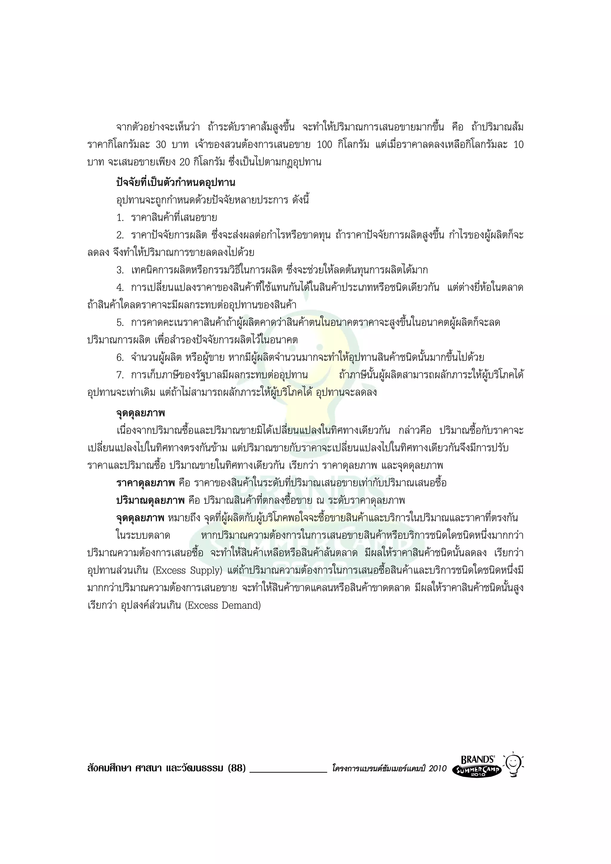 จากตัวอยางจะเห็นวา ถาระดับราคาสมสูงขึ้น จะทําใหปริมาณการเสนอขายมากขึ้น คือ ถาปริมาณสม
ราคากิโลกรัมละ 30 บาท เจาของสวนตองการเสนอขาย 100 กิโลกรัม แตเมื่อราคาลดลงเหลือกิโลกรัมละ 10
บาท จะเสนอขายเพียง 20 กิโลกรัม ซึ่งเปนไปตามกฎอุปทาน
        ปจจัยที่เปนตัวกําหนดอุปทาน
        อุปทานจะถูกกําหนดดวยปจจัยหลายประการ ดังนี้
        1. ราคาสินคาที่เสนอขาย
        2. ราคาปจจัยการผลิต ซึ่งจะสงผลตอกําไรหรือขาดทุน ถาราคาปจจัยการผลิตสูงขึ้น กําไรของผูผลิตก็จะ
ลดลง จึงทําใหปริมาณการขายลดลงไปดวย
        3. เทคนิคการผลิตหรือกรรมวิธีในการผลิต ซึ่งจะชวยใหลดตนทุนการผลิตไดมาก
        4. การเปลี่ยนแปลงราคาของสินคาที่ใชแทนกันไดในสินคาประเภทหรือชนิดเดียวกัน แตตางยี่หอในตลาด
ถาสินคาใดลดราคาจะมีผลกระทบตออุปทานของสินคา
        5. การคาดคะเนราคาสินคาถาผูผลิตคาดวาสินคาตนในอนาคตราคาจะสูงขึ้นในอนาคตผูผลิตก็จะลด
ปริมาณการผลิต เพื่อสํารองปจจัยการผลิตไวในอนาคต
        6. จํานวนผูผลิต หรือผูขาย หากมีผผลิตจํานวนมากจะทําใหอุปทานสินคาชนิดนั้นมากขึ้นไปดวย
                                           ู
        7. การเก็บภาษีของรัฐบาลมีผลกระทบตออุปทาน               ถาภาษีนั้นผูผลิตสามารถผลักภาระใหผูบริโภคได
อุปทานจะเทาเดิม แตถาไมสามารถผลักภาระใหผูบริโภคได อุปทานจะลดลง
                        
        จุดดุลยภาพ
        เนื่องจากปริมาณซื้อและปริมาณขายมิไดเปลี่ยนแปลงในทิศทางเดียวกัน กลาวคือ ปริมาณซื้อกับราคาจะ
เปลี่ยนแปลงไปในทิศทางตรงกันขาม แตปริมาณขายกับราคาจะเปลี่ยนแปลงไปในทิศทางเดียวกันจึงมีการปรับ
ราคาและปริมาณซื้อ ปริมาณขายในทิศทางเดียวกัน เรียกวา ราคาดุลยภาพ และจุดดุลยภาพ
        ราคาดุลยภาพ คือ ราคาของสินคาในระดับที่ปริมาณเสนอขายเทากับปริมาณเสนอซื้อ
        ปริมาณดุลยภาพ คือ ปริมาณสินคาที่ตกลงซื้อขาย ณ ระดับราคาดุลยภาพ
        จุดดุลยภาพ หมายถึง จุดที่ผูผลิตกับผูบริโภคพอใจจะซื้อขายสินคาและบริการในปริมาณและราคาที่ตรงกัน
        ในระบบตลาด           หากปริมาณความตองการในการเสนอขายสินคาหรือบริการชนิดใดชนิดหนึ่งมากกวา
ปริมาณความตองการเสนอซื้อ จะทําใหสินคาเหลือหรือสินคาลนตลาด มีผลใหราคาสินคาชนิดนั้นลดลง เรียกวา
อุปทานสวนเกิน (Excess Supply) แตถาปริมาณความตองการในการเสนอซื้อสินคาและบริการชนิดใดชนิดหนึ่งมี
มากกวาปริมาณความตองการเสนอขาย จะทําใหสินคาขาดแคลนหรือสินคาขาดตลาด มีผลใหราคาสินคาชนิดนั้นสูง
เรียกวา อุปสงคสวนเกิน (Excess Demand)




สังคมศึกษา ศาสนา และวัฒนธรรม (88) ______________              โครงการแบรนดซัมเมอรแคมป 2010
 