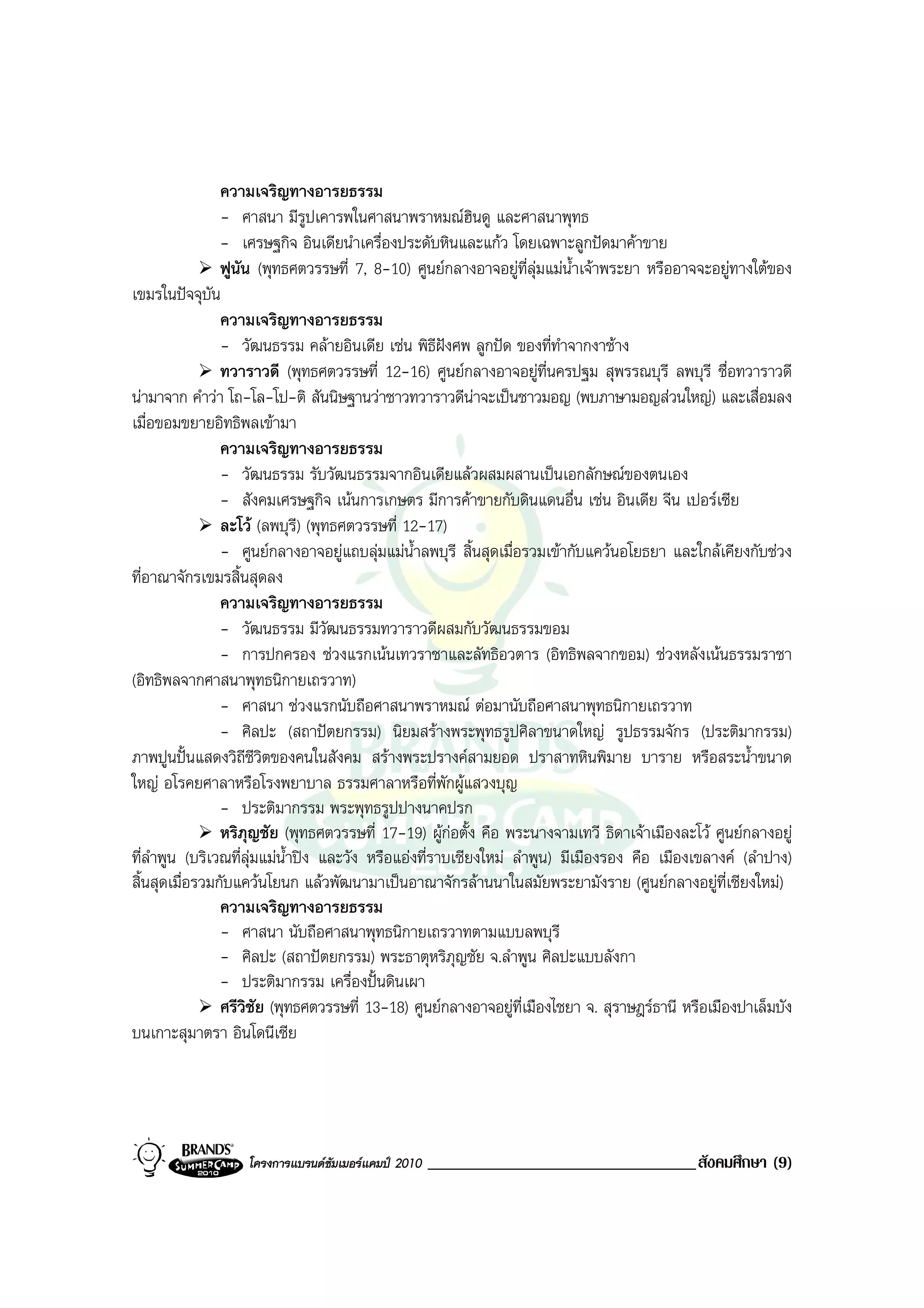 ความเจริญทางอารยธรรม
                - ศาสนา มีรูปเคารพในศาสนาพราหมณฮินดู และศาสนาพุทธ
                - เศรษฐกิจ อินเดียนําเครื่องประดับหินและแกว โดยเฉพาะลูกปดมาคาขาย
                ฟูนัน (พุทธศตวรรษที่ 7, 8-10) ศูนยกลางอาจอยูที่ลุมแมนําเจาพระยา หรืออาจจะอยูทางใตของ
                                                                            ้
เขมรในปจจุบัน
                ความเจริญทางอารยธรรม
                - วัฒนธรรม คลายอินเดีย เชน พิธีฝงศพ ลูกปด ของที่ทําจากงาชาง
                                                       
                ทวาราวดี (พุทธศตวรรษที่ 12-16) ศูนยกลางอาจอยูที่นครปฐม สุพรรณบุรี ลพบุรี ชื่อทวาราวดี
นามาจาก คําวา โถ-โล-โป-ติ สันนิษฐานวาชาวทวาราวดีนาจะเปนชาวมอญ (พบภาษามอญสวนใหญ) และเสื่อมลง
เมื่อขอมขยายอิทธิพลเขามา
                ความเจริญทางอารยธรรม
                - วัฒนธรรม รับวัฒนธรรมจากอินเดียแลวผสมผสานเปนเอกลักษณของตนเอง
                - สังคมเศรษฐกิจ เนนการเกษตร มีการคาขายกับดินแดนอื่น เชน อินเดีย จีน เปอรเซีย
                ละโว (ลพบุรี) (พุทธศตวรรษที่ 12-17)
                - ศูนยกลางอาจอยูแถบลุมแมน้ําลพบุรี สิ้นสุดเมื่อรวมเขากับแควนอโยธยา และใกลเคียงกับชวง
ที่อาณาจักรเขมรสิ้นสุดลง
                ความเจริญทางอารยธรรม
                - วัฒนธรรม มีวัฒนธรรมทวาราวดีผสมกับวัฒนธรรมขอม
                - การปกครอง ชวงแรกเนนเทวราชาและลัทธิอวตาร (อิทธิพลจากขอม) ชวงหลังเนนธรรมราชา
(อิทธิพลจากศาสนาพุทธนิกายเถรวาท)
                - ศาสนา ชวงแรกนับถือศาสนาพราหมณ ตอมานับถือศาสนาพุทธนิกายเถรวาท
                - ศิลปะ (สถาปตยกรรม) นิยมสรางพระพุทธรูปศิลาขนาดใหญ รูปธรรมจักร (ประติมากรรม)
ภาพปูนปนแสดงวิถีชีวิตของคนในสังคม สรางพระปรางคสามยอด ปราสาทหินพิมาย บาราย หรือสระน้ําขนาด
ใหญ อโรคยศาลาหรือโรงพยาบาล ธรรมศาลาหรือที่พักผูแสวงบุญ
                - ประติมากรรม พระพุทธรูปปางนาคปรก
                หริภุญชัย (พุทธศตวรรษที่ 17-19) ผูกอตั้ง คือ พระนางจามเทวี ธิดาเจาเมืองละโว ศูนยกลางอยู
ที่ลําพูน (บริเวณที่ลุมแมน้ําปง และวัง หรือแองที่ราบเชียงใหม ลําพูน) มีเมืองรอง คือ เมืองเขลางค (ลําปาง)
สิ้นสุดเมื่อรวมกับแควนโยนก แลวพัฒนามาเปนอาณาจักรลานนาในสมัยพระยามังราย (ศูนยกลางอยูที่เชียงใหม)
                ความเจริญทางอารยธรรม
                - ศาสนา นับถือศาสนาพุทธนิกายเถรวาทตามแบบลพบุรี
                - ศิลปะ (สถาปตยกรรม) พระธาตุหริภุญชัย จ.ลําพูน ศิลปะแบบลังกา
                - ประติมากรรม เครื่องปนดินเผา
                ศรีวิชัย (พุทธศตวรรษที่ 13-18) ศูนยกลางอาจอยูท่เมืองไชยา จ. สุราษฎรธานี หรือเมืองปาเล็มบัง
                                                                    ี
บนเกาะสุมาตรา อินโดนีเซีย




                   โครงการแบรนดซัมเมอรแคมป 2010   ________________________________สังคมศึกษา (9)
 