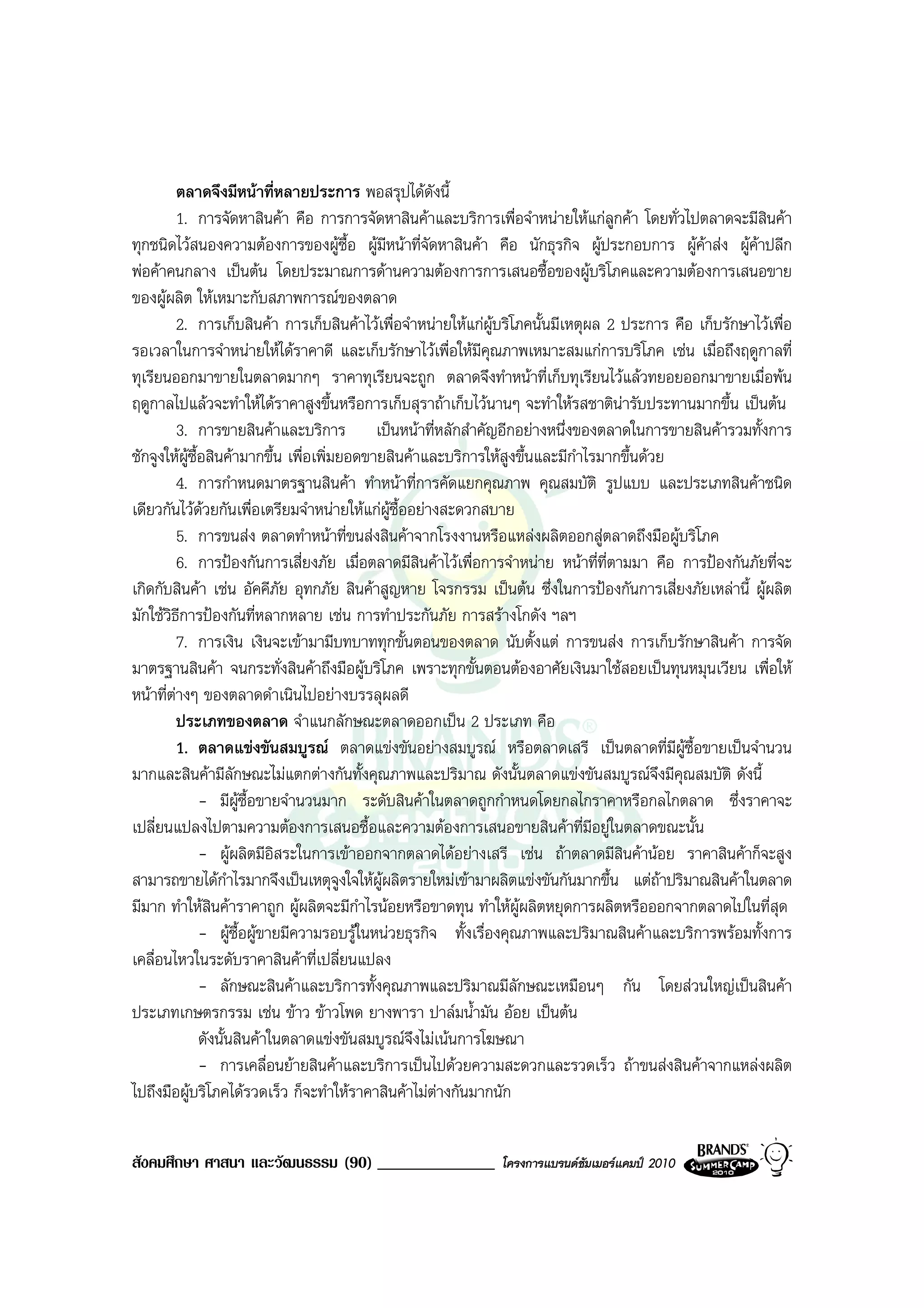 ตลาดจึงมีหนาที่หลายประการ พอสรุปไดดงนี้   ั
           1. การจัดหาสินคา คือ การการจัดหาสินคาและบริการเพื่อจําหนายใหแกลกคา โดยทั่วไปตลาดจะมีสินคา
                                                                                      ู
ทุกชนิดไวสนองความตองการของผูซื้อ ผูมหนาที่จัดหาสินคา คือ นักธุรกิจ ผูประกอบการ ผูคาสง ผูคาปลีก
                                              ี
พอคาคนกลาง เปนตน โดยประมาณการดานความตองการการเสนอซื้อของผูบริโภคและความตองการเสนอขาย
ของผูผลิต ใหเหมาะกับสภาพการณของตลาด
           2. การเก็บสินคา การเก็บสินคาไวเพื่อจําหนายใหแกผูบริโภคนั้นมีเหตุผล 2 ประการ คือ เก็บรักษาไวเพื่อ
รอเวลาในการจําหนายใหไดราคาดี และเก็บรักษาไวเพื่อใหมีคุณภาพเหมาะสมแกการบริโภค เชน เมื่อถึงฤดูกาลที่
ทุเรียนออกมาขายในตลาดมากๆ ราคาทุเรียนจะถูก ตลาดจึงทําหนาที่เก็บทุเรียนไวแลวทยอยออกมาขายเมื่อพน
ฤดูกาลไปแลวจะทําใหไดราคาสูงขึ้นหรือการเก็บสุราถาเก็บไวนานๆ จะทําใหรสชาตินารับประทานมากขึ้น เปนตน
           3. การขายสินคาและบริการ เปนหนาที่หลักสําคัญอีกอยางหนึ่งของตลาดในการขายสินคารวมทั้งการ
ชักจูงใหผซื้อสินคามากขึ้น เพื่อเพิ่มยอดขายสินคาและบริการใหสูงขึ้นและมีกําไรมากขึ้นดวย
             ู
           4. การกําหนดมาตรฐานสินคา ทําหนาที่การคัดแยกคุณภาพ คุณสมบัติ รูปแบบ และประเภทสินคาชนิด
เดียวกันไวดวยกันเพื่อเตรียมจําหนายใหแกผูซื้ออยางสะดวกสบาย
           5. การขนสง ตลาดทําหนาที่ขนสงสินคาจากโรงงานหรือแหลงผลิตออกสูตลาดถึงมือผูบริโภค
           6. การปองกันการเสี่ยงภัย เมื่อตลาดมีสินคาไวเพื่อการจําหนาย หนาที่ที่ตามมา คือ การปองกันภัยที่จะ
เกิดกับสินคา เชน อัคคีภัย อุทกภัย สินคาสูญหาย โจรกรรม เปนตน ซึ่งในการปองกันการเสี่ยงภัยเหลานี้ ผูผลิต
มักใชวิธีการปองกันที่หลากหลาย เชน การทําประกันภัย การสรางโกดัง ฯลฯ
           7. การเงิน เงินจะเขามามีบทบาททุกขั้นตอนของตลาด นับตั้งแต การขนสง การเก็บรักษาสินคา การจัด
มาตรฐานสินคา จนกระทั่งสินคาถึงมือผูบริโภค เพราะทุกขั้นตอนตองอาศัยเงินมาใชสอยเปนทุนหมุนเวียน เพื่อให
หนาที่ตางๆ ของตลาดดําเนินไปอยางบรรลุผลดี
         
           ประเภทของตลาด จําแนกลักษณะตลาดออกเปน 2 ประเภท คือ
           1. ตลาดแขงขันสมบูรณ ตลาดแขงขันอยางสมบูรณ หรือตลาดเสรี เปนตลาดที่มีผูซื้อขายเปนจํานวน
มากและสินคามีลักษณะไมแตกตางกันทั้งคุณภาพและปริมาณ ดังนั้นตลาดแขงขันสมบูรณจึงมีคุณสมบัติ ดังนี้
               - มีผูซื้อขายจํานวนมาก ระดับสินคาในตลาดถูกกําหนดโดยกลไกราคาหรือกลไกตลาด ซึ่งราคาจะ
เปลี่ยนแปลงไปตามความตองการเสนอซื้อและความตองการเสนอขายสินคาที่มีอยูในตลาดขณะนั้น
               - ผูผลิตมีอิสระในการเขาออกจากตลาดไดอยางเสรี เชน ถาตลาดมีสินคานอย ราคาสินคาก็จะสูง
สามารถขายไดกาไรมากจึงเปนเหตุจงใจใหผูผลิตรายใหมเขามาผลิตแขงขันกันมากขึ้น แตถาปริมาณสินคาในตลาด
                     ํ                 ู
มีมาก ทําใหสินคาราคาถูก ผูผลิตจะมีกําไรนอยหรือขาดทุน ทําใหผูผลิตหยุดการผลิตหรือออกจากตลาดไปในที่สุด
               - ผูซื้อผูขายมีความรอบรูในหนวยธุรกิจ ทั้งเรื่องคุณภาพและปริมาณสินคาและบริการพรอมทั้งการ
เคลื่อนไหวในระดับราคาสินคาที่เปลี่ยนแปลง
               - ลักษณะสินคาและบริการทั้งคุณภาพและปริมาณมีลักษณะเหมือนๆ กัน โดยสวนใหญเปนสินคา
ประเภทเกษตรกรรม เชน ขาว ขาวโพด ยางพารา ปาลมน้ํามัน ออย เปนตน
               ดังนั้นสินคาในตลาดแขงขันสมบูรณจึงไมเนนการโฆษณา
               - การเคลื่อนยายสินคาและบริการเปนไปดวยความสะดวกและรวดเร็ว ถาขนสงสินคาจากแหลงผลิต
ไปถึงมือผูบริโภคไดรวดเร็ว ก็จะทําใหราคาสินคาไมตางกันมากนัก


สังคมศึกษา ศาสนา และวัฒนธรรม (90) ______________                โครงการแบรนดซัมเมอรแคมป 2010
 