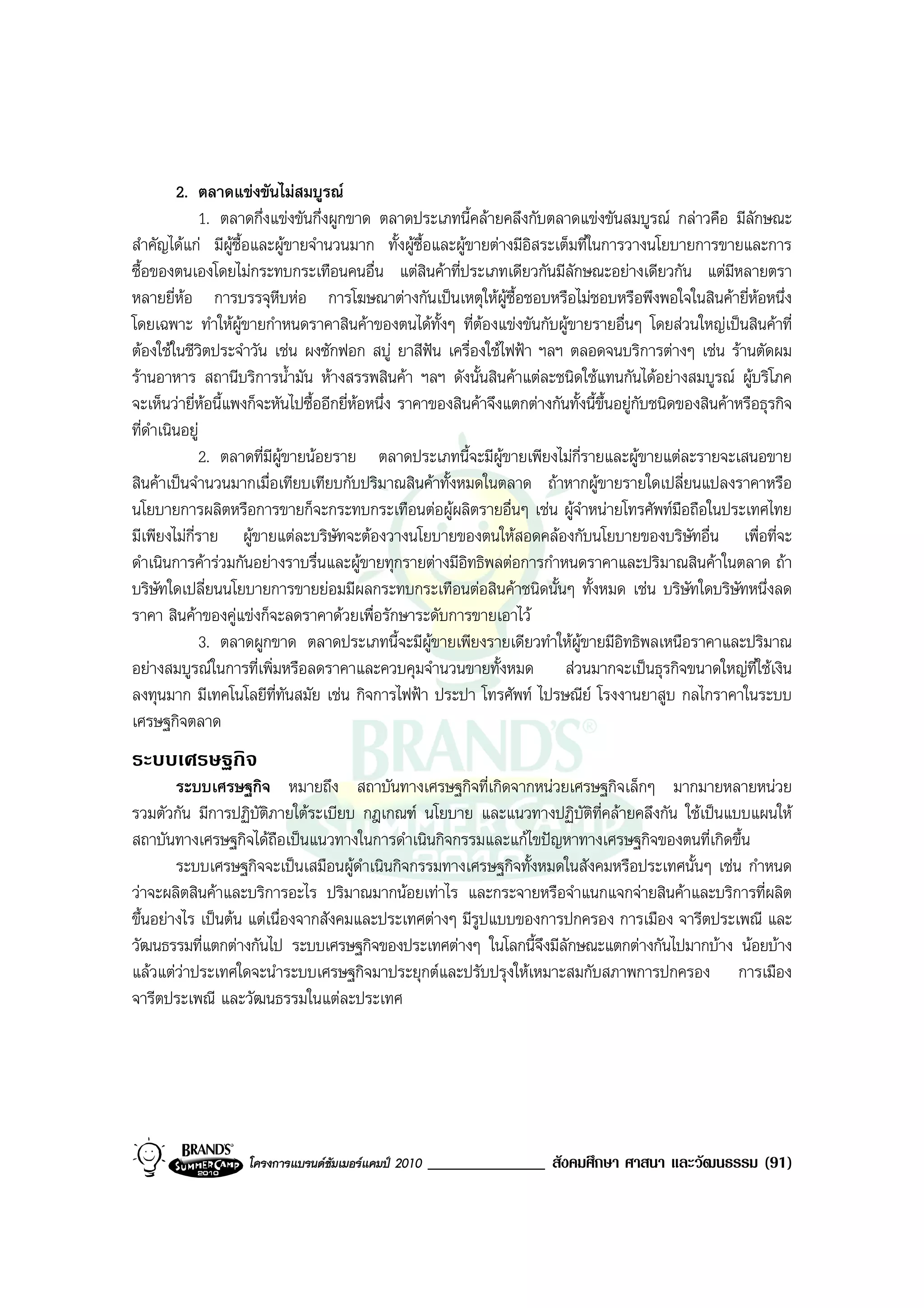 2. ตลาดแขงขันไมสมบูรณ
             1. ตลาดกึ่งแขงขันกึ่งผูกขาด ตลาดประเภทนี้คลายคลึงกับตลาดแขงขันสมบูรณ กลาวคือ มีลักษณะ
สําคัญไดแก มีผูซื้อและผูขายจํานวนมาก ทั้งผูซื้อและผูขายตางมีอิสระเต็มที่ในการวางนโยบายการขายและการ
ซื้อของตนเองโดยไมกระทบกระเทือนคนอื่น แตสินคาที่ประเภทเดียวกันมีลักษณะอยางเดียวกัน แตมีหลายตรา
หลายยี่หอ การบรรจุหีบหอ การโฆษณาตางกันเปนเหตุใหผูซื้อชอบหรือไมชอบหรือพึงพอใจในสินคายี่หอหนึ่ง
โดยเฉพาะ ทําใหผูขายกําหนดราคาสินคาของตนไดทั้งๆ ที่ตองแขงขันกับผูขายรายอื่นๆ โดยสวนใหญเปนสินคาที่
                                                             
ตองใชในชีวิตประจําวัน เชน ผงซักฟอก สบู ยาสีฟน เครื่องใชไฟฟา ฯลฯ ตลอดจนบริการตางๆ เชน รานตัดผม
รานอาหาร สถานีบริการน้ํามัน หางสรรพสินคา ฯลฯ ดังนั้นสินคาแตละชนิดใชแทนกันไดอยางสมบูรณ ผูบริโภค
จะเห็นวายี่หอนี้แพงก็จะหันไปซื้ออีกยี่หอหนึ่ง ราคาของสินคาจึงแตกตางกันทั้งนี้ขึ้นอยูกบชนิดของสินคาหรือธุรกิจ
                                                                                           ั
ที่ดําเนินอยู
               2. ตลาดที่มีผูขายนอยราย ตลาดประเภทนี้จะมีผูขายเพียงไมกี่รายและผูขายแตละรายจะเสนอขาย
สินคาเปนจํานวนมากเมื่อเทียบเทียบกับปริมาณสินคาทั้งหมดในตลาด ถาหากผูขายรายใดเปลี่ยนแปลงราคาหรือ
นโยบายการผลิตหรือการขายก็จะกระทบกระเทือนตอผูผลิตรายอื่นๆ เชน ผูจาหนายโทรศัพทมอถือในประเทศไทย
                                                                              ํ                  ื
มีเพียงไมกี่ราย ผูขายแตละบริษัทจะตองวางนโยบายของตนใหสอดคลองกับนโยบายของบริษัทอื่น เพื่อที่จะ
ดําเนินการคารวมกันอยางราบรื่นและผูขายทุกรายตางมีอิทธิพลตอการกําหนดราคาและปริมาณสินคาในตลาด ถา
บริษัทใดเปลี่ยนนโยบายการขายยอมมีผลกระทบกระเทือนตอสินคาชนิดนั้นๆ ทั้งหมด เชน บริษัทใดบริษัทหนึ่งลด
ราคา สินคาของคูแขงก็จะลดราคาดวยเพื่อรักษาระดับการขายเอาไว
               3. ตลาดผูกขาด ตลาดประเภทนี้จะมีผูขายเพียงรายเดียวทําใหผูขายมีอิทธิพลเหนือราคาและปริมาณ
อยางสมบูรณในการที่เพิ่มหรือลดราคาและควบคุมจํานวนขายทั้งหมด สวนมากจะเปนธุรกิจขนาดใหญที่ใชเงิน
ลงทุนมาก มีเทคโนโลยีที่ทันสมัย เชน กิจการไฟฟา ประปา โทรศัพท ไปรษณีย โรงงานยาสูบ กลไกราคาในระบบ
เศรษฐกิจตลาด
ระบบเศรษฐกิจ
        ระบบเศรษฐกิจ หมายถึง สถาบันทางเศรษฐกิจที่เกิดจากหนวยเศรษฐกิจเล็กๆ มากมายหลายหนวย
รวมตัวกัน มีการปฏิบติภายใตระเบียบ กฎเกณฑ นโยบาย และแนวทางปฏิบัติที่คลายคลึงกัน ใชเปนแบบแผนให
                     ั
สถาบันทางเศรษฐกิจไดถือเปนแนวทางในการดําเนินกิจกรรมและแกไขปญหาทางเศรษฐกิจของตนที่เกิดขึ้น
        ระบบเศรษฐกิจจะเปนเสมือนผูดําเนินกิจกรรมทางเศรษฐกิจทั้งหมดในสังคมหรือประเทศนั้นๆ เชน กําหนด
วาจะผลิตสินคาและบริการอะไร ปริมาณมากนอยเทาไร และกระจายหรือจําแนกแจกจายสินคาและบริการที่ผลิต
ขึ้นอยางไร เปนตน แตเนื่องจากสังคมและประเทศตางๆ มีรูปแบบของการปกครอง การเมือง จารีตประเพณี และ
วัฒนธรรมที่แตกตางกันไป ระบบเศรษฐกิจของประเทศตางๆ ในโลกนี้จึงมีลักษณะแตกตางกันไปมากบาง นอยบาง
แลวแตวาประเทศใดจะนําระบบเศรษฐกิจมาประยุกตและปรับปรุงใหเหมาะสมกับสภาพการปกครอง การเมือง
จารีตประเพณี และวัฒนธรรมในแตละประเทศ




                    โครงการแบรนดซัมเมอรแคมป 2010   ______________ สังคมศึกษา ศาสนา และวัฒนธรรม (91)
 