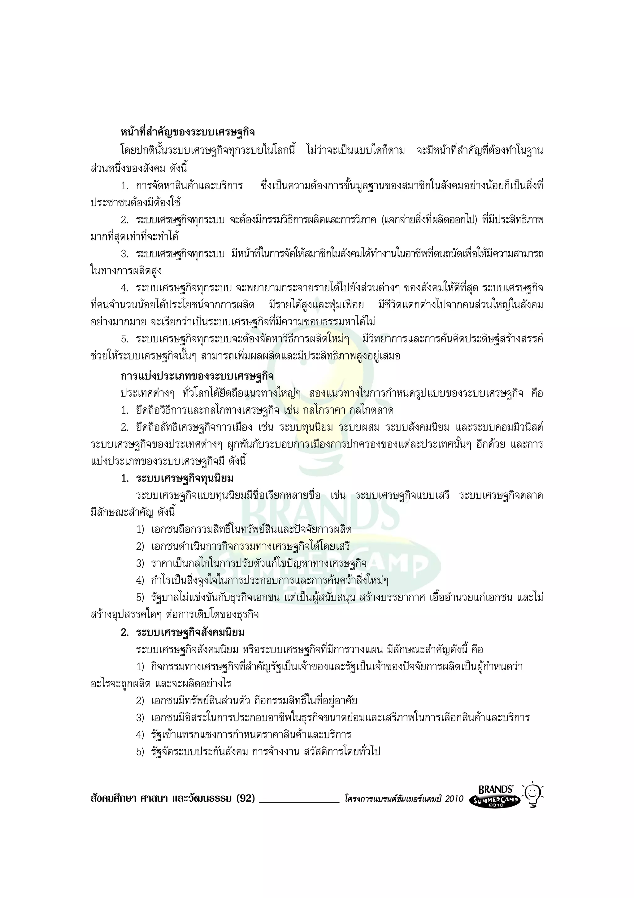 หนาที่สําคัญของระบบเศรษฐกิจ
        โดยปกตินั้นระบบเศรษฐกิจทุกระบบในโลกนี้ ไมวาจะเปนแบบใดก็ตาม จะมีหนาที่สําคัญที่ตองทําในฐาน
สวนหนึ่งของสังคม ดังนี้
        1. การจัดหาสินคาและบริการ ซึ่งเปนความตองการขั้นมูลฐานของสมาชิกในสังคมอยางนอยก็เปนสิ่งที่
ประชาชนตองมีตองใช
                  
        2. ระบบเศรษฐกิจทุกระบบ จะตองมีกรรมวิธีการผลิตและการวิภาค (แจกจายสิ่งที่ผลิตออกไป) ที่มีประสิทธิภาพ
มากที่สุดเทาที่จะทําได
        3. ระบบเศรษฐกิจทุกระบบ มีหนาที่ในการจัดใหสมาชิกในสังคมไดทํางานในอาชีพที่ตนถนัดเพื่อใหมีความสามารถ
ในทางการผลิตสูง
        4. ระบบเศรษฐกิจทุกระบบ จะพยายามกระจายรายไดไปยังสวนตางๆ ของสังคมใหดีที่สุด ระบบเศรษฐกิจ
ที่คนจํานวนนอยไดประโยชนจากการผลิต มีรายไดสูงและฟุมเฟอย มีชีวิตแตกตางไปจากคนสวนใหญในสังคม
อยางมากมาย จะเรียกวาเปนระบบเศรษฐกิจที่มีความชอบธรรมหาไดไม
        5. ระบบเศรษฐกิจทุกระบบจะตองจัดหาวิธีการผลิตใหมๆ มีวิทยาการและการคนคิดประดิษฐสรางสรรค
ชวยใหระบบเศรษฐกิจนั้นๆ สามารถเพิ่มผลผลิตและมีประสิทธิภาพสูงอยูเสมอ
        การแบงประเภทของระบบเศรษฐกิจ
        ประเทศตางๆ ทั่วโลกไดยึดถือแนวทางใหญๆ สองแนวทางในการกําหนดรูปแบบของระบบเศรษฐกิจ คือ
        1. ยึดถือวิธการและกลไกทางเศรษฐกิจ เชน กลไกราคา กลไกตลาด
                      ี
        2. ยึดถือลัทธิเศรษฐกิจการเมือง เชน ระบบทุนนิยม ระบบผสม ระบบสังคมนิยม และระบบคอมมิวนิสต
ระบบเศรษฐกิจของประเทศตางๆ ผูกพันกับระบอบการเมืองการปกครองของแตละประเทศนั้นๆ อีกดวย และการ
แบงประเภทของระบบเศรษฐกิจมี ดังนี้
        1. ระบบเศรษฐกิจทุนนิยม
            ระบบเศรษฐกิจแบบทุนนิยมมีชื่อเรียกหลายชื่อ เชน ระบบเศรษฐกิจแบบเสรี ระบบเศรษฐกิจตลาด
มีลักษณะสําคัญ ดังนี้
            1) เอกชนถือกรรมสิทธิ์ในทรัพยสินและปจจัยการผลิต
            2) เอกชนดําเนินการกิจกรรมทางเศรษฐกิจไดโดยเสรี
            3) ราคาเปนกลไกในการปรับตัวแกไขปญหาทางเศรษฐกิจ
            4) กําไรเปนสิ่งจูงใจในการประกอบการและการคนควาสิ่งใหมๆ
            5) รัฐบาลไมแขงขันกับธุรกิจเอกชน แตเปนผูสนับสนุน สรางบรรยากาศ เอื้ออํานวยแกเอกชน และไม
สรางอุปสรรคใดๆ ตอการเติบโตของธุรกิจ
        2. ระบบเศรษฐกิจสังคมนิยม
            ระบบเศรษฐกิจสังคมนิยม หรือระบบเศรษฐกิจที่มีการวางแผน มีลักษณะสําคัญดังนี้ คือ
            1) กิจกรรมทางเศรษฐกิจที่สําคัญรัฐเปนเจาของและรัฐเปนเจาของปจจัยการผลิตเปนผูกําหนดวา
อะไรจะถูกผลิต และจะผลิตอยางไร
            2) เอกชนมีทรัพยสินสวนตัว ถือกรรมสิทธิ์ในที่อยูอาศัย
            3) เอกชนมีอิสระในการประกอบอาชีพในธุรกิจขนาดยอมและเสรีภาพในการเลือกสินคาและบริการ
            4) รัฐเขาแทรกแซงการกําหนดราคาสินคาและบริการ
            5) รัฐจัดระบบประกันสังคม การจางงาน สวัสดิการโดยทั่วไป

สังคมศึกษา ศาสนา และวัฒนธรรม (92) ______________             โครงการแบรนดซัมเมอรแคมป 2010
 