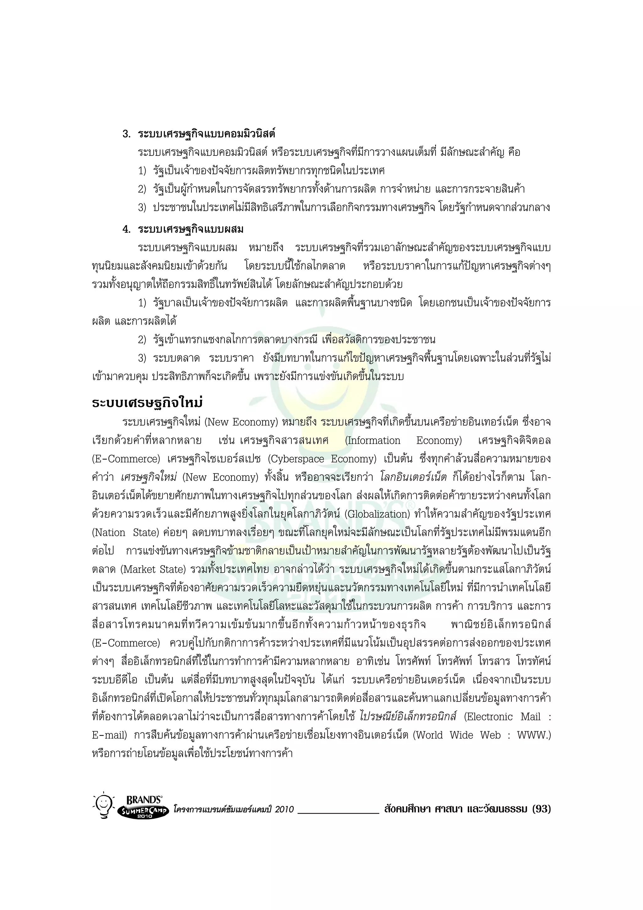 3. ระบบเศรษฐกิจแบบคอมมิวนิสต
           ระบบเศรษฐกิจแบบคอมมิวนิสต หรือระบบเศรษฐกิจที่มีการวางแผนเต็มที่ มีลักษณะสําคัญ คือ
           1) รัฐเปนเจาของปจจัยการผลิตทรัพยากรทุกชนิดในประเทศ
           2) รัฐเปนผูกําหนดในการจัดสรรทรัพยากรทั้งดานการผลิต การจําหนาย และการกระจายสินคา
           3) ประชาชนในประเทศไมมีสิทธิเสรีภาพในการเลือกกิจกรรมทางเศรษฐกิจ โดยรัฐกําหนดจากสวนกลาง
       4. ระบบเศรษฐกิจแบบผสม
           ระบบเศรษฐกิจแบบผสม หมายถึง ระบบเศรษฐกิจที่รวมเอาลักษณะสําคัญของระบบเศรษฐกิจแบบ
ทุนนิยมและสังคมนิยมเขาดวยกัน โดยระบบนี้ใชกลไกตลาด หรือระบบราคาในการแกปญหาเศรษฐกิจตางๆ
รวมทั้งอนุญาตใหถือกรรมสิทธิ์ในทรัพยสินได โดยลักษณะสําคัญประกอบดวย
           1) รัฐบาลเปนเจาของปจจัยการผลิต และการผลิตพื้นฐานบางชนิด โดยเอกชนเปนเจาของปจจัยการ
ผลิต และการผลิตได
           2) รัฐเขาแทรกแซงกลไกการตลาดบางกรณี เพื่อสวัสดิการของประชาชน
           3) ระบบตลาด ระบบราคา ยังมีบทบาทในการแกไขปญหาเศรษฐกิจพื้นฐานโดยเฉพาะในสวนที่รัฐไม
เขามาควบคุม ประสิทธิภาพก็จะเกิดขึ้น เพราะยังมีการแขงขันเกิดขึ้นในระบบ
ระบบเศรษฐกิจใหม
         ระบบเศรษฐกิจใหม (New Economy) หมายถึง ระบบเศรษฐกิจที่เกิดขึ้นบนเครือขายอินเทอรเน็ต ซึ่งอาจ
เรียกดวยคําที่ห ลากหลาย เชน เศรษฐกิจสารสนเทศ (Information Economy) เศรษฐกิจดิจิตอล
(E-Commerce) เศรษฐกิจไซเบอรสเปซ (Cyberspace Economy) เปนตน ซึ่งทุกคําลวนสื่อความหมายของ
คําวา เศรษฐกิจใหม (New Economy) ทั้งสิ้น หรืออาจจะเรียกวา โลกอินเตอรเน็ต ก็ไดอยางไรก็ตาม โลก-
อินเตอรเน็ตไดขยายศักยภาพในทางเศรษฐกิจไปทุกสวนของโลก สงผลใหเกิดการติดตอคาขายระหวางคนทั้งโลก
ดวยความรวดเร็วและมีศักยภาพสูงยิ่งโลกในยุคโลกาภิวัตน (Globalization) ทําใหความสําคัญของรัฐประเทศ
(Nation State) คอยๆ ลดบทบาทลงเรื่อยๆ ขณะที่โลกยุคใหมจะมีลักษณะเปนโลกที่รัฐประเทศไมมีพรมแดนอีก
ตอไป การแขงขันทางเศรษฐกิจขามชาติกลายเปนเปาหมายสําคัญในการพัฒนารัฐหลายรัฐตองพัฒนาไปเปนรัฐ
ตลาด (Market State) รวมทั้งประเทศไทย อาจกลาวไดวา ระบบเศรษฐกิจใหมไดเกิดขึ้นตามกระแสโลกาภิวัตน
เปนระบบเศรษฐกิจที่ตองอาศัยความรวดเร็วความยืดหยุนและนวัตกรรมทางเทคโนโลยีใหม ที่มีการนําเทคโนโลยี
สารสนเทศ เทคโนโลยีชวภาพ และเทคโนโลยีโลหะและวัสดุมาใชในกระบวนการผลิต การคา การบริการ และการ
                        ี
สื่ อ สารโทรคมนาคมที่ ท วี ค วามเข ม ข น มากขึ้ น อี ก ทั้ ง ความก า วหน า ของธุ ร กิ จ พาณิ ช ย อิ เ ล็ ก ทรอนิ ก ส
(E-Commerce) ควบคูไปกับกติกาการคาระหวางประเทศที่มีแนวโนมเปนอุปสรรคตอการสงออกของประเทศ
ตางๆ สื่ออิเล็กทรอนิกสที่ใชในการทําการคามีความหลากหลาย อาทิเชน โทรศัพท โทรศัพท โทรสาร โทรทัศน
ระบบอีดีไอ เปนตน แตสื่อที่มีบทบาทสูงสุดในปจจุบัน ไดแก ระบบเครือขายอินเตอรเน็ต เนื่องจากเปนระบบ
อิเล็กทรอนิกสที่เปดโอกาสใหประชาชนทั่วทุกมุมโลกสามารถติดตอสื่อสารและคนหาแลกเปลี่ยนขอมูลทางการคา
ที่ตองการไดตลอดเวลาไมวาจะเปนการสื่อสารทางการคาโดยใช ไปรษณียอิเล็กทรอนิกส (Electronic Mail :
E-mail) การสืบคนขอมูลทางการคาผานเครือขายเชื่อมโยงทางอินเตอรเน็ต (World Wide Web : WWW.)
หรือการถายโอนขอมูลเพื่อใชประโยชนทางการคา


                     โครงการแบรนดซัมเมอรแคมป 2010   ______________ สังคมศึกษา ศาสนา และวัฒนธรรม (93)
 