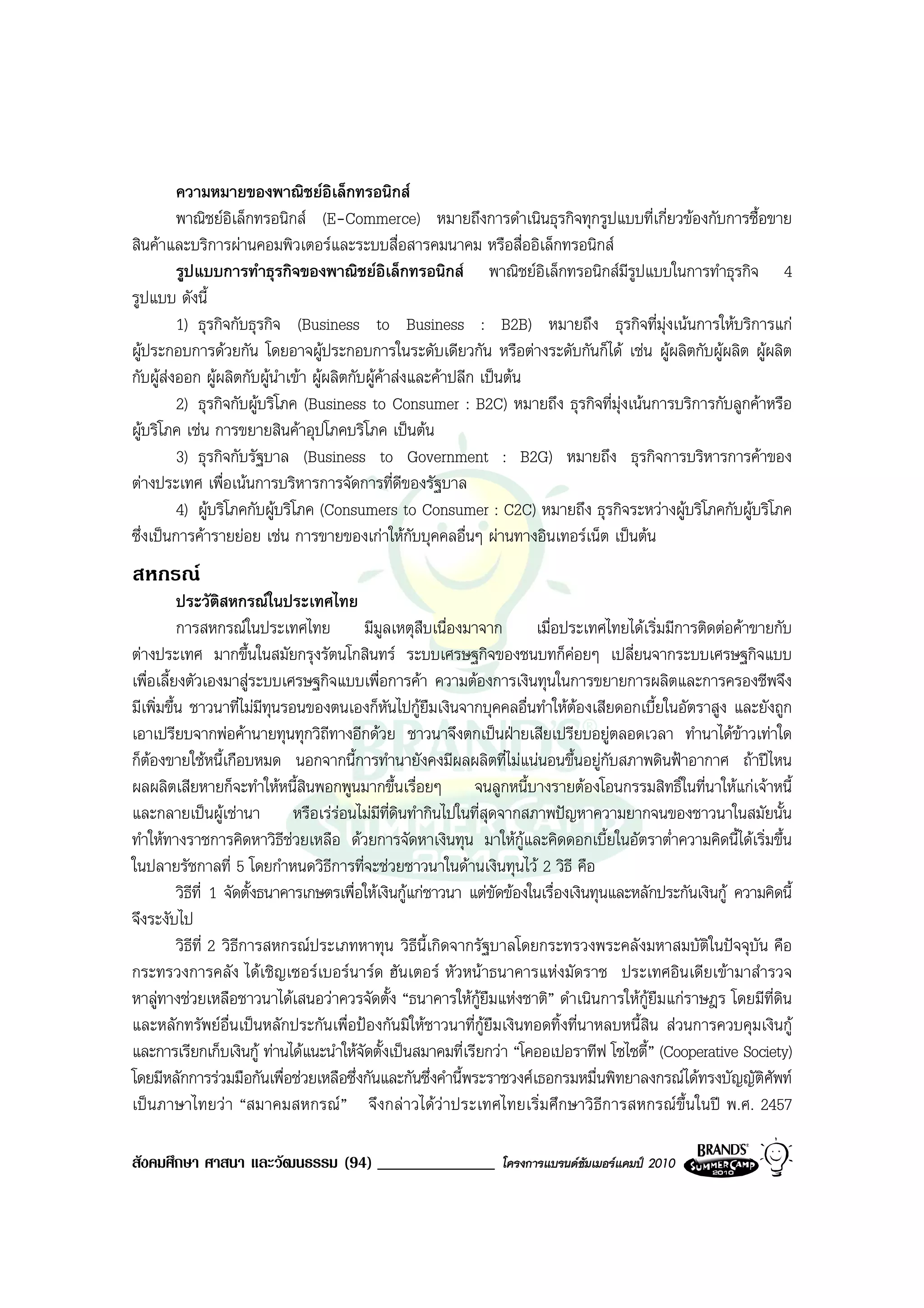 ความหมายของพาณิชยอิเล็กทรอนิกส
         พาณิชยอิเล็กทรอนิกส (E-Commerce) หมายถึงการดําเนินธุรกิจทุกรูปแบบที่เกี่ยวของกับการซื้อขาย
สินคาและบริการผานคอมพิวเตอรและระบบสื่อสารคมนาคม หรือสื่ออิเล็กทรอนิกส
         รูปแบบการทําธุรกิจของพาณิชยอิเล็กทรอนิกส พาณิชยอิเล็กทรอนิกสมีรูปแบบในการทําธุรกิจ 4
รูปแบบ ดังนี้
         1) ธุรกิจกับธุรกิจ (Business to Business : B2B) หมายถึง ธุรกิจที่มุงเนนการใหบริการแก
ผูประกอบการดวยกัน โดยอาจผูประกอบการในระดับเดียวกัน หรือตางระดับกันก็ได เชน ผูผลิตกับผูผลิต ผูผลิต
กับผูสงออก ผูผลิตกับผูนําเขา ผูผลิตกับผูคาสงและคาปลีก เปนตน
         2) ธุรกิจกับผูบริโภค (Business to Consumer : B2C) หมายถึง ธุรกิจที่มุงเนนการบริการกับลูกคาหรือ
ผูบริโภค เชน การขยายสินคาอุปโภคบริโภค เปนตน
         3) ธุรกิจกับรัฐบาล (Business to Government : B2G) หมายถึง ธุรกิจการบริหารการคาของ
ตางประเทศ เพื่อเนนการบริหารการจัดการที่ดีของรัฐบาล
         4) ผูบริโภคกับผูบริโภค (Consumers to Consumer : C2C) หมายถึง ธุรกิจระหวางผูบริโภคกับผูบริโภค
ซึ่งเปนการคารายยอย เชน การขายของเกาใหกับบุคคลอื่นๆ ผานทางอินเทอรเน็ต เปนตน
สหกรณ
          ประวัติสหกรณในประเทศไทย
          การสหกรณในประเทศไทย               มีมูลเหตุสืบเนื่องมาจาก     เมื่อประเทศไทยไดเริ่มมีการติดตอคาขายกับ
ตางประเทศ มากขึ้นในสมัยกรุงรัตนโกสินทร ระบบเศรษฐกิจของชนบทก็คอยๆ เปลี่ยนจากระบบเศรษฐกิจแบบ
เพื่อเลี้ยงตัวเองมาสูระบบเศรษฐกิจแบบเพื่อการคา ความตองการเงินทุนในการขยายการผลิตและการครองชีพจึง
มีเพิ่มขึ้น ชาวนาที่ไมมีทุนรอนของตนเองก็หนไปกูยืมเงินจากบุคคลอื่นทําใหตองเสียดอกเบี้ยในอัตราสูง และยังถูก
                                                  ั
เอาเปรียบจากพอคานายทุนทุกวิถีทางอีกดวย ชาวนาจึงตกเปนฝายเสียเปรียบอยูตลอดเวลา ทํานาไดขาวเทาใด
ก็ตองขายใชหนี้เกือบหมด นอกจากนี้การทํานายังคงมีผลผลิตที่ไมแนนอนขึ้นอยูกับสภาพดินฟาอากาศ ถาปไหน
ผลผลิตเสียหายก็จะทําใหหนี้สนพอกพูนมากขึ้นเรื่อยๆ จนลูกหนี้บางรายตองโอนกรรมสิทธิ์ในที่นาใหแกเจาหนี้
                                  ิ
และกลายเปนผูเชานา หรือเรรอนไมมีท่ดินทํากินไปในที่สุดจากสภาพปญหาความยากจนของชาวนาในสมัยนั้น
                                                    ี
ทําใหทางราชการคิดหาวิธีชวยเหลือ ดวยการจัดหาเงินทุน มาใหกและคิดดอกเบี้ยในอัตราต่ําความคิดนี้ไดเริ่มขึ้น
                                                                       ู
ในปลายรัชกาลที่ 5 โดยกําหนดวิธการที่จะชวยชาวนาในดานเงินทุนไว 2 วิธี คือ
                                     ี
          วิธีที่ 1 จัดตั้งธนาคารเกษตรเพื่อใหเงินกูแกชาวนา แตขัดของในเรื่องเงินทุนและหลักประกันเงินกู ความคิดนี้
จึงระงับไป
          วิธีที่ 2 วิธีการสหกรณประเภทหาทุน วิธีน้ีเกิดจากรัฐบาลโดยกระทรวงพระคลังมหาสมบัติในปจจุบัน คือ
กระทรวงการคลัง ไดเชิญเซอรเบอรนารด ฮันเตอร หัวหนาธนาคารแหงมัดราช ประเทศอินเดียเขามาสํารวจ
หาลูทางชวยเหลือชาวนาไดเสนอวาควรจัดตั้ง “ธนาคารใหกูยืมแหงชาติ” ดําเนินการใหกูยืมแกราษฎร โดยมีที่ดิน
และหลักทรัพยอื่นเปนหลักประกันเพื่อปองกันมิใหชาวนาที่กูยืมเงินทอดทิ้งที่นาหลบหนี้สิน สวนการควบคุมเงินกู
และการเรียกเก็บเงินกู ทานไดแนะนําใหจดตั้งเปนสมาคมที่เรียกวา “โคออเปอราทีฟ โซไซตี้” (Cooperative Society)
                                           ั
โดยมีหลักการรวมมือกันเพื่อชวยเหลือซึ่งกันและกันซึ่งคํานี้พระราชวงศเธอกรมหมื่นพิทยาลงกรณไดทรงบัญญัติศัพท
เปนภาษาไทยวา “สมาคมสหกรณ” จึงกลาวไดวาประเทศไทยเริ่มศึกษาวิธีการสหกรณขึ้นในป พ.ศ. 2457

สังคมศึกษา ศาสนา และวัฒนธรรม (94) ______________                  โครงการแบรนดซัมเมอรแคมป 2010
 