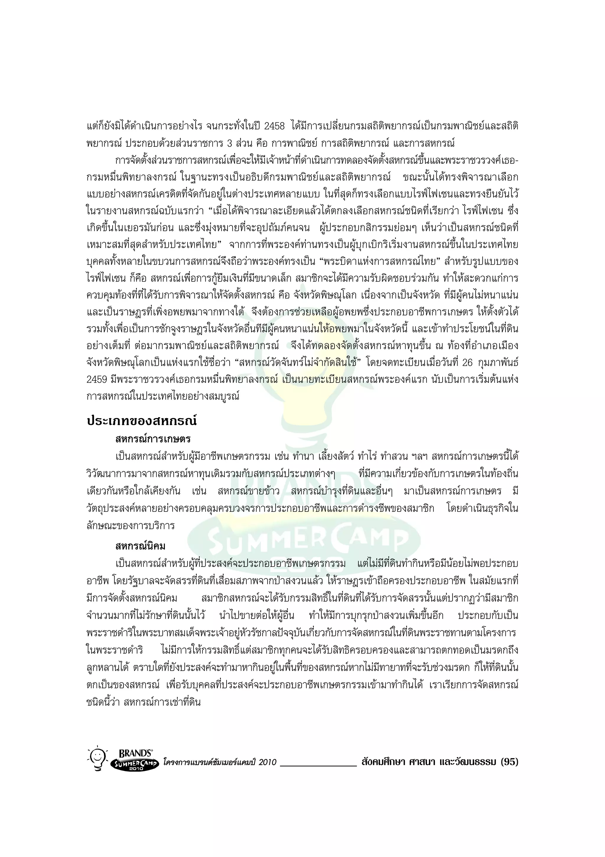 แตก็ยังมิไดดําเนินการอยางไร จนกระทั่งในป 2458 ไดมีการเปลี่ยนกรมสถิติพยากรณเปนกรมพาณิชยและสถิติ
พยากรณ ประกอบดวยสวนราชการ 3 สวน คือ การพาณิชย การสถิติพยากรณ และการสหกรณ
        การจัดตั้งสวนราชการสหกรณเพื่อจะใหมีเจาหนาที่ดาเนินการทดลองจัดตั้งสหกรณขึ้นและพระราชวรวงศเธอ-
                                                          ํ
กรมหมื่นพิทยาลงกรณ ในฐานะทรงเปนอธิบดีกรมพาณิชยและสถิติพยากรณ ขณะนั้นไดทรงพิจารณาเลือก
แบบอยางสหกรณเครดิตที่จัดกันอยูในตางประเทศหลายแบบ ในที่สุดก็ทรงเลือกแบบไรฟไฟเซนและทรงยืนยันไว
ในรายงานสหกรณฉบับแรกวา “เมื่อไดพิจารณาละเอียดแลวไดตกลงเลือกสหกรณชนิดที่เรียกวา ไรฟไฟเซน ซึ่ง
เกิดขึ้นในเยอรมันกอน และซึ่งมุงหมายที่จะอุปถัมภคนจน ผูประกอบกสิกรรมยอมๆ เห็นวาเปนสหกรณชนิดที่
เหมาะสมที่สุดสําหรับประเทศไทย” จากการที่พระองคทานทรงเปนผูบุกเบิกริเริ่มงานสหกรณขึ้นในประเทศไทย
บุคคลทั้งหลายในขบวนการสหกรณจึงถือวาพระองคทรงเปน “พระบิดาแหงการสหกรณไทย” สําหรับรูปแบบของ
ไรฟไฟเซน ก็คือ สหกรณเพื่อการกูยืมเงินที่มีขนาดเล็ก สมาชิกจะไดมความรับผิดชอบรวมกัน ทําใหสะดวกแกการ
                                                                   ี
ควบคุมทองที่ที่ไดรับการพิจารณาใหจดตั้งสหกรณ คือ จังหวัดพิษณุโลก เนื่องจากเปนจังหวัด ที่มีผูคนไมหนาแนน
                                    ั
และเปนราษฎรที่เพิ่งอพยพมาจากทางใต จึงตองการชวยเหลือผูอพยพซึ่งประกอบอาชีพการเกษตร ใหตั้งตัวได
รวมทั้งเพื่อเปนการชักจูงราษฎรในจังหวัดอื่นทีมีผูคนหนาแนนใหอพยพมาในจังหวัดนี้ และเขาทําประโยชนในที่ดิน
อยางเต็มที่ ตอมากรมพาณิชยและสถิติพยากรณ จึงไดทดลองจัดตั้งสหกรณหาทุนขึ้น ณ ทองที่อําเภอเมือง
จังหวัดพิษณุโลกเปนแหงแรกใชชื่อวา “สหกรณวัดจันทรไมจํากัดสินใช” โดยจดทะเบียนเมื่อวันที่ 26 กุมภาพันธ
2459 มีพระราชวรวงศเธอกรมหมื่นพิทยาลงกรณ เปนนายทะเบียนสหกรณพระองคแรก นับเปนการเริ่มตนแหง
การสหกรณในประเทศไทยอยางสมบูรณ
ประเภทของสหกรณ
         สหกรณการเกษตร
         เปนสหกรณสําหรับผูมีอาชีพเกษตรกรรม เชน ทํานา เลี้ยงสัตว ทําไร ทําสวน ฯลฯ สหกรณการเกษตรนี้ได
วิวัฒนาการมาจากสหกรณหาทุนเดิมรวมกับสหกรณประเภทตางๆ                   ที่มีความเกี่ยวของกับการเกษตรในทองถิ่น
เดียวกันหรือใกลเคียงกัน เชน สหกรณขายขาว สหกรณบํารุงที่ดนและอื่นๆ มาเปนสหกรณการเกษตร มี
                                                                      ิ
วัตถุประสงคหลายอยางครอบคลุมครบวงจรการประกอบอาชีพและการดํารงชีพของสมาชิก โดยดําเนินธุรกิจใน
ลักษณะของการบริการ
         สหกรณนิคม
         เปนสหกรณสําหรับผูที่ประสงคจะประกอบอาชีพเกษตรกรรม แตไมมีที่ดินทํากินหรือมีนอยไมพอประกอบ
อาชีพ โดยรัฐบาลจะจัดสรรที่ดินที่เสื่อมสภาพจากปาสงวนแลว ใหราษฎรเขาถือครองประกอบอาชีพ ในสมัยแรกที่
มีการจัดตั้งสหกรณนิคม          สมาชิกสหกรณจะไดรับกรรมสิทธิ์ในที่ดนที่ไดรบการจัดสรรนั้นแตปรากฏวามีสมาชิก
                                                                    ิ         ั
จํานวนมากที่ไมรักษาที่ดินนั้นไว นําไปขายตอใหผูอื่น ทําใหมีการบุกรุกปาสงวนเพิ่มขึ้นอีก ประกอบกับเปน
พระราชดําริในพระบาทสมเด็จพระเจาอยูหวรัชกาลปจจุบันเกี่ยวกับการจัดสหกรณในที่ดินพระราชทานตามโครงการ
                                          ั
ในพระราชดําริ ไมมีการใหกรรมสิทธิ์แตสมาชิกทุกคนจะไดรับสิทธิครอบครองและสามารถตกทอดเปนมรดกถึง
ลูกหลานได ตราบใดที่ยังประสงคจะทํามาหากินอยูในพื้นที่ของสหกรณหากไมมีทายาทที่จะรับชวงมรดก ก็ใหที่ดินนั้น
ตกเปนของสหกรณ เพื่อรับบุคคลที่ประสงคจะประกอบอาชีพเกษตรกรรมเขามาทํากินได เราเรียกการจัดสหกรณ
ชนิดนี้วา สหกรณการเชาที่ดิน



                   โครงการแบรนดซัมเมอรแคมป 2010   ______________ สังคมศึกษา ศาสนา และวัฒนธรรม (95)
 