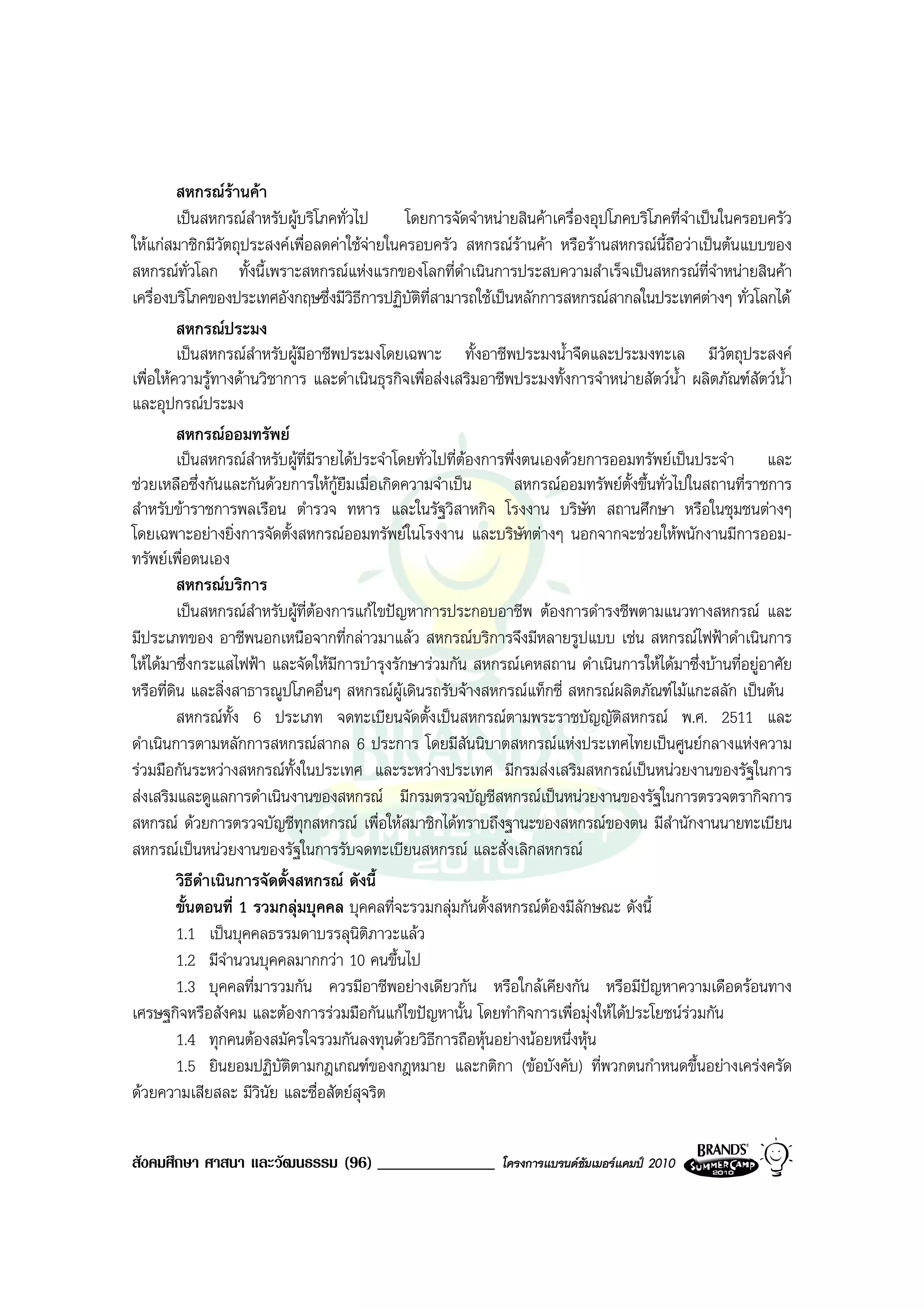 สหกรณรานคา
           เปนสหกรณสําหรับผูบริโภคทั่วไป      โดยการจัดจําหนายสินคาเครื่องอุปโภคบริโภคที่จําเปนในครอบครัว
ใหแกสมาชิกมีวัตถุประสงคเพื่อลดคาใชจายในครอบครัว สหกรณรานคา หรือรานสหกรณนี้ถือวาเปนตนแบบของ
สหกรณทั่วโลก ทั้งนี้เพราะสหกรณแหงแรกของโลกที่ดําเนินการประสบความสําเร็จเปนสหกรณที่จําหนายสินคา
เครื่องบริโภคของประเทศอังกฤษซึ่งมีวิธีการปฏิบัตที่สามารถใชเปนหลักการสหกรณสากลในประเทศตางๆ ทั่วโลกได
                                                   ิ
           สหกรณประมง
           เปนสหกรณสําหรับผูมีอาชีพประมงโดยเฉพาะ ทั้งอาชีพประมงน้ําจืดและประมงทะเล มีวัตถุประสงค
เพื่อใหความรูทางดานวิชาการ และดําเนินธุรกิจเพื่อสงเสริมอาชีพประมงทั้งการจําหนายสัตวน้ํา ผลิตภัณฑสัตวน้ํา
และอุปกรณประมง
           สหกรณออมทรัพย
           เปนสหกรณสําหรับผูที่มรายไดประจําโดยทั่วไปที่ตองการพึ่งตนเองดวยการออมทรัพยเปนประจํา และ
                                   ี
ชวยเหลือซึ่งกันและกันดวยการใหกูยืมเมื่อเกิดความจําเปน         สหกรณออมทรัพยตั้งขึ้นทั่วไปในสถานที่ราชการ
สําหรับขาราชการพลเรือน ตํารวจ ทหาร และในรัฐวิสาหกิจ โรงงาน บริษัท สถานศึกษา หรือในชุมชนตางๆ
โดยเฉพาะอยางยิ่งการจัดตั้งสหกรณออมทรัพยในโรงงาน และบริษัทตางๆ นอกจากจะชวยใหพนักงานมีการออม-
ทรัพยเพื่อตนเอง
           สหกรณบริการ
           เปนสหกรณสําหรับผูที่ตองการแกไขปญหาการประกอบอาชีพ ตองการดํารงชีพตามแนวทางสหกรณ และ
มีประเภทของ อาชีพนอกเหนือจากที่กลาวมาแลว สหกรณบริการจึงมีหลายรูปแบบ เชน สหกรณไฟฟาดําเนินการ
ใหไดมาซึ่งกระแสไฟฟา และจัดใหมีการบํารุงรักษารวมกัน สหกรณเคหสถาน ดําเนินการใหไดมาซึ่งบานที่อยูอาศัย
หรือที่ดน และสิ่งสาธารณูปโภคอื่นๆ สหกรณผูเดินรถรับจางสหกรณแท็กซี่ สหกรณผลิตภัณฑไมแกะสลัก เปนตน
         ิ
           สหกรณทั้ง 6 ประเภท จดทะเบียนจัดตั้งเปนสหกรณตามพระราชบัญญัติสหกรณ พ.ศ. 2511 และ
ดําเนินการตามหลักการสหกรณสากล 6 ประการ โดยมีสันนิบาตสหกรณแหงประเทศไทยเปนศูนยกลางแหงความ
รวมมือกันระหวางสหกรณทั้งในประเทศ และระหวางประเทศ มีกรมสงเสริมสหกรณเปนหนวยงานของรัฐในการ
สงเสริมและดูแลการดําเนินงานของสหกรณ มีกรมตรวจบัญชีสหกรณเปนหนวยงานของรัฐในการตรวจตรากิจการ
สหกรณ ดวยการตรวจบัญชีทุกสหกรณ เพื่อใหสมาชิกไดทราบถึงฐานะของสหกรณของตน มีสํานักงานนายทะเบียน
สหกรณเปนหนวยงานของรัฐในการรับจดทะเบียนสหกรณ และสั่งเลิกสหกรณ
           วิธดําเนินการจัดตั้งสหกรณ ดังนี้
               ี
           ขั้นตอนที่ 1 รวมกลุมบุคคล บุคคลที่จะรวมกลุมกันตั้งสหกรณตองมีลักษณะ ดังนี้
           1.1 เปนบุคคลธรรมดาบรรลุนิติภาวะแลว
           1.2 มีจํานวนบุคคลมากกวา 10 คนขึ้นไป
           1.3 บุคคลที่มารวมกัน ควรมีอาชีพอยางเดียวกัน หรือใกลเคียงกัน หรือมีปญหาความเดือดรอนทาง
เศรษฐกิจหรือสังคม และตองการรวมมือกันแกไขปญหานั้น โดยทํากิจการเพื่อมุงใหไดประโยชนรวมกัน
           1.4 ทุกคนตองสมัครใจรวมกันลงทุนดวยวิธการถือหุนอยางนอยหนึ่งหุน
                                                       ี
           1.5 ยินยอมปฏิบัตตามกฎเกณฑของกฎหมาย และกติกา (ขอบังคับ) ที่พวกตนกําหนดขึ้นอยางเครงครัด
                              ิ
ดวยความเสียสละ มีวินัย และซื่อสัตยสุจริต


สังคมศึกษา ศาสนา และวัฒนธรรม (96) ______________              โครงการแบรนดซัมเมอรแคมป 2010
 